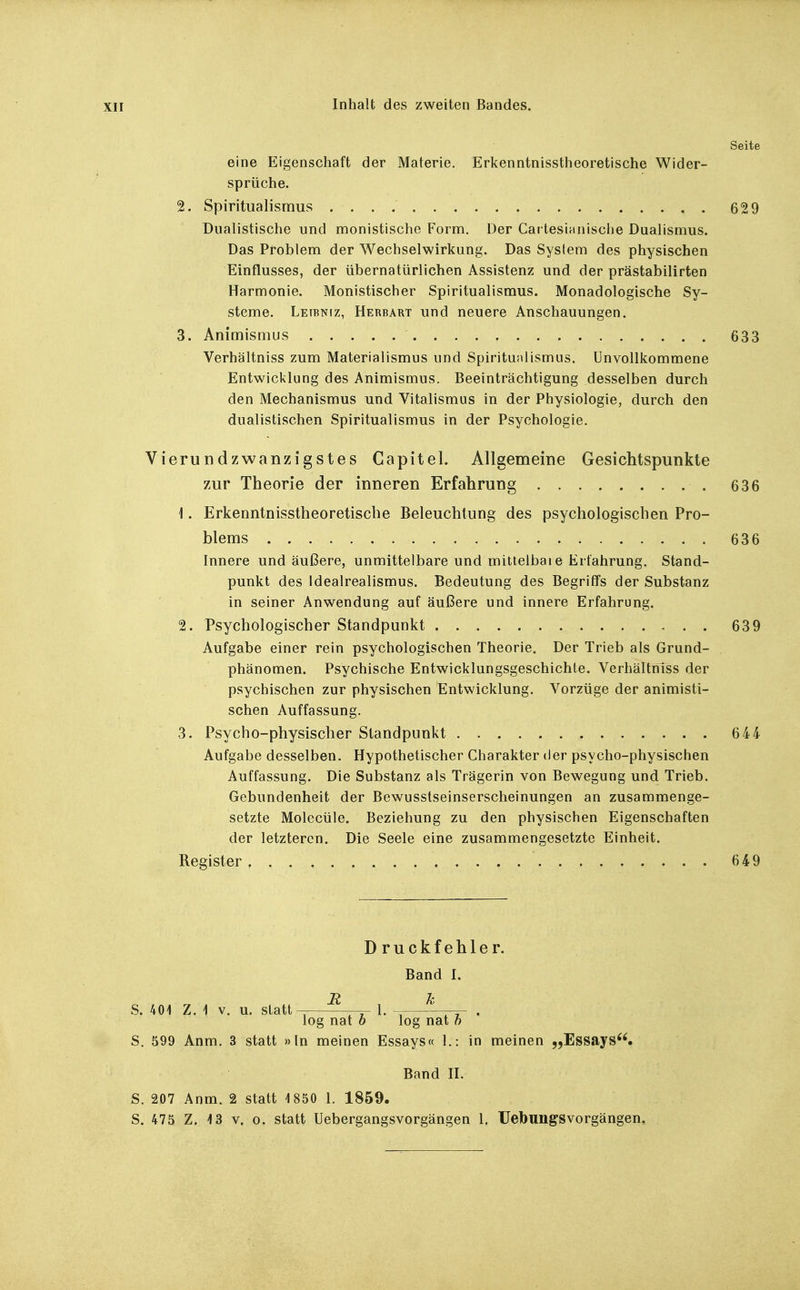 eine Eigenschaft der Materie. Erkenntnisstheoretische Wider- sprüche. %. Spiritualismus Dualistische und monistische Form. Der Car tesianische Dualismus. Das Problem der Wechselwirkung. Das System des physischen Einflusses, der übernatürlichen Assistenz und der prästabilirten Harmonie. Monistischer Spiritualismus. Monadologische Sy- steme. Leibniz, Herbart und neuere Anschauungen. 3. Animismus Verhältniss zum Materialismus und Spirituiilismus. Unvollkommene Entwicklung des Animismus. Beeinträchtigung desselben durch den Mechanismus und Vitalismus in der Physiologie, durch den dualistischen Spiritualismus in der Psychologie. Vierundzwanzigstes Capitel. Allgemeine Gesichtspunkte zur Theorie der inneren Erfahrung 636 1. Erkenntnisstheoretiscbe Beleuchtung des psychologischen Pro- blems 636 Innere und äußere, unmittelbare und mittelbare Erfahrung. Stand- punkt des Idealrealismus. Bedeutung des Begriffs der Substanz in seiner Anwendung auf äußere und innere Erfahrung. 2. Psychologischer Standpunkt 639 Aufgabe einer rein psychologischen Theorie. Der Trieb als Grund- phänomen. Psychische Entwicklungsgeschichte. VerhältriTss der psychischen zur physischen Entwicklung. Vorzüge der animisti- schen Auffassung. 3. Psycho-physischer Standpunkt 644 Aufgabe desselben. Hypothetischer Charakter der psycho-physischen Auffassung. Die Substanz als Trägerin von Bewegung und Trieb. Gebundenheit der Bewusstseinserscheinungen an zusammenge- setzte Molecüle. Beziehung zu den physischen Eigenschaften der letzteren. Die Seele eine zusammengesetzte Einheit. Register 649 Druckfehler. Band I. 7? z. S. 40i Z. \ V. u. statt- -i- l. log nat h ' log nat h S. 599 Anm. 3 statt »In meinen Essays« 1.: in meinen ^jEssays. Band H. S. 207 Anm. 2 statt 1850 1. 1859.