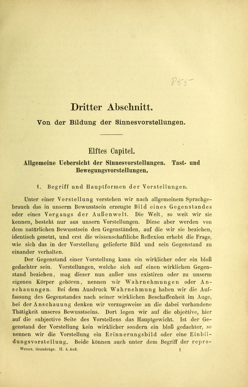 Dritter Abschnitt. Von der Bildung der Sinnesvorstellungen. Elftes Capitel. Allgemeine IJebersicht der Sinnesvorstellungen. Tast- und Bewegungsvorstellungen. i. Begriff und Hauptformen der Vorstellungen. Unter einer Vorstellung verstehen wir nach allgemeinem Sprachge- brauch das in unserm Bewusstsein erzeugte Bild eines Gegenstandes oder eines Vorgangs der Außenwelt. Die Welt, so weit wir sie kennen, besteht nur aus unsern Vorstellungen. Diese aber werden von dem natürlichen Bewusstsein den Gegenständen, auf die wir sie beziehen, identisch gesetzt, und erst die wissenschaftliche Reflexion erhebt die Frage, wie sich das in der Vorstellung gelieferte Bild und sein Gegenstand zu einander verhalten. Der Gegenstand einer Vorstellung kann ein wirklicher oder ein bloß gedachter sein. Vorstellungen, welche sich auf einen wirklichen Gegen- stand beziehen, mag dieser nun außer uns existiren oder zu unserm eigenen Körper gehören, nennen wir Wahrnehmungen oder An- schauungen. Bei dem Ausdruck Wahrnehmung haben wir die Auf- fassung des Gegenstandes nach seiner wirklichen Beschaffenheit im Auge, bei der Anschauung denken wir vorzugsweise an die dabei vorhandene Thätigkeit unseres Bewusstseins. Dort legen wir auf die objective, hier auf die subjective Seite des Vorstellens das Hauptgewicht. Ist der Ge- genstand der Vorstellung kein wirklicher sondern ein bloß gedachter, so nennen wir die Vorstellung ein Erinnerungsbild oder eine Einbil- dungsvorstellung. Beide können auch unter dem Begriff der repro-