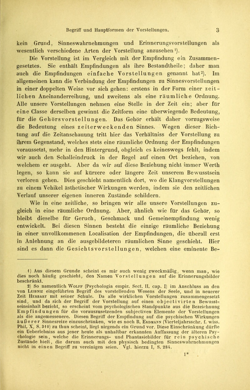kein Grund, Sinneswahrnehmungen und Erinnerungsvorstellungen als wesentlich verschiedene Arten der Vorstellung anzusehen^). Die Vorstellung ist im Vergleich mit der Empfindung ein Zusammen- gesetztes. Sie enthält Empfindungen als ihre Bestandtheile; daher man auch die Empfindungen einfache Vorstellungen genannt hat2). Im allgemeinen kann die Verbindung der Empfindungen zu Sinnesvorstellungen in einer doppelten Weise vor sich gehen: erstens in der Form einer zeit- lichen Aneinanderreihung, und zweitens als eine räumliche Ordnung. Alle unsere Vorstellungen nehmen eine Stelle in der Zeit ein; aber ftir eine Classe derselben gewinnt die Zeitform eine überwiegende Bedeutung, für die Gehörsvorstellungen. Das Gehör erhält daher vorzugsweise die Bedeutung eines zeiterw^eckenden Sinnes. Wegen dieser Rich- tung auf die Zeitanschauung tritt hier das Verhältniss der Vorstellung zu ihrem Gegenstand, welches stets eine räumliche Ordnung der Empfindungen voraussetzt, mehr in den Hintergrund, obgleich es keineswegs fehlt, indem wir auch den Schalleindruck in der Regel auf einen Ort beziehen, von welchem er ausgeht. Aber da wir auf diese Beziehung nicht immer Werth legen, so kann sie auf kürzere oder längere Zeit unserem Bewusstsein verloren gehen. Dies geschieht namentlich dort, wo die Klangvorstellungen zu einem Vehikel ästhetischer Wirkungen werden, indem sie den zeitlichen Verlauf unserer eigenen inneren Zustände schildern. Wie in eine zeitliche, so bringen wir alle unsere Vorstellungen zu- gleich in eine räumliche Ordnung. Aber, ähnlich wie für das Gehör, so bleibt dieselbe für Geruch, Geschmack und Gemeinempfindung wenig entwickelt. Bei diesen Sinnen besteht die einzige räumliche Beziehung in einer unvollkommenen Localisation der Empfindungen, die überall erst in Anlehnung an die ausgebildeteren räumlichen Sinne geschieht. Hier sind es dann die Gesichtsvorstellungen, welchen eine eminente Be- 4) Aus diesem Grande scheint es mir auch wenig zweckmäßig; wenn man, wie dies noch häufig geschieht, den Namen Vorstellungen auf die Erinnerungsbilder beschränkt. 2) So namentlich Wolff (Psychologia empir. Sect. II. cap. I) im Anschluss an den von Leibniz eingeführten Begriff des vorstellenden Wesens der Seele, und in neuerer Zeit Herbart mit seiner Schule. Da alle wirklichen Vorstellungen zusammengesetzt sind, und da sich der Begriff der Vorstellung auf einen objectivirten Bewusst- seinsinhalt bezieht, so erscheint vom psychologischen Standpunkte aus die Bezeichnung Empfindungen für die vorauszusetzenden subjectiven Elemente der Vorstellungen als die angemessenere. Diesen Begriff der Empfindung auf die psychischen Wirkungen äußerer Sinnesreize einzuschränken, wie es noch B. Erdmann (Vierteljahrsschr. f. wiss. Phil, X, S. 310) zu thun scheint, liegt nirgends ein Grund vor. Diese Einschränkung dürfte ein Ueberlebniss aus jener heute als unhaltbar erkannten Auffassung der älteren Psy- chologie sein, welche die Erinnerungs- und Phantasiebilder für rein psychische Zustände hielt, die darum auch mit den physisch bedingten Sinneswahrnehmungen nicht in einen Begriff zu vereinigen seien. Vgl. hierzu I, S. 284. 1* .