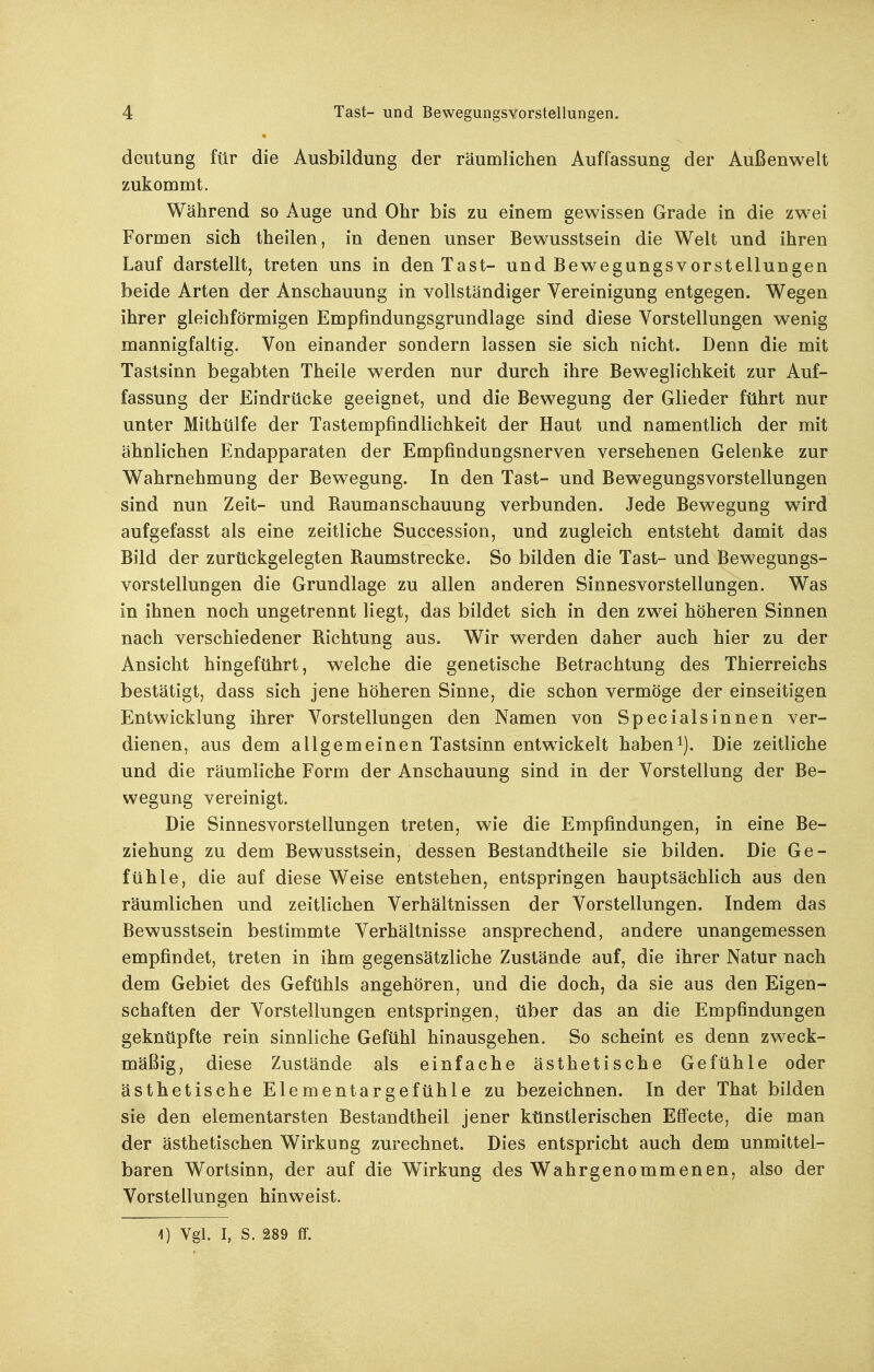 deutung für die Ausbildung der räumlichen Auffassung der Außenwelt zukommt. Während so Auge und Ohr bis zu einem gewissen Grade in die zwei Formen sich theilen, in denen unser Bewusstsein die Welt und ihren Lauf darstellt, treten uns in den Tast- und Bewegungsvorstellungen beide Arten der Anschauung in vollständiger Vereinigung entgegen. Wegen ihrer gleichförmigen Empfindungsgrundlage sind diese Vorstellungen wenig mannigfaltig. Von einander sondern lassen sie sich nicht. Denn die mit Tastsinn begabten Theile werden nur durch ihre Beweglichkeit zur Auf- fassung der Eindrücke geeignet, und die Bewegung der Glieder führt nur unter Mithülfe der Tastempfindlichkeit der Haut und namentlich der mit ähnlichen Endapparaten der Empfindungsnerven versehenen Gelenke zur Wahrnehmung der Bewegung. In den Tast- und Bewegungsvorstellungen sind nun Zeit- und Kaumanschauung verbunden. Jede Bewegung wird aufgefasst als eine zeitliche Succession, und zugleich entsteht damit das Bild der zurückgelegten Raumstrecke. So bilden die Tast- und Bewegungs- vorstellungen die Grundlage zu allen anderen Sinnesvorstellungen. Was in ihnen noch ungetrennt liegt, das bildet sich in den zwei höheren Sinnen nach verschiedener Richtung aus. Wir werden daher auch hier zu der Ansicht hingeführt, welche die genetische Betrachtung des Thierreichs bestätigt, dass sich jene höheren Sinne, die schon vermöge der einseitigen Entwicklung ihrer Vorstellungen den Namen von Specialsinnen ver- dienen, aus dem allgemeinen Tastsinn entwickelt habend). Die zeitliche und die räumliche Form der Anschauung sind in der Vorstellung der Be- wegung vereinigt. Die Sinnesvorstellungen treten, wie die Empfindungen, in eine Be- ziehung zu dem Bewusstsein, dessen Bestandtheile sie bilden. Die Ge- fühle, die auf diese Weise entstehen, entspringen hauptsächlich aus den räumlichen und zeitlichen Verhältnissen der Vorstellungen. Indem das Bewusstsein bestimmte Verhältnisse ansprechend, andere unangemessen empfindet, treten in ihm gegensätzliche Zustände auf, die ihrer Natur nach dem Gebiet des Gefühls angehören, und die doch, da sie aus den Eigen- schaften der Vorstellungen entspringen, über das an die Empfindungen geknüpfte rein sinnliche Gefühl hinausgehen. So scheint es denn zweck- mäßig, diese Zustände als einfache ästhetische Gefühle oder ästhetische Elementargefühle zu bezeichnen. In der That bilden sie den elementarsten Bestandtheil jener künstlerischen Effecte, die man der ästhetischen Wirkung zurechnet. Dies entspricht auch dem unmittel- baren Wortsinn, der auf die Wirkung des Wahrgenommenen, also der Vorstellungen hinweist. 4) Vgl. I, S. 289 ff.