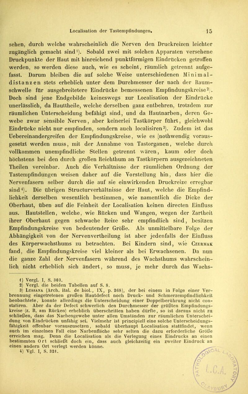 sehen, durch welche wahrscheinlich die Nerven den Druckreizen leichter zugänglich gemacht sind^). Sobald zwei mit solchen Apparaten versehene Druckpunkte der Haut mit hinreichend punktförmigen Eindrticken getroffen werden, so werden diese auch, wie es scheint, räumlich getrennt aufge- fasst. Darum bleiben die auf solche Weise unterschiedenen Minimal- distanzen stets erheblich unter dem Durchmesser der nach der Raum- schwelle für ausgebreitetere Eindrücke bemessenen Empfindungskreise 2). Doch sind jene Endgebilde keineswegs zur Localisation der Eindrücke unerlässlich, da Hauttheile, welche derselben ganz entbehren, trotzdem zur räumlichen Unterscheidung befähigt sind, und da Hautnarben, deren Ge- webe zwar sensible Nerven, aber keinerlei Tastkörper führt, gleichwohl Eindrücke nicht nur empfinden, sondern auch localisiren^). Zudem ist das Uebereinandergreifen der Empfindungskreise, wie es [nothwendig voraus- gesetzt werden muss, mit der Annahme von Tastorganen, welche durch vollkommen unempfindliche Stellen getrennt wären, kaum oder doch höchstens bei den durch großen Reichthum an Tastkörpern ausgezeichneten Theilen vereinbar. Auch die Verhältnisse der räumlichen Ordnung der Tastempfindungen weisen daher auf die Vorstellung hin, dass hier die Nervenfasern selber durch die auf sie einwirkenden Druckreize erregbar sind^). Die übrigen Structurverhältnisse der Haut, welche die Empfind- lichkeit derselben w^esentlich bestimmen, wie namentlich die Dicke der Oberhaut, üben auf die Feinheit der Localisation keinen directen Einfluss aus. Hautstellen, welche, wie Rücken und Wangen, wegen der Zartheit ihrer Oberhaut gegen schwache Reize sehr empfindlich sind, besitzen Empfindungskreise von bedeutender Größe. Als unmittelbare Folge der Abhängigkeit von der Nervenvertheilung ist aber jedenfalls der Einfluss des Körperwachsthums zu betrachten. Rei Kindern sind, wie Gzermak fand, die Empfindungskreise viel kleiner als bei Erwachsenen. Da nun die ganze Zahl der Nervenfasern während des Wachsthums w^ahrschein- lich nicht erheblich sich ändert, so muss, je mehr durch das Wachs- 4) Vergl. I, S. 303. 2) Vergl. die beiden Tabellen auf S. 8. 3) LussANA (Arch. ital. de biol., IX, p. 268), der bei einem in Folge einer Ver- brennung eingetretenen großen Hautdefect noch Druck- und Schmerzempfindlichkeit beobachtete, konnte allerdings die Unterscheidung einer Doppelberührung nicht con- statiren. Aber da der Defect schwerlich den Durchmesser der größten Empfindungs- kreise (z. B. am Rücken) erheblich überschritten haben dürfte, so ist daraus nicht zu schließen, dass das Narbengewebe unter allen Umständen zur räumlichen Unterschei- dung von Eindrücken unfähig sei. Vielmehr ist principiell eine solche Unterscheidungs- fähigkeit offenbar vorauszusetzen, sobald überhaupt Localisation stattfindet, wenn auch im einzelnen Fall eine Narbenfläche sehr selten die dazu erforderliche Größe erreichen mag. Denn die Localisation als die Verlegung eines Eindrucks an einen bestimmten Ort schließt doch ein, dass auch gleichzeitig ein zweiter Eindruck an einen andern Ort verlegt werden könne. 4) Vgl. I, S. 32i.