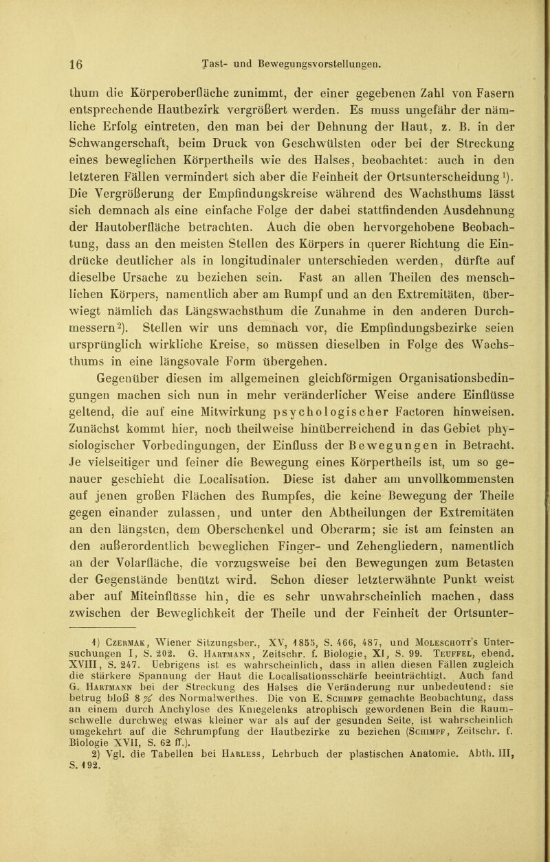 thum die Körperoberfläche zunimmt, der einer gegebenen Zahl von Fasern entsprechende Hautbezirk vergrößert werden. Es muss ungefähr der näm- liche Erfolg eintreten, den man bei der Dehnung der Haut, z. B. in der Schwangerschaft, beim Druck von Geschwülsten oder bei der Streckung eines beweglichen Körpertheils wie des Halses, beobachtet: auch in den letzteren Fällen vermindert sich aber die Feinheit der Ortsunterscheidung i). Die Vergrößerung der Empfindungskreise während des Wachsthums lässt sich demnach als eine einfache Folge der dabei stattfindenden Ausdehnung der Hautoberfläche betrachten. Auch die oben hervorgehobene Beobach- tung, dass an den meisten Stellen des Körpers in querer Richtung die Ein- drücke deutlicher als in longitudinaler unterschieden werden, dürfte auf dieselbe Ursache zu beziehen sein. Fast an allen Theilen des mensch- lichen Körpers, namentlich aber am Rumpf und an den Extremitäten, über- wiegt nämlich das Längswachsthum die Zunahme in den anderen Durch- messern 2). Stellen wir uns demnach vor, die Empfindungsbezirke seien ursprünglich wirkliche Kreise, so müssen dieselben in Folge des Wachs- thums in eine längsovale Form übergehen. Gegenüber diesen im allgemeinen gleichförmigen Organisationsbedin- gungen machen sich nun in mehr veränderlicher Weise andere Einflüsse geltend, die auf eine Mitwirkung psychologischer Factoren hinweisen. Zunächst kommt hier, noch theilweise hinüberreichend in das Gebiet phy- siologischer Vorbedingungen, der Einfluss der Bewegungen in Betracht. Je vielseitiger und feiner die Bewegung eines Körpertheils ist, um so ge- nauer geschieht die Localisation. Diese ist daher am unvollkommensten auf jenen großen Flächen des Rumpfes, die keine Bewegung der Theile gegen einander zulassen, und unter den Abtheilungen der Extremitäten an den längsten, dem Oberschenkel und Oberarm; sie ist am feinsten an den außerordentlich beweglichen Finger- und Zehengliedern, namentlich an der Volarfläche, die vorzugsweise bei den Bewegungen zum Betasten der Gegenstände benützt wird. Schon dieser letzterwähnte Punkt weist aber auf Miteinflüsse hin, die es sehr unwahrscheinlich machen, dass zwischen der Beweglichkeit der Theile und der Feinheit der Ortsunter- 4) CzERMAK, Wiener Sitzungsber., XV, 1855, S. 466, 487, und Moleschott's Unter- suchungen I, S. 202. G. Hartmann, Zeitschr. f. Biologie, XI, S, 99. Teuffel, ebend. XVIII, S, 247. Uebrigens ist es wahrscheinlich, dass in allen diesen Fällen zugleich die stärkere Spannung der Haut die Localisationsschärfe beeinträchtigt. Auch fand G. Hartmann bei der Streckung des Halses die Veränderung nur unbedeutend: sie betrug bloß 8 % des Normaiwerthes. Die von E. Schimpf gemachte Beobachtung, dass an einem durch Anchylose des Kniegelenks atrophisch gewordenen Bein die Raum- schwelle durchweg etwas kleiner war als auf der gesunden Seite, ist wahrscheinlich umgekehrt auf die Schrumpfung der Hautbezirke zu beziehen (Schimpf, Zeitschr. f. Biologie XVII, S. 62 ff.). 2) Vgl. die Tabellen bei Harless, Lehrbuch der plastischen Anatomie. Abth. III, S. 4 92.
