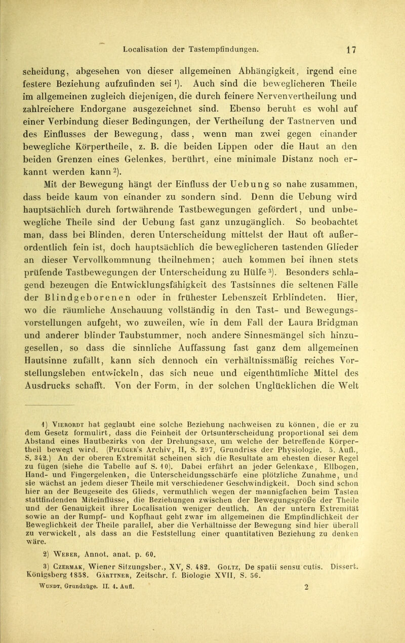 Scheidung, abgesehen von dieser allgemeinen Abhängigkeit, irgend eine festere Beziehung aufzufinden sei Auch sind die beweglicheren Theile im allgemeinen zugleich diejenigen, die durch feinere Nervenvertheilung und zahlreichere Endorgane ausgezeichnet sind. Ebenso beruht es wohl auf einer Verbindung dieser Bedingungen, der Vertheilung der Tastnerven und des Einflusses der Bewegung, dass, wenn man zwei gegen einander bewegliche Körpertheile, z. B. die beiden Lippen oder die Haut an den beiden Grenzen eines Gelenkes^ berührt, eine minimale Distanz noch er- kannt werden kann 2). Mit der Bewegung hängt der Einfluss der Uebung so nahe zusammen, dass beide kaum von einander zu sondern sind. Denn die Uebung wird hauptsächlich durch fortwährende Tastbewegungen gefördert, und unbe- wegliche Theile sind der Uebung fast ganz unzugänglich. So beobachtet man, dass bei Blinden, deren Unterscheidung mittelst der Haut oft außer- ordentlich fein ist, doch hauptsächlich die beweglicheren tastenden Glieder an dieser Vervollkommnung theilnehmen; auch kommen bei ihnen stets prüfende Tastbewegungen der Unterscheidung zu Hülfe Besonders schla- gend bezeugen die Entwicklungsfähigkeit des Tastsinnes die seltenen Fälle der Blindgeborenen oder in frühester Lebenszeit Erblindeten. Hier, wo die räumliche Anschauung vollständig in den Tast- und Bewegungs- vorstellungen aufgeht, wo zuweilen, wie in dem Fall der Laura Bridgman und anderer blinder Taubstummer, noch andere Sinnesmängel sich hinzu- gesellen, so dass die sinnliche Auffassung fast ganz dem allgemeinen Hautsinne zufällt, kann sich dennoch ein verhältnissmäßig reiches Vor- stellungsleben entwickeln, das sich neue und eigenthümliche Mittel des Ausdrucks schafft. Von der Form, in der solchen Unglücklichen die Welt 4) ViERORDT hat geglaubt eine solche Beziehung nachweisen zu können, die er zu dem Gesetz formulirt, dass die Feinheit der Ortsunterscheidung proportional sei dem Abstand eines Hautbezirks von der Drehungsaxe, um welche der betreffende Körper- theil bewegt wird. (Pflüger's Archiv, II, S. 297, Grundriss der Physiologie. 3. Aufl., S. 342.) An der oberen Extremität scheinen sich die Resultate am ehesten dieser Regel zu fügen (siehe die Tabelle auf S. 10). Dabei erfährt an jeder Gelenkaxe, Ellbogen, Hand- und Fingergelenken, die Unterscheidungsschärfe eine plötzliche Zunahme, und sie wächst an jedem dieser Theile mit verschiedener Geschwindigkeit. Doch sind schon hier an der Beugeseite des Glieds, vermuthlich wegen der mannigfachen beim Tasten stattfindenden Miteinflüsse, die Beziehungen zwischen der Bewegungsgröße der Theile und der Genauigkeit ihrer Localisation weniger deutlich. An der untern Extremität sowie an der Rumpf- und Kopfhaut geht zwar im allgemeinen die Empfindlichkeit der Beweglichkeit der Theile parallel, aber die Verhältnisse der Bewegung sind hier überall zu verwickelt, als dass an die Feststellung einer quantitativen Beziehung zu denken wäre. 2) Weber, Annot. anat. p. 60. 3) CzERMAK, Wiener Sitzungsber., XV, S. 482. Goltz, De spatii sensu cutis. Dissert. Königsberg 1858. Gärttner, Zeitschr. f. Biologie XVII, S. 56. Wdndt, Grundzüge. II. 4. Aufl. 2