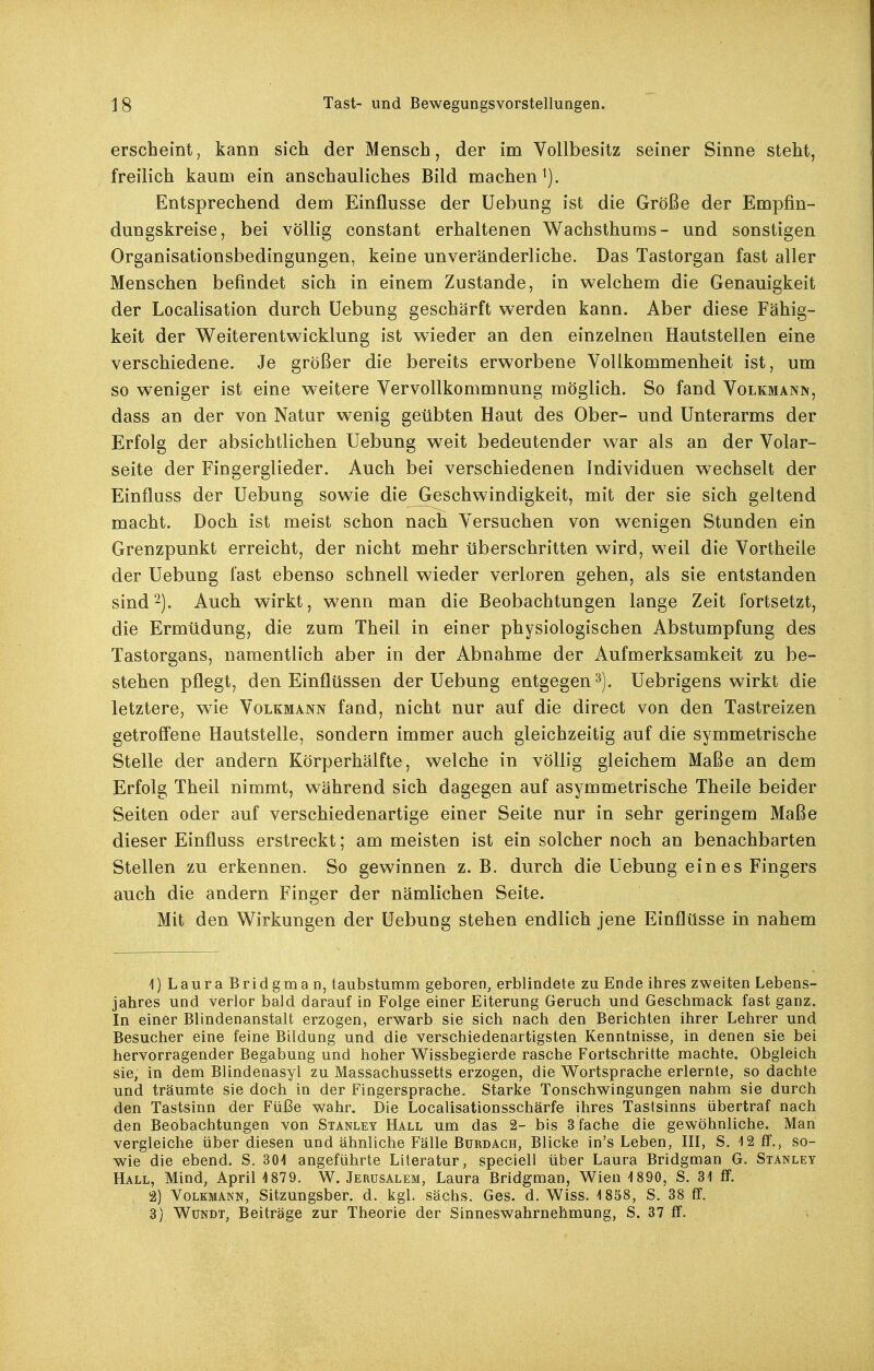 erscheint, kann sich der Mensch, der im Vollbesitz seiner Sinne steht, freilich kaum ein anschauliches Bild machen^). Entsprechend dem Einflüsse der Uebung ist die Größe der Empfin- dungskreise, bei völlig constant erhaltenen Wachsthums- und sonstigen Organisationsbedingungen, keine unveränderliche. Das Tastorgan fast aller Menschen befindet sich in einem Zustande, in welchem die Genauigkeit der Localisation durch Uebung geschärft werden kann. Aber diese Fähig- keit der Weiterentwicklung ist wieder an den einzelnen Hautstellen eine verschiedene. Je größer die bereits erworbene Vollkommenheit ist, um so weniger ist eine w^eitere Vervollkommnung möglich. So fand Volkmann, dass an der von Natur wenig geübten Haut des Ober- und Unterarms der Erfolg der absichtlichen Uebung weit bedeutender war als an der Volar- seite der Fingerglieder. Auch bei verschiedenen Individuen wechselt der Einfluss der Uebung sowie die Geschwindigkeit, mit der sie sich geltend macht. Doch ist meist schon nach Versuchen von wenigen Stunden ein Grenzpunkt erreicht, der nicht mehr überschritten wird, weil die Vortheile der Uebung fast ebenso schnell wieder verloren gehen, als sie entstanden sind2). Auch wirkt, wenn man die Beobachtungen lange Zeit fortsetzt, die Ermüdung, die zum Theil in einer physiologischen Abstumpfung des Tastorgans, namentlich aber in der Abnahme der Aufmerksamkeit zu be- stehen pflegt, den Einflüssen der Uebung entgegen^). Uebrigens wirkt die letztere, wie Volkmann fand, nicht nur auf die direct von den Tastreizen getroff'ene Hautstelle, sondern immer auch gleichzeitig auf die symmetrische Stelle der andern Körperhälfte, welche in völlig gleichem Maße an dem Erfolg Theil nimmt, während sich dagegen auf asymmetrische Theile beider Seiten oder auf verschiedenartige einer Seite nur in sehr geringem Maße dieser Einfluss erstreckt; am meisten ist ein solcher noch an benachbarten Stellen zu erkennen. So gewinnen z. B. durch die Uebung eines Fingers auch die andern Finger der nämlichen Seite. Mit den Wirkungen der Uebung stehen endlich jene Einflüsse in nahem 1) LauraBridgman, taubstumm geboren, erblindete zu Ende ihres zweiten Lebens- jahres und verlor bald darauf in Folge einer Eiterung Geruch und Geschmack fast ganz. In einer Blindenanstalt erzogen, erwarb sie sich nach den Berichten ihrer Lehrer und Besucher eine feine Bildung und die verschiedenartigsten Kenntnisse, in denen sie bei hervorragender Begabung und hoher Wissbegierde rasche Fortschritte machte. Obgleich sie, in dem Blindenasyl zu Massachussetts erzogen, die Wortsprache erlernte, so dachte und träumte sie doch in der Fingersprache. Starke Tonschwingungen nahm sie durch den Tastsinn der Füße wahr. Die Localisationsschärfe ihres Tastsinns übertraf nach den Beobachtungen von Stanley Hall um das 2- bis 3 fache die gewöhnliche. Mari vergleiche über diesen und ähnliche Fälle Burdach, Blicke in's Leben, III, S. ^12 ff., so- wie die ebend. S. 301 angeführte Literatur, speciell über Laura Bridgman G. Stanley Hall, Mind, April 1879. W. Jerusalem, Laura Bridgman, Wien 1890, S. 31 ff. 2) Volkmann, Sitzungsber. d. kgl. sächs. Ges. d. Wiss. 1858, S. 38 ß. 3) WuNDT, Beiträge zur Theorie der Sinneswahrnehmung, S. 37 ff.
