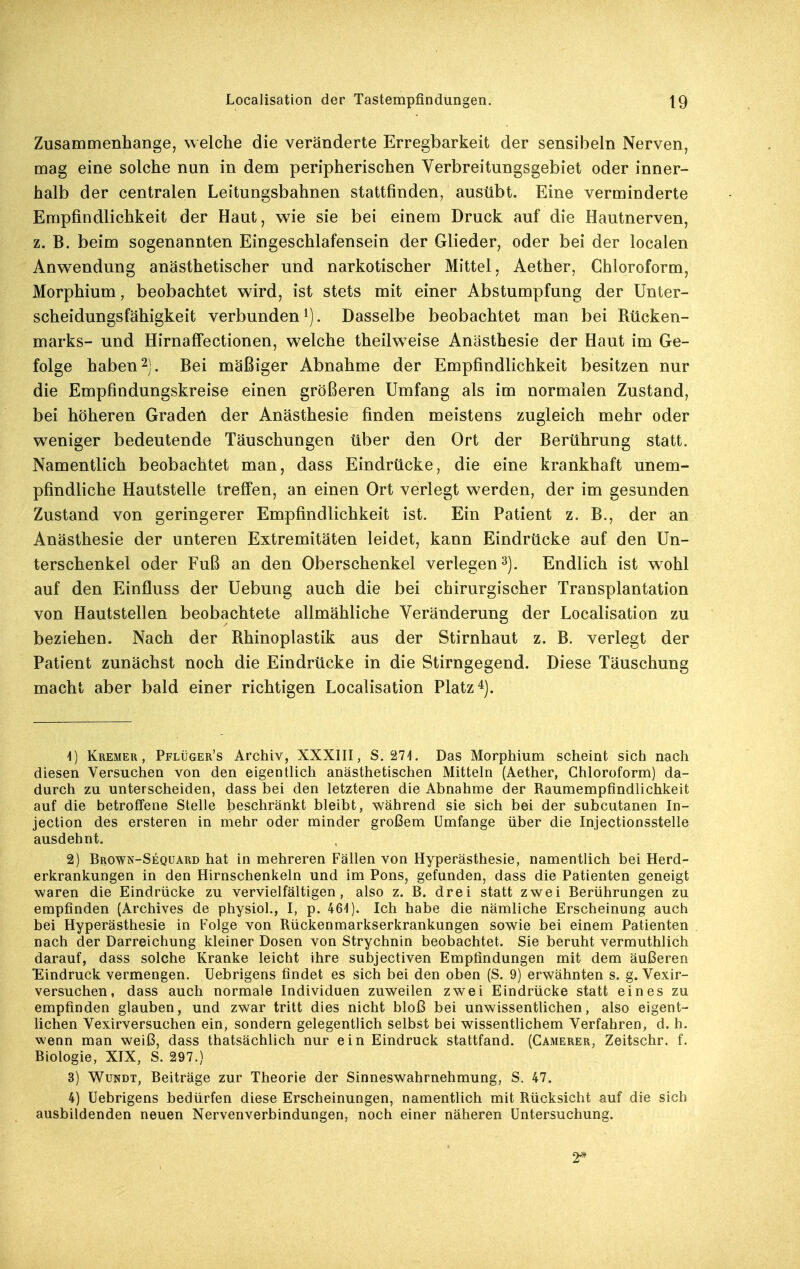Zusammenhange, welche die veränderte Erregbarkeit der sensibeln Nerven, mag eine solche nun in dem peripherischen Verbreitungsgebiet oder inner- halb der centralen Leitungsbahnen stattfinden, ausübt. Eine verminderte Empfindlichkeit der Haut, wie sie bei einem Druck auf die Hautnerven, z. B. beim sogenannten Eingeschlafensein der Glieder, oder bei der localen Anwendung anästhetischer und narkotischer Mittel, Aether, Chloroform, Morphium, beobachtet wird, ist stets mit einer Abstumpfung der Unter- scheidungsfähigkeit verbunden 1). Dasselbe beobachtet man bei Rücken- marks- und Hirnaffectionen, welche theilweise Anästhesie der Haut im Ge- folge haben 2). Bei mäßiger Abnahme der Empfindlichkeit besitzen nur die Empfindungskreise einen größeren Umfang als im normalen Zustand, bei höheren Graden der Anästhesie finden meistens zugleich mehr oder weniger bedeutende Täuschungen über den Ort der Berührung statt. Namentlich beobachtet man, dass Eindrücke, die eine krankhaft unem- pfindliche Hautstelle treff'en, an einen Ort verlegt werden, der im gesunden Zustand von geringerer Empfindlichkeit ist. Ein Patient z. B., der an Anästhesie der unteren Extremitäten leidet, kann Eindrücke auf den Un- terschenkel oder Fuß an den Oberschenkel verlegen^). Endlich ist wohl auf den Einfluss der Uebung auch die bei chirurgischer Transplantation von Hautstellen beobachtete allmähliche Veränderung der Localisation zu beziehen. Nach der Rhinoplastik aus der Stirnhaut z. B. verlegt der Patient zunächst noch die Eindrücke in die Stirngegend. Diese Täuschung macht aber bald einer richtigen Localisation Platz 1) Kremer, Pflüger's Archiv, XXXIII, 8.271. Das Morphium scheint sich nach diesen Versuchen von den eigentlich anästhetischen Mitteln (Aether, Chloroform) da- durch zu unterscheiden, dass bei den letzteren die Abnahme der Raumempfindlichkeit auf die betroffene Stelle beschränkt bleibt, während sie sich bei der subcutanen In- jection des ersteren in mehr oder minder großem Umfange über die Injectionsstelle ausdehnt. 2) Brown-Sequard hat in mehreren Fällen von Hyperästhesie, namentlich bei Herd- erkrankungen in den Hirnschenkeln und im Pons, gefunden, dass die Patienten geneigt waren die Eindrücke zu vervielfältigen, also z. B. drei statt zwei Berührungen zu empfinden (Archives de physiol., I, p. 461). Ich habe die nämliche Erscheinung auch bei Hyperästhesie in Folge von Rückenmarkserkrankungen sowie bei einem Patienten nach der Darreichung kleiner Dosen von Strychnin beobachtet. Sie beruht vermuthlich darauf, dass solche Kranke leicht ihre subjectiven Empfindungen mit dem äußeren Eindruck vermengen. Uebrigens findet es sich bei den oben (S. 9) erwähnten s. g. Vexir- versuchen, dass auch normale Individuen zuweilen zwei Eindrücke statt eines zu empfinden glauben, und zwar tritt dies nicht bloß bei unwissentlichen, also eigent- lichen Vexirversuchen ein, sondern gelegentlich selbst bei wissentlichem Verfahren, d. h. wenn man weiß, dass thatsächlich nur ein Eindruck stattfand. (Camerer, Zeitschr. f. Biologie, XIX, S. 297.) 3) WuNDT, Beiträge zur Theorie der Sinneswahrnehmung, S. 47. 4) Uebrigens bedürfen diese Erscheinungen, namentlich mit Rücksicht auf die sich ausbildenden neuen Nervenverbindungen, noch einer näheren Untersuchung. 2*