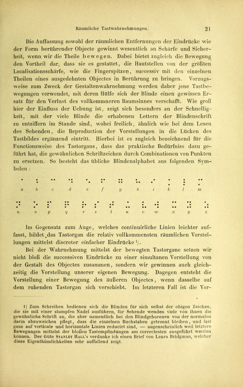 Die Auffassung sowohl der räumlichen Entfernungen der Eindrücke wie der Form berührender Objecte gewinnt wesentlich an Schärfe und Sicher- heit, wenn wir die Theile bewegen. Dabei bietet zugleich die Bewegung den Vortheil dar, dass sie es gestattet, die Hautstellen von der größten Localisationsschärfe, wie die Fingerspitzen, successiv mit den einzelnen Theilen eines ausgedehnten Objectes in Berührung zu bringen. Vorzugs- weise zum Zweck der Gestaltenwahrnehmung werden daher jene Tastbe- wegungen verwendet, mit deren Hülfe sich der Blinde einen gewissen Er- satz für den Verlust des voUkommneren Raumsinnes verschafft. Wie groß hier der Einfluss der Uebung ist, zeigt sich besonders an der Schnellig- keit, mit der viele Blinde die erhabenen Lettern der Blindenschrift zu entziffern im Stande sind, wobei freilich, ähnlich wie bei dem Lesen des Sehenden, die Reproduction der Vorstellungen in die Lücken des Tastbildes ergänzend eintritt. Hierbei ist es zugleich bezeichnend für die Functionsweise des Tastorgans, dass das praktische Bedürfniss dazu ge- führt hat, die gewöhnlichen Schriftzeichen durch Combinationen von Punkten zu ersetzen. So besteht das übliche Blindenalphabet aus folgenden Sym- bolen : • • •• •• •••••• • • • •• • • •• ••••• • • • • a b c d e f g h i k l m »m • •• •• •••••• •• •• • • • • •• •• • • •• • • • • • • • • • ae •• • •• •• •• n 0 p q 7' s t u VW x y z Im Gegensatz zum Auge, welches continuirliche Linien leichter auf- fasst, bildet ^das Tastorgan die relativ vollkommensten räumlichen Vorstel- lungen mittelst discreter einfacher Eindrücke ^). Bei der Wahrnehmung mittelst der bewegten Tastorgane setzen wir nicht bloß die successiven Eindrücke zu einer simultanen Vorstellung von der Gestalt des Objectes zusammen, sondern wir gewinnen auch gleich- zeitig die Vorstellung unserer eigenen Bewegung. Dagegen entsteht die Vorstellung einer Bewegung des äußeren Objectes, wenn dasselbe auf dem ruhenden Tastorgan sich verschiebt. Im letzteren Fall ist die Vor- i) Zum Schreiben bedienen sich die Blinden für sich selbst der obigen Zeichen, die sie mit einer stumpfen Nadel ausführen, für Sehende wenden viele von ihnen die gewöhnliche Schrift an, die aber namentlich bei den Blindgeborenen von der normalen darin abzuweichen pflegt, dass die einzelnen Buchstaben getrennt bleiben, und fast ganz auf verticale und horizontale Linien reducirt sind, — augenscheinlich weil letztere Bewegungen mittelst der bloßen Tastempfindungen am correctesten ausgeführt werden können. Der Güte Stanley Hall's verdanke ich einen Brief von Laura Bridgman, welcher diese Eigenthümlichkeiten sehr auffallend zeigt.