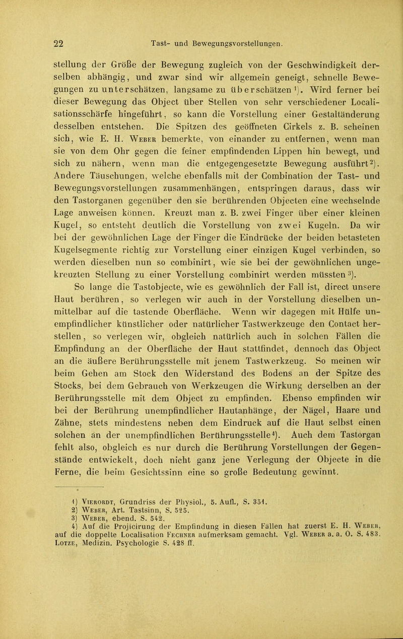 Stellung der Größe der Bewegung zugleich von der Geschwindigkeit der- selben abhängig, und zwar sind wir allgemein geneigt, schnelle Bewe- gungen zu unterschätzen, langsame zu überschätzen^). Wird ferner bei dieser Bew^egung das Object über Stellen von sehr verschiedener Locali- sationsschärfe hingeführt, so kann die Vorstellung einer Gestaltänderung desselben entstehen. Die Spitzen des geöffneten Cirkels z. B. scheinen sich, wie E. H. Weber bemerkte, von einander zu entfernen, wenn man sie von dem Ohr gegen die feiner empfindenden Lippen hin bewegt, und sich zu nähern, wenn man die entgegengesetzte Bewegung ausführt2). Andere Täuschungen, welche ebenfalls mit der Gombination der Tast- und Bewegungsvorstellungen zusammenhängen, entspringen daraus, dass wir den Tastorganen gegenüber den sie berührenden Objecten eine w^echselnde Lage anweisen können. Kreuzt man z. B. zwei Finger über einer kleinen Kugel, so entsteht deutlich die Vorstellung von zwei Kugeln. Da wir bei der gewöhnlichen tage der Finger die Eindrücke der beiden betasteten Kugelsegmente richtig zur Vorstellung einer einzigen Kugel verbinden, so werden dieselben nun so combinirt, wie sie bei der gewöhnlichen unge- kreazten Stellung zu einer Vorstellung combinirt werden müssten '^). So lange die Tastobjecte, wie es gewöhnlich der Fall ist, direct unsere Haut berühren, so verlegen wir auch in der Vorstellung dieselben un- mittelbar auf die tastende Oberfläche. Wenn wir dagegen mit Hülfe un- empfindlicher künstlicher oder natürlicher Tastwerkzeuge den Contact her- stellen , so verlegen wir, obgleich natürlich auch in solchen Fällen die Empfindung an der Oberfläche der Haut stattfindet, dennoch das Object an die äußere Berührungsstelle mit jenem Tastwerkzeug. So meinen wir beim Gehen am Stock den Widerstand des Bodens an der Spitze des Stocks, bei dem Gebrauch von Werkzeugen die Wirkung derselben an der Berührungsstelle mit dem Object zu empfinden. Ebenso empfinden wir bei der Berührung unempfindlicher Hautanhänge, der Nägel, Haare und Zähne, stets mindestens neben dem Eindruck auf die Haut selbst einen solchen an der unempfindlichen Berührungsstelle 4). Auch dem Tastorgan fehlt also, obgleich es nur durch die Berührung Vorstellungen der Gegen- stände entwickelt, doch nicht ganz jene Verlegung der Objecte in die Ferne, die beim Gesichtssinn eine so große Bedeutung gewinnt. 1) Vterordt, Grundriss der Physiol., 5. Aufl., S. 35i. 2) Weber, Art. Tastsinn, S. 525. 3) Weber, ebend. S. 542. 4) Auf die Projicirung der Empfindung in diesen Fällen hat zuerst E. H. Weber, auf die doppelte Localisation Fechner aufmerksam gemacht. Vgl. Weber a. a. 0. S. 483. LoTZE, Medizin. Psychologie S. 428 ff.