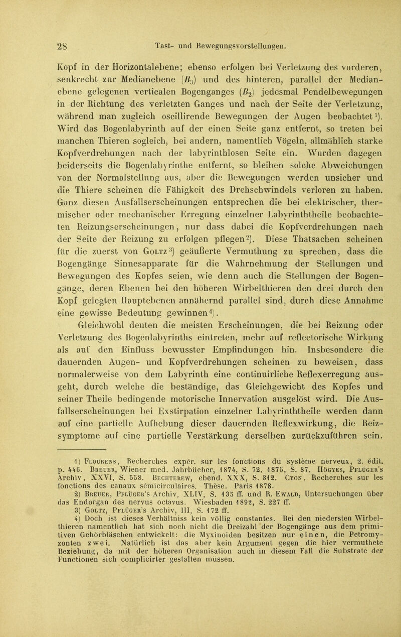 Kopf in der Horizontal ebene; ebenso erfolgen bei Verletzung des vorderen, senkrecht zur Medianebene {^3) und des hinteren, parallel der Median- ebene gelegenen verticalen Bogenganges (^2) jedesmal Pendelbewegungen in der Richtung des verletzten Ganges und nach der Seite der Verletzung, während man zugleich oscillirende Bewegungen der Augen beobachtet i). Wird das Bogenlabyrinth auf der einen Seite ganz entfernt, so treten bei manchen Thieren sogleich, bei andern, namentlich Vögeln, allmählich starke Kopfverdrehungen nach der labyrinthlosen Seite ein. Wurden dagegen beiderseits die Bogenlabyrinthe entfernt, so bleiben solche Abweichungen von der Normalstellung aus, aber die Bewegungen werden unsicher und die Thiere scheinen die Fähigkeit des Drehschwindels verloren zu haben. Ganz diesen Ausfallserscheinungen entsprechen die bei elektrischer, ther- mischer oder mechanischer Erregung einzelner Labyrinththeile beobachte- ten Reizungserscheinungen, nur dass dabei die Kopfverdrehungen nach der Seite der Reizung zu erfolgen pflegen2). Diese Thatsachen scheinen für die zuerst von Goltz-^j geäußerte Vermuthung zu sprechen, dass die Bogengänge Sinnesapparate für die Wahrnehmung der Stellungen und Bewegungen des Kopfes seien, wie denn auch die Stellungen der Bogen- gänge, deren Ebenen bei den höheren Wirbelthieren den drei durch den Kopf gelegten Hauptebenen annähernd parallel sind, durch diese Annahme eine gewisse Bedeutung gewinnen4). Gleichwohl deuten die meisten Erscheinungen, die bei Reizung oder Verletzung des Bogenlabyrinths eintreten, mehr auf reflectorische Wirkung als auf den Einfluss bewusster Empfindungen hin. Insbesondere die dauernden Augen- und Kopfverdrehungen scheinen zu beweisen, dass normalerweise von dem Labyrinth eine continuirliche Reflexerregung aus- geht, durch welche die beständige, das Gleichgewicht des Kopfes und seiner Theile bedingende motorische Innervation ausgelöst wird. Die Aus- fallserscheinungen bei Exstirpation einzelner Labyrinththeile werden dann auf eine partielle Aufhebung dieser dauernden Reflexwirkung, die Reiz- symptome auf eine partielle Verstärkung derselben zurückzuführen sein. 'I) Flourens, Recherches exper. sur les fonctions du Systeme nerveux, 2. 6dit. p. 446. Breuer, Wiener med. Jahrbücher, 4 874, S. 72, 4 875, S. 87. Högyes, Pflüger's Archiv, XXVI, S. 558. Bechterew, ebend. XXX, S. 312. Cyon , Recherches sur les fonctions des canaux semicirculaires. These. Paris 4 878. 2) Breuer, Pflüger's Archiv, XLIV, S. 4 35 ff. und R. Ewald, Untersuchungen über das Endorgan des nervus octavus. Wiesbaden 4 893, S. 227 ff. 3) Goltz, Pflüger's Archiv, III, S. 4 72 ff. 4) Doch ist dieses Verhältniss kein völlig constantes. Bei den niedersten Wirbel- thieren namentlich hat sich noch nicht die Dreizahl der Bogengänge aus dem primi- tiven Gehörbläschen entwickelt: die Myxinoiden besitzen nur einen, die Petromy- zonten zwei. Natürlich ist das aber kein Argument gegen die hier vermuthete Beziehung, da mit der höheren Organisation auch in diesem Fall die Substrate der Functionen sich complicirter gestalten müssen.