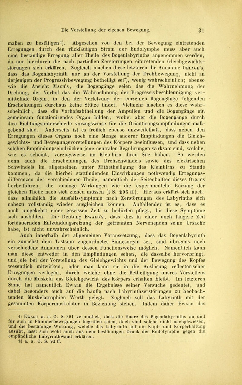 maßen zu bestätigeni). Abgesehen von den bei der Bewegung eintretenden Erregungen durch den rückläufigen Strom der Endolymphe muss aber auch eine beständige Erregung aller Theile des Bogenlabyrinths angenommen werden, da nur hierdurch die nach partiellen Zerstörungen eintretenden Gleichgewichts- störungen sich erklären. Zugleich machen diese letzteren die Annahme Delage's, dass das Bogenlabyrinth nur an der Vorstellung der Drehbewegung, nicht an derjenigen der Progressivbewegung betheiligt sei-), w^enig wahrscheinlich; ebenso wie die Ansicht Mach's , die Bogengänge seien das die Wahrnehmung der Drehung, der Vorhof das die Wahrnehmung der Progressivbeschleunigung ver- mittelnde Organ, in den der Verletzung der einzelnen Bogengänge folgenden Erscheinungen durchaus keine Stütze findet. Vielmehr machen es diese wahr- scheinlich, dass die Vorhofsabtheilung der Ampullen und die Bogengänge ein gemeinsam functionirendes Organ bilden, wobei aber die Bogengänge durch ihre Richtungsunterschiede vorzugsweise für die Orientirungsempfindungen maß- gebend sind. Anderseits ist es freilich ebenso unzweifelhaft, dass neben den Erregungen dieses Organs noch eine Menge anderer Empfindungen die Gleich- gewichts- und Bewegungsvorstellungen des Körpers beeinflussen, und dass neben solchen Empfindungseindrücken jene centralen Regulirungen wirksam sind, welche, wie es scheint, vorzugsweise im Kleinhirn ihren Sitz haben. So werden denn auch die Erscheinungen des Drehschwindels sowie des elektrischen Schwindels im allgemeinen unter Mitbetheiligung des Kleinhirns zu Stande kommen, da die hierbei stattfindenden Einwirkungen nothwendig Erregungs- differenzen der verschiedenen Theile, namentlich der Seitenhälften dieses Organs herbeiführen, die analoge Wirkungen wie die experimentelle Reizung der gleichen Theile nach sich ziehen müssen (I S. 205 ff.). Hieraus erklärt sich auch, dass allmählich die Ausfallssymptome nach Zerstörungen des Labyrinths sich nahezu vollständig wieder ausgleichen können. Auffallender ist es, dass es auch umgekehrt einer gewissen Zeit zu bedürfen pflegt, bis diese Symptome sich ausbilden. Die Deutung Ewald's, dass dies in einer noch längere Zeit fortdauernden Entzündungsreizung der getrennten Nervenenden seine Ursache habe, ist nicht unwahrscheinlich. Auch innerhalb der allgemeinen Voraussetzung, dass das Bogenlabyrinth ein zunächst dem Tastsinn zugeordnetes Sinnesorgan sei, sind übrigens noch verschiedene Annahmen über dessen Functionsweise möglich. Namentlich kann man diese entweder in den Empfindungen sehen, die dasselbe hervorbringt, und die bei der Vorstellung des Gleichgewichts und der Bewegung des Kopfes wesentlich mitwirken, oder man kann sie in die Auslösung reflectorischer Erregungen verlegen, durch welche ohne die Betheiligung unsres Vorstellens durch die Muskeln das Gleichgewicht des Körpers erhallen bleibt. Im letzteren Sinne hat namentlich Ewald die Ergebnisse seiner Versuche gedeutet, und dabei besonders auch auf die häufig nach Labyrinthzerstörungen zu beobach- tenden Muskelatrophien Werth gelegt. Zugleich soll das Labyrinth mit der gesammten Körpermuskulatur in Beziehung stehen. Indem daher Ewald das 1) Ewald a. a. 0. S. 301 vermuthet, dass die Haare des Bogenlabyrinths an und für sich in Fümmerbewegungen begriffen seien, doch sind solche nicht nachgewiesen, und die beständige Wirkung, welche das Labyrinth auf die Kopf- und Körperhaltung ausübt, lässt sich wohl auch aus dem beständigen Druck der Endolymphe gegen die empfindliche Labyrinthwand erklären. 2) a. a. 0. S. 92 ff.
