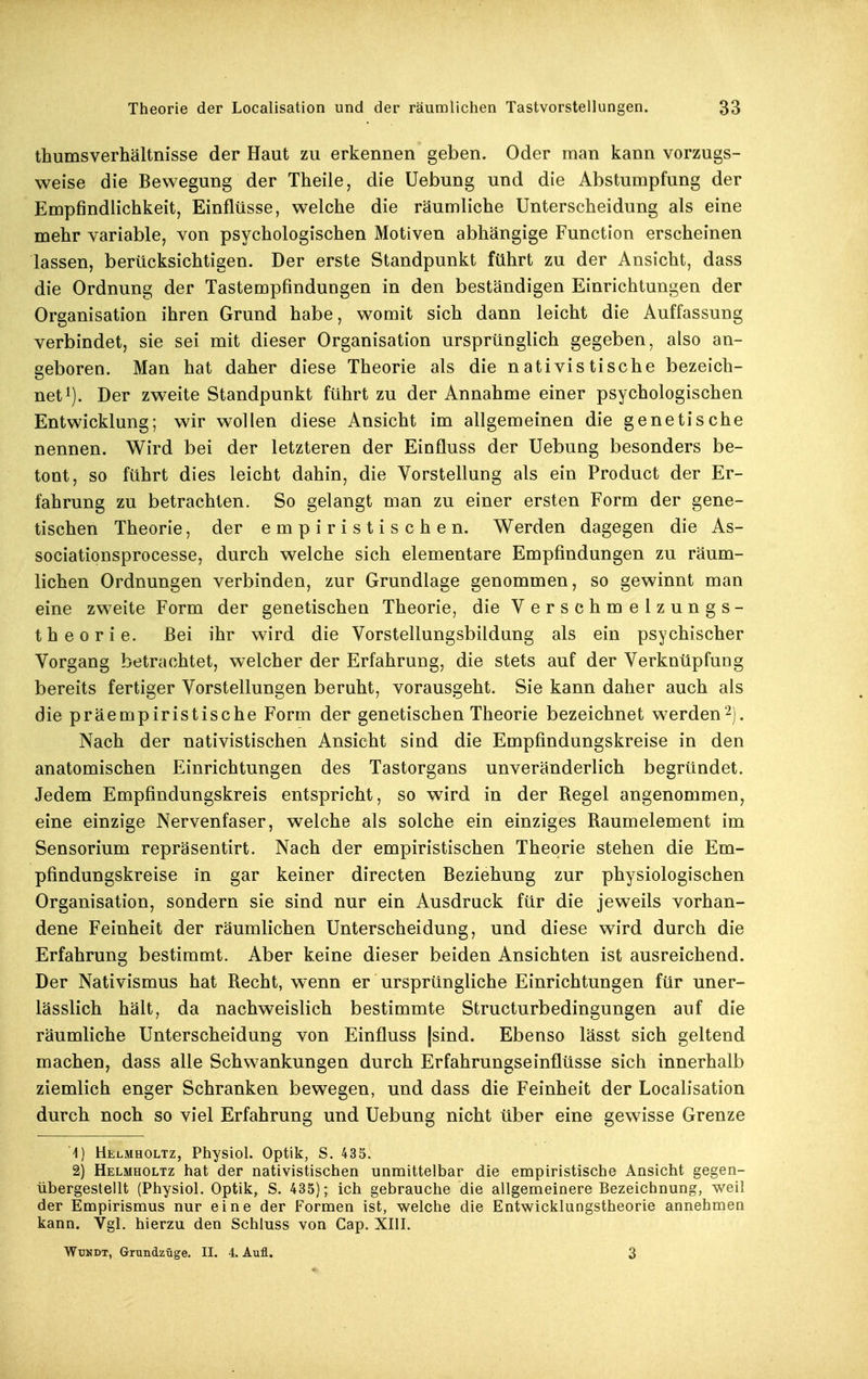 thumsverhältnisse der Haut zu erkennen geben. Oder man kann vorzugs- weise die Bewegung der Theile, die Uebung und die Abstumpfung der Empfindlichkeit, Einflüsse, welche die räumliche Unterscheidung als eine mehr variable, von psychologischen Motiven abhängige Function erscheinen lassen, berücksichtigen. Der erste Standpunkt führt zu der Ansicht, dass die Ordnung der Tastempfindungen in den beständigen Einrichtungen der Organisation ihren Grund habe, womit sich dann leicht die Auffassung verbindet, sie sei mit dieser Organisation ursprünglich gegeben, also an- geboren. Man hat daher diese Theorie als die n ati vis tische bezeich- net i). Der zweite Standpunkt führt zu der Annahme einer psychologischen Entwicklung; wir wollen diese Ansicht im allgemeinen die genetische nennen. Wird bei der letzteren der Einfluss der Uebung besonders be- tont, so führt dies leicht dahin, die Vorstellung als ein Product der Er- fahrung zu betrachten. So gelangt man zu einer ersten Form der gene- tischen Theorie, der empiristischen. Werden dagegen die As- sociationsprocesse, durch welche sich elementare Empfindungen zu räum- lichen Ordnungen verbinden, zur Grundlage genommen, so gewinnt man eine zweite Form der genetischen Theorie, die Verschmelzungs- theorie. Bei ihr wird die Vorstellungsbildung als ein psychischer Vorgang betrachtet, welcher der Erfahrung, die stets auf der Verknüpfung bereits fertiger Vorstellungen beruht, vorausgeht. Sie kann daher auch als die präempiristische Form der genetischen Theorie bezeichnet werden2). Nach der nativistischen Ansicht sind die Empfindungskreise in den anatomischen Einrichtungen des Tastorgans unveränderlich begründet. Jedem Empfindungskreis entspricht, so wird in der Regel angenommen, eine einzige Nervenfaser, welche als solche ein einziges Raumelement im Sensorium repräsentirt. Nach der empiristischen Theorie stehen die Em- pfindungskreise in gar keiner directen Beziehung zur physiologischen Organisation, sondern sie sind nur ein Ausdruck für die jeweils vorhan- dene Feinheit der räumlichen Unterscheidung, und diese wird durch die Erfahrung bestimmt. Aber keine dieser beiden Ansichten ist ausreichend. Der Nativismus hat Recht, wenn er ursprüngliche Einrichtungen für uner- lässlich hält, da nachweislich bestimmte Structurbedingungen auf die räumliche Unterscheidung von Einfluss [sind. Ebenso lässt sich geltend machen, dass alle Schwankungen durch Erfahrungseinflüsse sich innerhalb ziemlich enger Schranken bewegen, und dass die Feinheit der Localisation durch noch so viel Erfahrung und Uebung nicht über eine gewisse Grenze 1) Helmholtz, Physiol. Optik, S. 435. 2) Helmholtz hat der nativistischen unmittelbar die empiristische Ansicht gegen- übergestellt (Physiol. Optik, S. 435); ich gebrauche die allgemeinere Bezeichnung, weil der Empirismus nur eine der Formen ist, welche die Entwicklungstheorie annehmen kann. Vgl. hierzu den Schluss von Cap. XIII. WüNDT, Grundzüge. II. 4. Aufl. 3