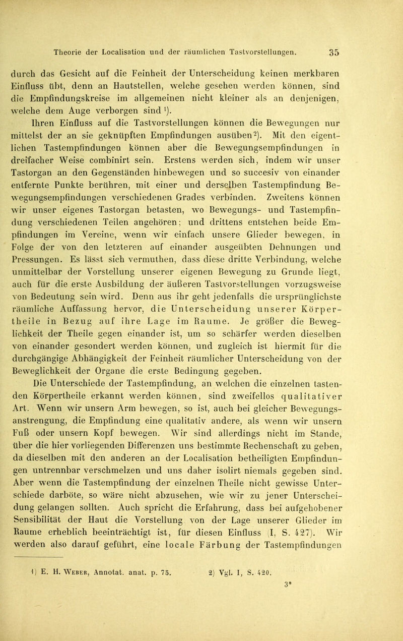 durch das Gesicht auf die Feinheit der Unterscheidung keinen merkbaren Einfluss übt, denn an Hautstellen, welche gesehen werden können, sind die Empfindungskreise im allgemeinen nicht kleiner als an denjenigen, welche dem Auge verborgen sind Ihren Einfluss auf die Tastvorstellungen können die Bewegungen nur mittelst der an sie geknüpften Empfindungen ausüben^j. Mit den eigent- lichen Tastempfindungen können aber die Bewegungsempfindungen in dreifacher Weise combinirt sein. Erstens werden sich, indem wir unser Tastorgan an den Gegenständen hinbewegen und so succesiv von einander entfernte Punkte berühren, mit einer und derselben Tastempfindung Be- wegungsempfindungen verschiedenen Grades verbinden. Zweitens können wir unser eigenes Tastorgan betasten, wo Bewegungs- und Tastempfin- dung verschiedenen Teilen angehören; und drittens entstehen beide Em- pfindungen im Vereine, wenn wir einfach unsere Glieder bewegen, in Folge der von den letzteren auf einander ausgeübten Dehnungen und Pressungen. Es lässt sich vermuthen, dass diese dritte Verbindung, welche unmittelbar der Vorstellung unserer eigenen Bewegung zu Grunde liegt, auch für die erste Ausbildung der äußeren Tastvorstellungen vorzugsweise von Bedeutung sein wird. Denn aus ihr geht jedenfalls die ursprünglichste räumliche Auffassung hervor, die Unterscheidung unserer Körper- theile in Bezug auf ihre Lage im Baume. Je größer die Beweg- lichkeit der Theile gegen einander ist, um so schärfer werden dieselben von einander gesondert werden können, und zugleich ist hiermit für die durchgängige Abhängigkeit der Feinheit räumlicher Unterscheidung von der Beweglichkeit der Organe die erste Bedingung gegeben. Die Unterschiede der Tastempfindung, an welchen die einzelnen tasten- den Körpertheile erkannt werden können, sind zweifellos qualitativer Art. Wenn wir unsern Arm bewegen, so ist, auch bei gleicher Bewegungs- anstrengung, die Empfindung eine qualitativ andere, als wenn wir unsern Fuß oder unsern Kopf bewegen. Wir sind allerdings nicht im Stande, über die hier vorliegenden Differenzen uns bestimmte Bechenschaft zu geben, da dieselben mit den anderen an der Localisation betheiligten Empfindun- gen untrennbar verschmelzen und uns daher isolirt niemals gegeben sind. Aber wenn die Tastempfindung der einzelnen Theile nicht gewisse Unter- schiede darböte, so wäre nicht abzusehen, wie wir zu jener Unterschei- dung gelangen sollten. Auch spricht die Erfahrung, dass bei aufgehobener Sensibilität der Haut die Vorstellung von der Lage unserer Glieder im Baume erheblich beeinträchtigt ist, für diesen Einfluss ;I, S. 427). Wir werden also darauf geführt, eine locale Färbung der Tastempfindungen 1) E. H.Weber, Annotat. anat. p. 75. 2) Vgl. I, S. 420. 3*