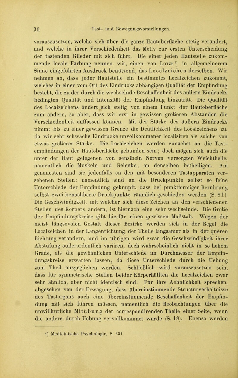 Yorauszusetzen, welche sich über die ganze Hautoberfläche stetig verändert, und welche in ihrer Verschiedenheit das Motiv zur ersten Unterscheidung der tastenden Glieder mit sich führt. Die einer jeden Hautstelle zukom- mende locale Färbung nennen wir, einen von Lotze^) in allgemeinerem Sinne eingeführten Ausdruck benützend, das Localzeichen derselben. Wir nehmen an, dass jeder Hautstelle ein bestimmtes Localzeichen zukommt, welches in einer vom Ort des Eindrucks abhängigen Qualität der Empfindung besteht, die zu der durch die wechselnde Beschaffenheit des äußern Eindrucks bedingten Qualität und Intensität der Empfindung hinzutritt. Die Qualität des Localzeichens ändert sich stetig von einem Punkt der Hautoberfläche zum andern, so aber, dass wir erst in gewissen größeren Abständen die Verschiedenheit auffassen können. Mit der Stärke des äußern Eindrucks nimmt bis zu einer gewissen Grenze die Deutlichkeit des Localzeichens zu, da wir sehr schwache Eindrücke unvollkommener localisiren als solche von etwas größerer Stärke. Die Localzeichen werden zunächst an die Tast- empfindungen der Hautoberfläche gebunden sein; doch mögen sich auch die unter der Haut gelegenen von sensibeln Nerven versorgten Weichtheile, namentlich die Muskeln und Gelenke, an denselben betheiligen. Am genauesten sind sie jedenfalls an den mit besonderen Tastapparaten ver- sehenen Stellen: namentlich sind an die Druckpunkte selbst so feine Unterschiede der Empfindung geknüpft, dass bei punktförmiger Berührung selbst zwei benachbarte Druckpunkte räumlich geschieden werden (S. 8 f.). Die Geschwindigkeit, mit welcher sich diese Zeichen an den verschiedenen Stellen des Körpers ändern, ist hiernach eine sehr wechselnde. Die Größe der Empfindungskreise gibt hierfür einen gewissen Maßstab. Wegen der meist längsovalen Gestalt dieser Bezirke werden sich in der Regel die Localzeichen in der Längenrichtung der Theile langsamer als in der queren Richtung verändern, und im übrigen wird zwar die Geschwindigkeit ihrer Abstufung außerordentlich variiren, doch wahrscheinlich nicht in so hohem Grade, als die gewöhnlichen Unterschiede im Durchmesser der Empfin- dungskreise erwarten lassen, da diese Unterschiede durch die Uebung zum Theil ausgeglichen werden. Schließlich wird vorauszusetzen sein, dass für symmetrische Stellen beider Körperhälften die Localzeichen zwar sehr ähnlich, aber nicht identisch sind. Für ihre Aehnlichkeit sprechen, abgesehen von der Erwägung, dass übereinstimmende Structurverhältnisse des Tastorgans auch eine übereinstimmende Beschaffenheit der Empfin- dung mit sich führen müssen, namentlich die Beobachtungen über die unwillkürliche Mitübung der correspondirenden Theile einer Seite, wenn die andere durch Uebung vervollkommnet wurde (S. 18). Ebenso werden 1) Medicinische Psychologie, S. 331.
