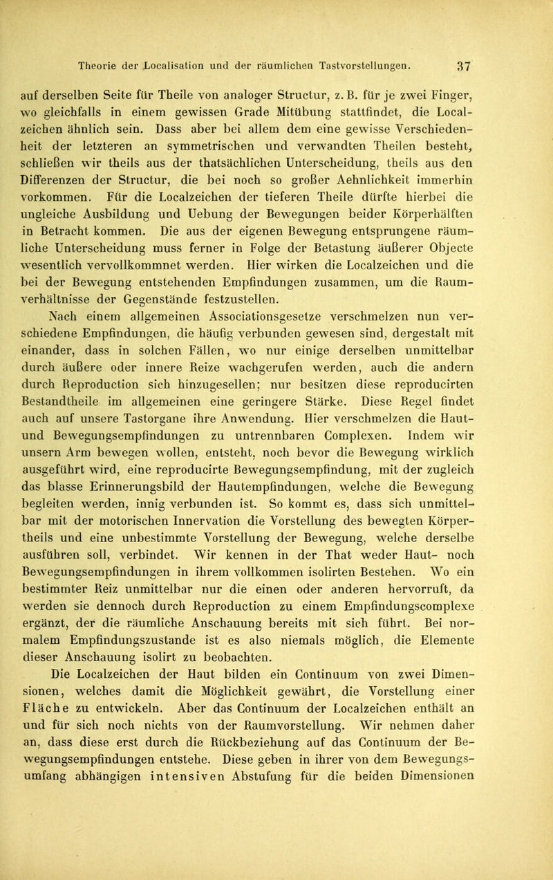 auf derselben Seite für Theile von analoger Structur, z. B. für je zwei Finger, wo gleichfalls in einem gewissen Grade Mitübung stattfindet, die Local- zeichen ähnlich sein. Dass aber bei allem dem eine gewisse Verschieden- heit der letzteren an symmetrischen und verwandten Theilen besteht, schließen wir theils aus der thatsächlichen Unterscheidung, theils aus den Differenzen der Structur, die bei noch so großer Aehnlichkeit immerhin vorkommen. Für die Localzeichen der tieferen Theile dürfte hierbei die ungleiche Ausbildung und Uebung der Bewegungen beider Körperhälften in Betracht kommen. Die aus der eigenen Bewegung entsprungene räum- liche Unterscheidung muss ferner in Folge der Betastung äußerer Objecte wesentlich vervollkommnet werden. Hier wirken die Localzeichen und die bei der Bewegung entstehenden Empfindungen zusammen, um die Raum- verhältnisse der Gegenstände festzustellen. Nach einem allgemeinen Associationsgesetze verschmelzen nun ver- schiedene Empfindungen, die häufig verbunden gewesen sind, dergestalt mit einander, dass in solchen Fällen, wo nur einige derselben unmittelbar durch äußere oder innere Reize wachgerufen werden, auch die andern durch Reproduction sich hinzugesellen; nur besitzen diese reproducirten Bestandtheile im allgemeinen eine geringere Stärke. Diese Regel findet auch auf unsere Tastorgane ihre Anwendung. Hier verschmelzen die Haut- und Bewegungsempfindungen zu untrennbaren Complexen. Indem wir unsern Arm bewegen wollen, entsteht, noch bevor die Bewegung wirklich ausgeführt wird, eine reproducirte Bewegungsempfindung, mit der zugleich das blasse Erinnerungsbild der Hautempfindungen, welche die Bewegung begleiten werden, innig verbunden ist. So kommt es, dass sich unmittel- bar mit der motorischen Innervation die Vorstellung des bewegten Körper- theils und eine unbestimmte Vorstellung der Bewegung, welche derselbe ausführen soll, verbindet. Wir kennen in der That weder Haut- noch Bewegungsempfindungen in ihrem vollkommen isolirten Bestehen. Wo ein bestimmter Reiz unmittelbar nur die einen oder anderen hervorruft, da werden sie dennoch durch Reproduction zu einem Empfindungscomplexe ergänzt, der die räumliche Anschauung bereits mit sich führt. Bei nor- malem Empfindungszustande ist es also niemals möglich, die Elemente dieser Anschauung isolirt zu beobachten. Die Localzeichen der Haut bilden ein Gontinuum von zwei Dimen- sionen, welches damit die Möglichkeit gewährt, die Vorstellung einer Fläche zu entwickeln. Aber das Gontinuum der Localzeichen enthält an und für sich noch nichts von der Raumvorstellung. Wir nehmen daher an, dass diese erst durch die Rückbeziehung auf das Gontinuum der Be- wegungsempfindungen entstehe. Diese geben in ihrer von dem Bewegungs- umfang abhängigen intensiven Abstufung für die beiden Dimensionen