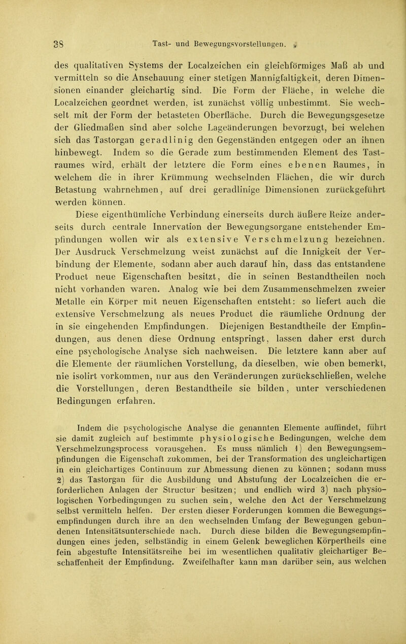 des qualitativen Systems der Localzeichen ein gleichförmiges Maß ab und vermitteln so die Anschauung einer stetigen Mannigfaltigkeit, deren Dimen- sionen einander gleichartig sind. Die Form der Fläche, in welche die Localzeichen geordnet w^erden, ist zunächst völlig unbestimmt. Sie wech- selt mit der Form der betasteten Oberfläche. Durch die Bewegungsgesetze der Gliedmaßen sind aber solche Lageänderungen bevorzugt, bei welchen sich das Tastorgan geradlinig den Gegenständen entgegen oder an ihnen hinbewegt. Indem so die Gerade zum bestimmenden Element des Tast- raumes wird, erhält der letztere die Form eines ebenen Baumes, in welchem die in ihrer Krümmung wechselnden Flächen, die wir durch Betastung wahrnehmen, auf drei geradlinige Dimensionen zurückgeführt werden können. Diese eigenthümliche Verbindung einerseits durch äußere Beize ander- seits durch centrale Innervation der Bewegungsorgane entstehender Em- pfindungen wollen wir als extensive Verschmelzung bezeichnen. Der Ausdruck Verschmelzung w^eist zunächst auf die Innigkeit der Ver- bindung der Elemente, sodann aber auch darauf hin, dass das entstandene Product neue Eigenschaften besitzt, die in seinen Bestandtheilen noch nicht vorhanden waren. Analog wie bei dem Zusammenschmelzen zweier Metalle ein Körper mit neuen Eigenschaften entsteht: so liefert auch die extensive Verschmelzung als neues Product die räumliche Ordnung der in sie eingehenden Empfindungen. Diejenigen Bestandtheile der Empfin- dungen, aus denen diese Ordnung entspringt, lassen daher erst durch eine psychologische Analyse sich nachweisen. Die letztere kann aber auf die Elemente der räumlichen Vorstellung, da dieselben, wie oben bemerkt, nie isolirt vorkommen, nur aus den Veränderungen zurückschließen, welche die Vorstellungen, deren Bestandtheile sie bilden, unter verschiedenen Bedingungen erfahren. Indem die psychologische Analyse die genannten Elemente auffindet, führt sie damit zugleich auf bestimmte physiologische Bedingungen, welche dem Verschmelzungsprocess vorausgehen. Es muss nämlich ]) den Bewegungsem- pfindungen die Eigenschaft zukommen, hei der Transformation des ungleichartigen in ein gleichartiges Continuum zur Abmessung dienen zu können; sodann muss 2) das Tastorgan für die Ausbildung und Abstufung der Localzeichen die er- forderlichen Anlagen der Structur besitzen; und endlich wird 3) nach physio- logischen Vorbedingungen zu suchen sein, welche den Act der Verschmelzung selbst vermitteln helfen. Der ersten dieser Forderungen kommen die Bewegungs- empfindungen durch ihre an den wechselnden Umfang der Bewegungen gebun- denen Intensitätsunterschiede nach. Durch diese bilden die Bewegungsempfin- dungen eines jeden, selbständig in einem Gelenk beweglichen KÖrpertheils eine fein abgestufte Intensilätsreihe bei im wesentlichen qualitativ gleichartiger Be- schaffenheit der Empfindung. Zweifelhafter kann man darüber sein, aus welchen