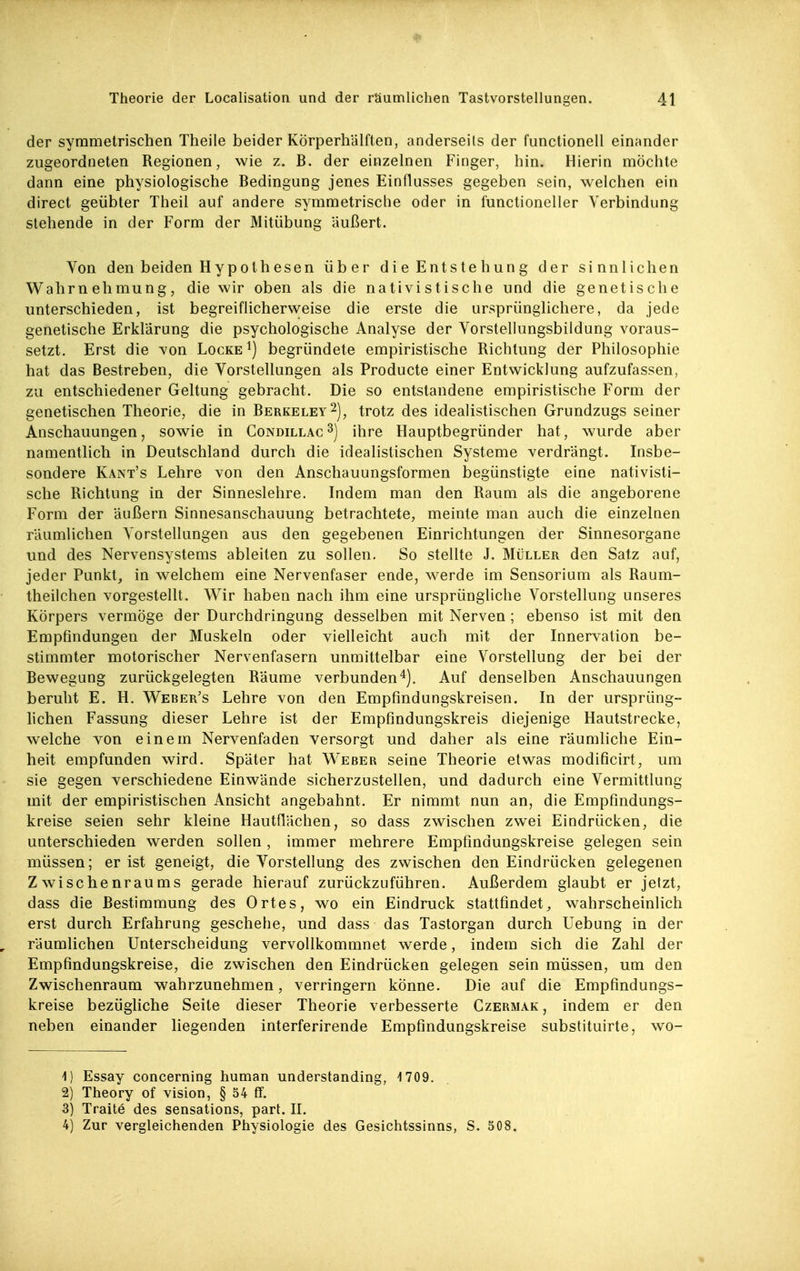 der symmetrischen Theile beider Körperhälften, anderseits der functionell einander zugeordneten Regionen, wie z. B. der einzelnen Finger, hin. Hierin möchte dann eine physiologische Bedingung jenes Einflusses gegeben sein, welchen ein direct geübter Theil auf andere symmetrische oder in functioneller Verbindung stehende in der Form der Mitübung äußert. Von den beiden H yp oth esen über die Entste hung der sinnlichen Wahrnehmung, die wir oben als die nativistische und die genetische unterschieden, ist begreiflicherweise die erste die ursprünglichere, da jede genetische Erklärung die psychologische Analyse der Vorstellungsbildung voraus- setzt. Erst die von Locke ^) begründete empiristische Richtung der Philosophie hat das Bestreben, die Vorstellungen als Producte einer Entwicklung aufzufassen, zu entschiedener Geltung gebracht. Die so entstandene empiristische Form der genetischen Theorie, die in Berkeley 2), trotz des idealistischen Grundzugs seiner Anschauungen, sowie in Condillac^) ihre Hauptbegründer hat, wurde aber namentlich in Deutschland durch die idealistischen Systeme verdrängt. Insbe- sondere Känt's Lehre von den Anschauungsformen begünstigte eine nativisti- sche Richtung in der Sinneslehre. Indem man den Raum als die angeborene Form der äußern Sinnesanschauung betrachtete, meinte man auch die einzelnen räumlichen Vorstellungen aus den gegebenen Einrichtungen der Sinnesorgane und des Nervensystems ableiten zu sollen. So stellte J. Müller den Satz auf, jeder Punkt, in welchem eine Nervenfaser ende, werde im Sensorium als Raum- theilchen vorgestellt. Wir haben nach ihm eine ursprüngliche Vorstellung unseres Körpers vermöge der Durchdringung desselben mit Nerven; ebenso ist mit den Empfindungen der Muskeln oder vielleicht auch mit der Innervation be- stimmter motorischer Nervenfasern unmittelbar eine Vorstellung der bei der Bewegung zurückgelegten Räume verbunden^j. Auf denselben Anschauungen beruht E. H. Weber's Lehre von den Empfindungskreisen. In der ursprüng- hchen Fassung dieser Lehre ist der Empfmdungskreis diejenige Hautstrecke, welche von einem Nervenfaden versorgt und daher als eine räumliche Ein- heit empfunden wird. Später hat Weber seine Theorie etwas modificirt, um sie gegen verschiedene Einwände sicherzustellen, und dadurch eine Vermittlung mit der empiristischen Ansicht angebahnt. Er nimmt nun an, die Empfmdungs- kreise seien sehr kleine Hautflächen, so dass zwischen zwei Eindrücken, die unterschieden werden sollen , immer mehrere Empfmdungskreise gelegen sein müssen; er ist geneigt, die Vorstellung des zwischen den Eindrücken gelegenen Zwischenraums gerade hierauf zurückzuführen. Außerdem glaubt er jetzt, dass die Bestimmung des Ortes, wo ein Eindruck stattfindet, wahrscheinlich erst durch Erfahrung geschehe, und dass das Tastorgan durch Uebung in der räumlichen Unterscheidung vervollkommnet werde, indem sich die Zahl der Empfindungskreise, die zwischen den Eindrücken gelegen sein müssen, um den Zwischenraum wahrzunehmen, verringern könne. Die auf die Empfindungs- kreise bezügliche Seite dieser Theorie verbesserte Czermak, indem er den neben einander liegenden interferirende Empfindungskreise substituirte, wo- 1) Essay concerning human understanding, 1709. 2) Theory of vision, § 54 fif. 3) Traite des sensations, part. II. 4) Zur vergleichenden Physiologie des Gesichtssinns, S. 508,