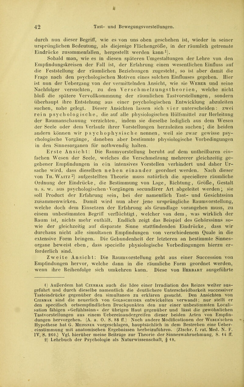 durch nun dieser Begriff, wie es von uns oben gescliehen ist, wieder in seiner ursprünglichen Bedeutung, als diejenige Flächengröße, in der räumlich getrennte Eindrücke zusammenfallen, hergestellt werden kann^). Sobald man, wie es in diesen späteren Umgestaltungen der Lehre von den Empfindungskreisen der Fall ist, der Erfahrung einen wesentlichen Einfluss auf die Feststellung der räumlichen Beziehungen zugesteht, so ist aber damit die Frage nach den psychologischen Motiven eines solchen Einflusses gegeben. Hier ist nun der Uebergang von der vermittelnden Ansicht, wie sie Weber und seine Nachfolger versuchten, zu den Verschmelzungstheorien, welche nicht bloß die spätere Vervollkommnung der räumlichen Tastvorstellungen, sondern überhaupt ihre Entstehung aus einer psychologischen Entwicklung abzuleiten suchen, nahe gelegt. Dieser Ansichten lassen sich vier unterscheiden: zwei rein psychologische, die auf alle physiologischen Hülfsmittel zur Herleitung der Raumanschauung verzichten, indem sie dieselbe lediglich aus dem Wesen der Seele oder dem Verlaufe ihrer Vorstellungen herzuleiten suchen; die beiden andern können wir psychophysische nennen, weil sie zwar gewisse psy- chologische Vorgänge^ daneben aber bestimmte physiologische Vorbedingungen in den Sinnesorganen für nothwendig halten. Erste Ansicht: Die Raumyorstellung beruht auf dem untheilbaren ein- fachen Wesen der Seele, welches die Verschmelzung mehrerer gleichzeitig ge- gebener Empfindungen in ein intensives Vorstellen verhindert und daher Ur- sache wird, dass dieselben neben einander geordnet werden. Nach dieser von Th. Waitz 2) aufgestellten Theorie muss natürhch die speciellere räumliche Ordnung der Eindrücke, die Bestimmung von Lage, Richtung, Größe, Gestalt u. s. w. aus psychologischen*Vorgängen secundärer Art abgeleitet werden; sie soll Product der Erfahrung sein, bei der namentlich . Tast- und Gesichtssinn zusammenwirken. Damit wird nun aber jene ursprüngliche Raumvorstellung, welche doch dem Einsetzen der Erfahrung als Grundlage vorangehen muss, zu einem unbestimmten Begriff verflüchtigt, welcher von dem, was wirklich der Raum ist^ nichts mehr enthält. Endlich zeigt das Beispiel des Gehörssinns so- wie der gleichzeitig auf disparate Sinne stattfindenden Eindrücke, dass wir durchaus nicht alle simultanen Empfindungen von verschiedenem Quäle in die extensive Form bringen. Die Gebundenheit der letzteren an bestimmte Sinnes- organe beweist eben, dass specielle physiologische Vorbedingungen hierzu er- forderlich sind. Zweite Ansicht: Die Raumvorstellung geht aus einer Succession von Empfindungen hervor, welche dann in die räumhche Form geordnet werden, wenn ihre Reihenfolge sich umkehren kann. Diese von Herbart ausgeführte -l) Außerdem hat Czermak auch die Idee einer Irradiation des Reizes weiter aus- geführt und durch dieselbe namentlich die deutlichere Unterscheidbarkeit successiver Tasteindriicke gegenüber den simultanen zu erklären gesucht. Den Ansichten von Czermak sind die neuerlich von Goldscheider entwickelten verwandt; nur stellt er den specifisch ortsempfindlichen Druckpunkten den nur einer unbestimmten Locali- sation fähigen »Gefühlssinn« der übrigen Haut gegenüber und lässt die gewöhnlichen Tastvorstellungen aus einem Uebereinandergreifen dieser beiden Arten von Empfin- dungen hervorgehen. (A. a. 0. S. 88 ff.) Noch andere Modificationen der WEBER'schen Hypothese hat G. Meissner vorgeschlagen, hauptsächlich in dem Bestreben eine Ueber- einstimmung mit anatomischen Ergebnissen herbeizuführen. (Ztschr. f. rat. Med. N. F. IV, S. 260.} Vgl. hierüber meine Beiträge zur Theorie der Sinneswahrnehmung, S. -14 ff. 2) Lehrbuch der Psychologie als Naturwissenschaft, § 18.