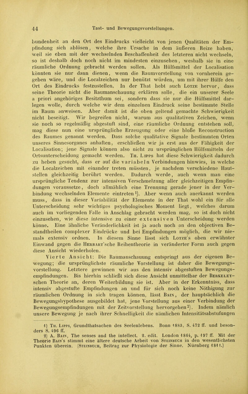 bundenheit an den Ort des Eindrucks vielleicht von jenen Qualitäten der Em- pfindung sich ablösen, welche ihre Ursache in dem äußeren Reize haben, weil sie eben mit der wechselnden Beschaffenheit des letzteren nicht w^echseln, so ist deshalb doch noch nicht im mindesten einzusehen, w^eshalb sie in eine räumliche Ordnung gebracht werden sollen. Als Hülfsmittel der Locahsation könnten sie nur dann dienen, wenn die Raumvorstellung von vornherein ge- geben wäre^ und die Localzeichen nur benützt würden, um mit ihrer Hülfe den Ort des Eindrucks festzustellen. In der That hebt auch Lotze hervor, dass seine Theorie nicht die Raumanschauung erklären solle, die ein unserer Seele a priori angehöriges Besitzthum sei, sondern dass sie nur die Hülfsmittel dar- legen wolle, durch welche wir dem einzelnen Eindruck seine bestimmte Stelle im Raum anweisen. Aber damit ist die oben geltend gemachte Schwierigkeit nicht beseitigt. Wir begreifen nicht, warum aus qualitativen Zeichen, wenn sie noch so regelmäßig abgestuft sind, eine räumliche Ordnung entstehen soll, mag diese nun eine ursprüngliche Erzeugung oder eine bloße Reconstruction des Raumes genannt werden. Dass solche qualitative Signale bestimmten Orten unseres Sinnesorganes anhaften, erschließen wir ja erst aus der Fähigkeit der Localisation; jene Signale können also nicht zu ursprüngHchen Hülfsmitteln der Ortsunterscheidung gemacht werden. Th. Lipps hat diese Schwierigkeit dadurch zu heben gesucht, dass er auf die variabeln Verbindungen hinwies, in welche die Localzeichen mit einander treten müssten, je nachdem verschiedene Haut- stellen gleichzeitig berührt w^erden. Dadurch werde, auch wenn man eine ursprüngliche Tendenz zur intensiven Verschmelzung aller gleichzeitigen Empfin- dungen voraussetze, doch allmählich eine Trennung gerade jener in der Ver- bindung w^echselnden Elemente eintreten ^j. Aber wenn auch anerkannt werden muss, dass in dieser Variabilität der Elemente in der That wohl ein für alle Unterscheidung sehr wichtiges psychologisches Moment liegt, welches darum auch im vorliegenden Falle in Anschlag gebracht werden mag, so ist doch nicht einzusehen^ wie diese intensive zu einer extensiven Unterscheidung werden könne. Eine ähnliche Veränderlichkeit ist ja auch noch an den objectiven Be- standtheilen complexer Eindrücke und bei Empfindungen möglich, die wir nie- mals extensiv ordnen. In diesem Sinne lässt sich Lotze's oben erwähnter Einwand gegen die HERBART'sche Reihentheorie in veränderter Form auch gegen diese Ansicht wiederholen. Vierte Ansicht: Die Raumanschauung entspringt aus der eigenen Be- wegung; die ursprünglichste räumliche Vorstellung ist daher die Bewegungs- vorstellung. Letztere gewinnen wir aus den intensiv abgestuften Bewegungs- empfindungen. Bis hierhin schließt sich diese Ansicht unmittelbar der Berkeley- schen Theorie an, deren Weiterbildung sie ist. Aber in der Erkenntniss, dass intensiv abgestufte Empfindungen an und für sich noch keine NÖthigung zur räumlichen Ordnung in sich tragen können, lässt Bain, der hauptsächlich die Bewegungshypothese ausgebildet hat, jene Vorstellung aus einer Verbindung der Bewegungsempfindungen mit der Zeitvorstellung hervorgehen. Indem nämlich unsere Bewegung je nach ihrer Schnelligkeit die nämlichen Intensitätsabstufungen 4) Th. Lipps, Grundthatsachen des Seelenlebens. Bonn 1883, 8. 472 ff. und beson- ders S. 496 ff. 2) A. Bain, The senses and the intellect. 2. edit. London 1864, p. ^197 ff. Mit der Theorie Bain's stimmt eine ältere deutsche Arbeit von Steinbuch in den wesentlichsten Punkten überein. (Steinbuch, Beitrag zur Physiologie der Sinne. Nürnberg 481 i.)