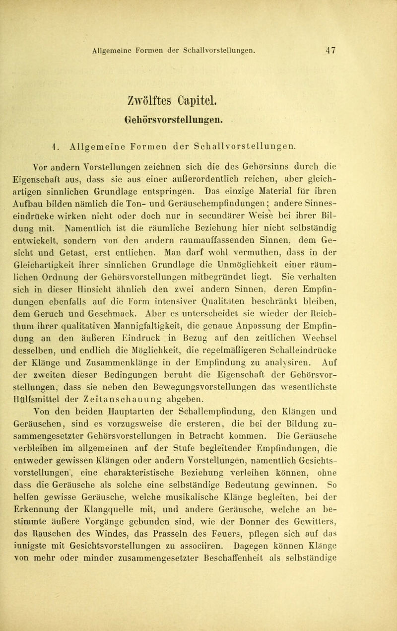 Zwölftes Capitel. GehörsYorstellungeii. '1. Allgemeine Formen der Schallvorstellungen. Vor andern Vorstellungen zeichnen sich die des Gehörsinns durch die Eigenschaft aus, dass sie aus einer außerordentlich reichen, aber gleich- artigen sinnlichen Grundlage entspringen. Das einzige Material für ihren Aufbau bilden nämlich die Ton- und Geräuschempfindungen; andere Sinnes- eindrücke wirken nicht oder doch nur in secundärer Weise bei ihrer Bil- dung mit. Namentlich ist die räumliche Beziehung hier nicht selbständig entwickelt, sondern von den andern raumauffassenden Sinnen, dem Ge- sicht und Getast, erst entliehen. Man darf w^ohl vermuthen, dass in der Gleichartigkeit ihrer sinnlichen Grundlage die Unmöglichkeit einer räum- lichen Ordnung der Gehörsvorstellungen mitbegründet liegt. Sie verhalten sich in dieser Hinsicht ähnlich den zwei andern Sinnen, deren Empfin- dungen ebenfalls auf die Form intensiver Qualitäten beschränkt bleiben, dem Geruch und Geschmack. Aber es unterscheidet sie wieder der Beich- thum ihrer qualitativen Mannigfaltigkeit, die genaue Anpassung der Empfin- dung an den äußeren Eindruck in Bezug auf den zeitlichen Wechsel desselben, und endlich die Möglichkeit, die regelmäßigeren Schalleindrücke der Klänge und Zusammenklänge in der Empfindung zu analysiren. Auf der zweiten dieser Bedingungen beruht die Eigenschaft der Gehörsvor- stellungen, dass sie neben den Bewegungsvorstellungen das wesentlichste Hülfsmittel der Zeitanschauung abgeben. Von den beiden Hauptarten der Schallempfindung, den Klängen und Geräuschen, sind es vorzugsweise die ersteren, die bei der Bildung zu- sammengesetzter Gehörsvorstellungen in Betracht kommen. Die Geräusche verbleiben im allgemeinen auf der Stufe begleitender Empfindungen, die entweder gewissen Klängen oder andern Vorstellungen, namentlich Gesichts- vorstellungen, eine charakteristische Beziehung verleihen können, ohne dass die Geräusche als solche eine selbständige Bedeutung gewinnen. So helfen gewisse Geräusche, welche musikalische Klänge begleiten, bei der Erkennung der Klangquelle mit, und andere Geräusche, welche an be- stimmte äußere Vorgänge gebunden sind, wie der Donner des Gewitters, das Bauschen des Windes, das Prasseln des Feuers, pflegen sich auf das innigste mit Gesichtsvorstellungen zu associiren. Dagegen können Klänge von mehr oder minder zusammengesetzter Beschaff'enheit als selbständige