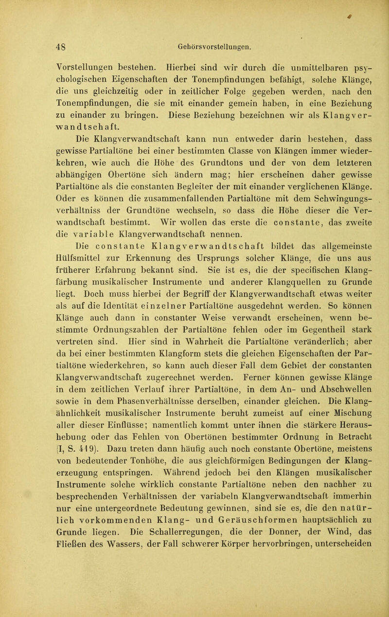 4 48 Gehörsvorstellungen. Vorstellungen bestehen. Hierbei sind wir durch die unmittelbaren psy- chologischen Eigenschaften der Tonempfindungen befähigt, solche Klänge, die uns gleichzeitig oder in zeitlicher Folge gegeben werden, nach den Tonempfindungen, die sie mit einander gemein haben, in eine Beziehung zu einander zu bringen. Diese Beziehung bezeichnen wir als Klang Ver- wandtschaft. Die Klangverwandtschaft kann nun entweder darin bestehen, dass gewisse Partialtöne bei einer bestimmten Classe von Klängen immer wieder- kehren, wie auch die Höhe des Grundtons und der von dem letzteren abhängigen Obertöne sich ändern mag; hier erscheinen daher gewisse Partialtöne als die constanten Begleiter der mit einander verglichenen Klänge. Oder es können die zusammenfallenden Partialtöne mit dem Schwingungs- verhältniss der Grundtöne wechseln, so dass die Höhe dieser die Ver- wandtschaft bestimmt. Wir wollen das erste die constante, das zweite die variable Klangverwandtschaft nennen. Die constante Klangverwandtschaft bildet das allgemeinste Hülfsmittel zur Erkennung des Ursprungs solcher Klänge, die uns aus früherer Erfahrung bekannt sind. Sie ist es, die der specifischen Klang- färbung musikalischer Instrumente und anderer Klangquellen zu Grunde liegt. Doch muss hierbei der Begriff der Klangverwandtschaft etwas weiter als auf die Identität einzelner Partialtöne ausgedehnt werden. So können Klänge auch dann in constanter Weise verwandt erscheinen, wenn be- stimmte Ordnungszahlen der Partialtöne fehlen oder im Gegentheil stark vertreten sind. Hier sind in Wahrheit die Partialtöne veränderlich; aber da bei einer bestimmten Klangform stets die gleichen Eigenschaften der Par- tialtöne wiederkehren, so kann auch dieser Fall dem Gebiet der constanten Klangverwandtschaft zugerechnet werden. Ferner können gewisse Klänge in dem zeitlichen Verlauf ihrer Partialtöne, in dem An- und Abschwellen sowie in dem Phasenverhältnisse derselben, einander gleichen. Die Klang- ähnlichkeit musikalischer Instrumente beruht zumeist auf einer Mischung aller dieser Einflüsse; namentlich kommt unter ihnen die stärkere Heraus- hebung oder das Fehlen von Obertönen bestimmter Ordnung in Betracht (I, S. 419). Dazu treten dann häufig auch noch constante Obertöne, meistens von bedeutender Tonhöhe, die aus gleichförmigen Bedingungen der Klang- erzeugung entspringen. Während jedoch bei den Klängen musikalischer Instrumente solche wirklich constante Partialtöne neben den nachher zu besprechenden Verhältnissen der variabeln Klangverwandtschaft immerhin nur eine untergeordnete Bedeutung gewinnen, sind sie es, die den natür- lich vorkommenden Klang- und Geräuschformen hauptsächlich zu Grunde liegen. Die Schallerregungen, die der Donner, der Wind, das Fließen des Wassers, der Fall schwerer Körper hervorbringen, unterscheiden
