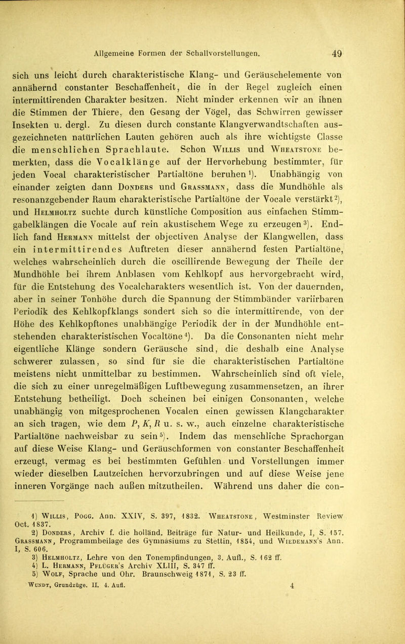 sich uns leicht durch charakteristische Klang- und Geräuschelemente von annähernd constanter Beschaffenheit, die in der Regel zugleich einen intermittirenden Charakter besitzen. Nicht minder erkennen wir an ihnen die Stimmen der Thiere, den Gesang der Vögel, das Schwirren gewisser Insekten u. dergl. Zu diesen durch constante Klangverwandtschaften aas- gezeichneten natürlichen Lauten gehören auch als ihre wichtigste Glasse die menschlichen Sprachlaute. Schon Willis und Wheatstone be- merkten, dass die Vocalklänge auf der Hervorhebung bestimmter, für jeden Vocal charakteristischer Partialtöne beruhen Unabhängig von einander zeigten dann Donders und Grassmann, dass die Mundhöhle als resonanzgebender Raum charakteristische Partialtöne der Vocale verstärkt^), und Helmholtz suchte durch künstliche Composition aus einfachen Stimm- gabelklängen die Vocale auf rein akustischem Wege zu erzeugen 3). End- lich fand Hermann mittelst der objectiven Analyse der Klangwellen, dass ein intermittirendes Auftreten dieser annähernd festen Partialtöne, welches wahrscheinlich durch die oscillirende Bewegung der Theile der Mundhöhle bei ihrem Anblasen vom Kehlkopf aus hervorgebracht wird, für die Entstehung des Vocalcharakters wesentlich ist. Von der dauernden, aber in seiner Tonhöhe durch die Spannung der Stimmbänder variirbaren Periodik des Kehlkopfklangs sondert sich so die intermittirende, von der Höhe des Kehlkopftones unabhängige Periodik der in der Mundhöhle ent- stehenden charakteristischen Vocaltöne^). Da die Consonanten nicht mehr eigentliche Klänge sondern Geräusche sind, die deshalb eine Analyse schwerer zulassen, so sind für sie die charakteristischen Partialtöne meistens nicht unmittelbar zu bestimmen. Wahrscheinlich sind oft viele, die sich zu einer unregelmäßigen Luftbewegung zusammensetzen, an ihrer Entstehung betheiligt. Doch scheinen bei einigen Consonanten, welche unabhängig von mitgesprochenen Vocalen einen gewissen Klangcharakter an sich tragen, wie dem P, R u. s. w., auch einzelne charakteristische Partialtöne nachweisbar zu sein^). Indem das menschliche Sprachorgan auf diese Weise Klang- und Geräuschformen von constanter Beschaffenheit erzeugt, vermag es bei bestimmten Gefühlen und Vorstellungen immer wieder dieselben Lautzeichen hervorzubringen und auf diese Weise jene inneren Vorgänge nach außen mitzutheilen. Während uns daher die con- 1) Willis, Pogg. Ann. XXIV, S. 397, '1832. Wheatstone, Westminster Review Oct. 1837. 2) Donders, Archiv f. die hoiländ. Beiträge für Natur- und Heilkunde, I, S. 157. Grassmann, Programmbeilage des Gymnasiums zu Stettin, 1854, und Wiedemann's Ann. I, S. 606. 3) Helmholtz, Lehre von den Tonempfindungen, 3. Aufl., S. 162 fif. 4) L. Hermann, Pflüger's Archiv XLIH, S. 347 tr. 5) Wolf, Sprache und Ohr. Braunschweig 1871, S. 23 fT. WuNDT, Grundzüge. II. 4. Aufl. 4