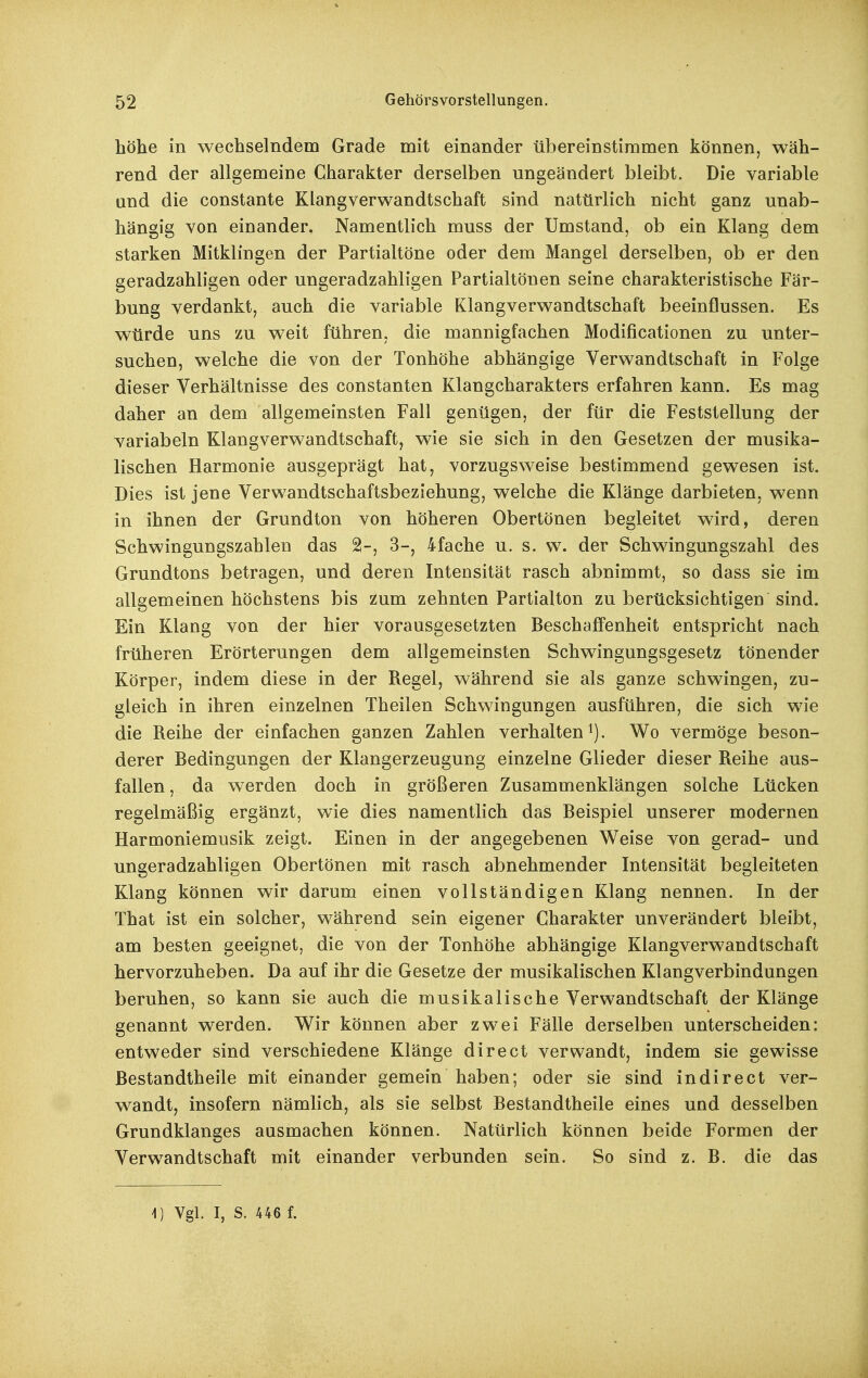 höhe in wechselndem Grade mit einander übereinstimmen können, wäh- rend der allgemeine Charakter derselben ungeändert bleibt. Die variable and die constante Klangverwandtschaft sind natürlich nicht ganz unab- hängig von einander. Namentlich muss der Umstand, ob ein Klang dem starken Mitklingen der Partialtöne oder dem Mangel derselben, ob er den geradzahligen oder ungeradzahligen Partialtönen seine charakteristische Fär- bung verdankt, auch die variable Klangverwandtschaft beeinflussen. Es würde uns zu weit führen, die mannigfachen Modificationen zu unter- suchen, welche die von der Tonhöhe abhängige Verwandtschaft in Folge dieser Verhältnisse des constanten Klangcharakters erfahren kann. Es mag daher an dem allgemeinsten Fall genügen, der für die Feststellung der variabeln Klangverwandtschaft, wie sie sich in den Gesetzen der musika- lischen Harmonie ausgeprägt hat, vorzugsweise bestimmend gewesen ist. Dies ist jene Verwandtschaftsbeziehung, welche die Klänge darbieten, wenn in ihnen der Grundton von höheren Obertönen begleitet wird, deren Schwingungszahlen das 2-, 3-, 4fache u. s. w. der Schwingungszahl des Grundtons betragen, und deren Intensität rasch abnimmt, so dass sie im allgemeinen höchstens bis 2um zehnten Partialton zu berücksichtigen sind. Ein Klang von der hier vorausgesetzten Beschaffenheit entspricht nach früheren Erörterungen dem allgemeinsten Schwingungsgesetz tönender Körper, indem diese in der Regel, während sie als ganze schwingen, zu- gleich in ihren einzelnen Theilen Schwingungen ausführen, die sich wie die Reihe der einfachen ganzen Zahlen verhalten i). Wo vermöge beson- derer Bedingungen der Klangerzeugung einzelne Glieder dieser Reihe aus- fallen , da w erden doch in größeren Zusammenklängen solche Lücken regelmäßig ergänzt, wie dies namentlich das Beispiel unserer modernen Harmoniemusik zeigt. Einen in der angegebenen Weise von gerad- und ungeradzahligen Obertönen mit rasch abnehmender Intensität begleiteten Klang können wir darum einen vollständigen Klang nennen. In der That ist ein solcher, während sein eigener Charakter unverändert bleibt, am besten geeignet, die von der Tonhöhe abhängige Klangverwandtschaft hervorzuheben. Da auf ihr die Gesetze der musikalischen Klangverbindangen beruhen, so kann sie auch die musikalische Verwandtschaft der Klänge genannt werden. Wir können aber zwei Fälle derselben unterscheiden: entweder sind verschiedene Klänge direct verwandt, indem sie gewisse ßestandtheile mit einander gemein haben; oder sie sind in direct ver- wandt, insofern nämlich, als sie selbst Bestandtheile eines und desselben Grundklanges ausmachen können. Natürlich können beide Formen der Verwandtschaft mit einander verbunden sein. So sind z. B. die das 1) Vgl. I, S. 446 f.