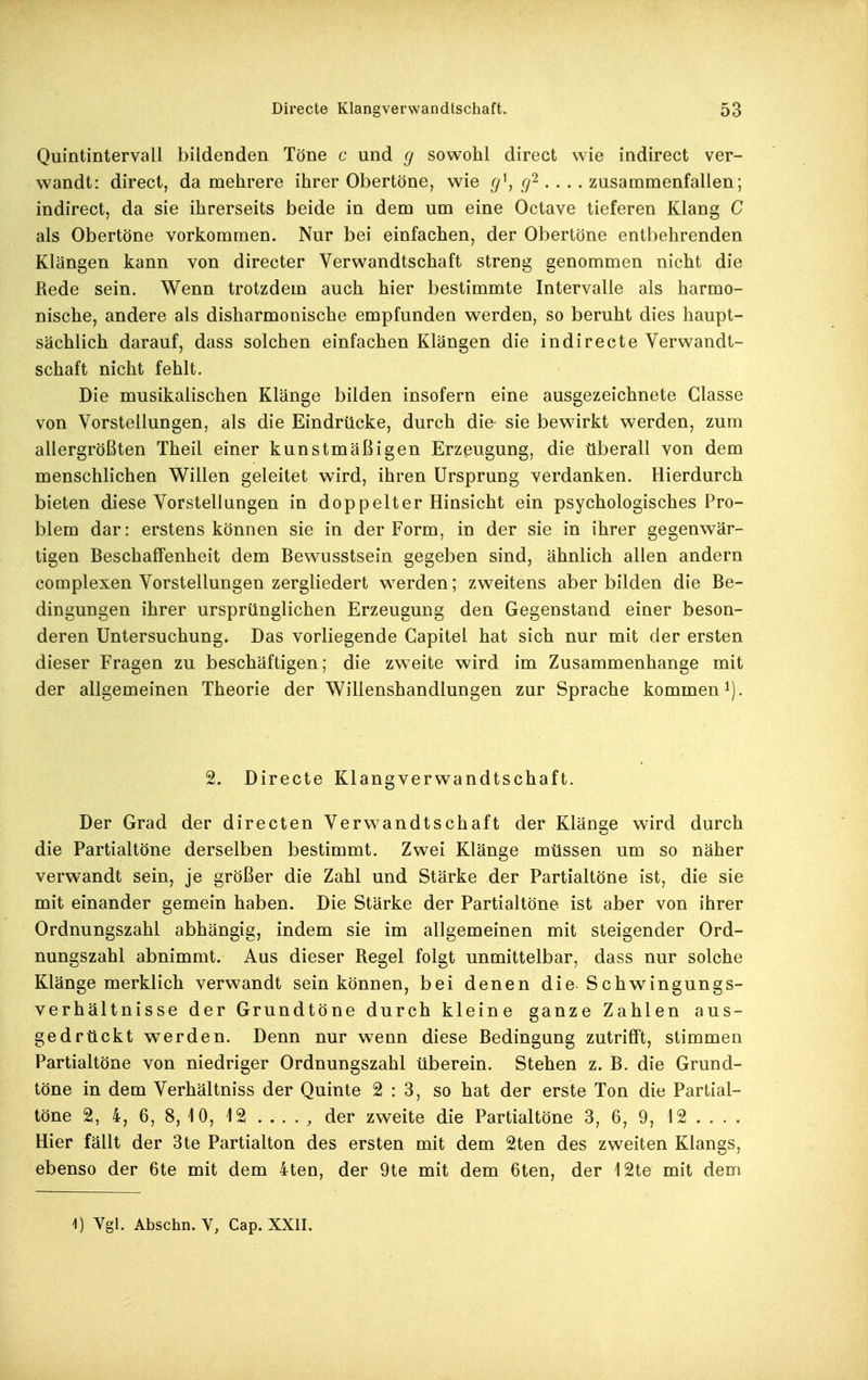 Quintintervall bildenden Töne c und g sowohl direct wie indirect ver- wandt: direct, da mehrere ihrer Obertöne, wie g\ g'^. . . . zusammenfallen; indirect, da sie ihrerseits beide in dem um eine Octave tieferen Klang C als Obertöne vorkommen. Nur bei einfachen, der Obertöne entbehrenden Klängen kann von directer Verwandtschaft streng genommen nicht die Rede sein. Wenn trotzdem auch hier bestimmte Intervalle als harmo- nische, andere als disharmonische empfunden werden, so beruht dies haupt- sächlich darauf, dass solchen einfachen Klängen die indirecte Verwandt- schaft nicht fehlt. Die musikalischen Klänge bilden insofern eine ausgezeichnete Glasse von Vorstellungen, als die Eindrücke, durch die sie bewirkt werden, zum allergrößten Theil einer kunstmäßigen Erzeugung, die überall von dem menschlichen Willen geleitet wird, ihren Ursprung verdanken. Hierdurch bieten diese Vorstellungen in doppelter Hinsicht ein psychologisches Pro- blem dar: erstens können sie in der Form, in der sie in ihrer gegenwär- tigen Beschaffenheit dem Bewusstsein gegeben sind, ähnlich allen andern complexen Vorstellungen zergliedert werden; zweitens aber bilden die Be- dingungen ihrer ursprünglichen Erzeugung den Gegenstand einer beson- deren Untersuchung. Das vorliegende Capitel hat sich nur mit der ersten dieser Fragen zu beschäftigen; die zweite wird im Zusammenhange mit der allgemeinen Theorie der Willenshandlungen zur Sprache kommen i). 2. Directe Klangverwandtschaft. Der Grad der directen Verwandtschaft der Klänee wird durch die Partialtöne derselben bestimmt. Zwei Klänge müssen um so näher verwandt sein, je größer die Zahl und Stärke der Partialtöne ist, die sie mit einander gemein haben. Die Stärke der Partialtöne ist aber von ihrer Ordnungszahl abhängig, indem sie im allgemeinen mit steigender Ord- nungszahl abnimmt. Aus dieser Regel folgt unmittelbar, dass nur solche Klänge merklich verwandt sein können, bei denen die Schwingungs- verhältnisse der Grundtöne durch kleine ganze Zahlen aus- gedrückt werden. Denn nur wenn diese Bedingung zutrifft, stimmen Partialtöne von niedriger Ordnungszahl überein. Stehen z. B. die Grund- töne in dem Verhältniss der Quinte 2:3, so hat der erste Ton die Partial- töne 2, 4, 6, 8, 10, 12 ..... der zweite die Partialtöne 3, 6, 9, 12 ... . Hier fällt der 3te Partialton des ersten mit dem 2ten des zweiten Klangs, ebenso der 6te mit dem 4ten, der 9te mit dem 6ten, der 12te mit dem 1) Vgl. Abschn. V, Cap. XXII.