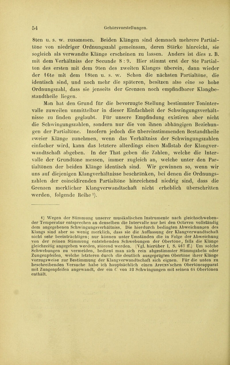 8ten u. s. w. zusammen. Beiden Klängen sind demnach mehrere Partial- töne von niedriger Ordnungszahl gemeinsam, deren Stärke hinreicht, sie sogleich als verwandte Klänge erscheinen zu lassen. Anders ist dies z. B. mit dem Verhältniss der Secunde 8 : 9. Hier stimmt erst der 8te Partial- ton des ersten mit dem 9ten des zweiten Klanges überein, dann wieder der i 6te mit dem \ 8ten u. s. w. Schon die nächsten Partialtöne, die identisch sind, und noch mehr die späteren, besitzen also eine so hohe Ordnungszahl, dass sie jenseits der Grenzen noch empfindbarer Klangbe- standtheile liegen. Man hat den Grund für die bevorzugte Stellung bestimmter Toninter- valle zuweilen unmittelbar in dieser Einfachheit der Schwingungsverhält- nisse zu finden geglaubt. Für unsere Empfindung existiren aber nicht die Schwingungszahlen, sondern nur die von ihnen abhängigen Beziehun- gen der Partialtöne. Insofern jedoch die übereinstimmenden Bestandtheile zweier Klänge zunehmen, wenn das Verhältniss der Schwingungszahlen einfacher wird, kann das letztere allerdings einen Maßstab der Klangver- wandtschaft abgeben. In der That geben die Zahlen, welche die Inter- valle der Grundtöne messen, immer zugleich an, welche unter den Par- tialtönen der beiden Klänge identisch sind. Wir gewinnen so, wenn wnr uns auf diejenigen Klangverhältnisse beschränken, bei denen die Ordnungs- zahlen der coincidirenden Partialtöne hinreichend niedrig sind, dass die Grenzen merklicher Klangverwandtschaft nicht erheblich überschritten werden, folgende Reihe 1) Wegen der Stimmung unserer musikalischen Instrumente nach gleichschweben- der Temperatur entsprechen an denselben die Intervalle nur bei den Octaven vollständig dem angegebenen Schwingungsverhältniss. Die hierdurch bedingten Abweichungen des Klangs sind aber so wenig merklich, dass sie die Auffassung der Klangverwandtschaft nicht sehr beeinträchtigen; nur können unter Umständen die in Folge der Abweichung von der reinen Stimmung entstehenden Schwebungen der Obertöne, falls die Klänge gleichzeitig angegeben werden, störend werden. (Vgl. hierüber I, S. 467 ff.) Um solche Schwebungen zu vermeiden, bedient man sich rein abgestimmter Stimmgabeln oder Zungenpfeifen, welche letzteren durch die deutlich ausgeprägten Obertöne ihrer Klänge vorzugsweise zur Bestimmung der Klangverwandtschaft sich eignen. Für die unten zu beschreibenden Versuche habe ich hauptsächlich einen AppuNN'schen Obertöneapparat mit Zungenpfeifen angewandt, der ein C von 32 Schwingungen mit seinen 64 Obertönen enthält.