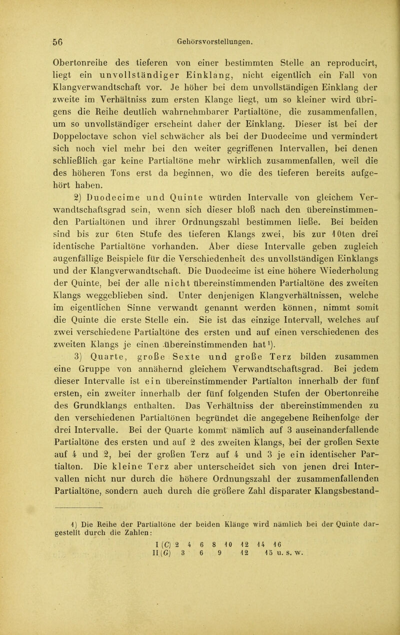 Obertonreihe des tieferen von einer bestimmten Stelle an reproducirt, liegt ein unvollständiger Einklang, nicht eigentlich ein Fall von Klangverwandtschaft vor. Je höher bei dem unvollständigen Einklang der zweite im Verhältniss zum ersten Klange liegt, um so kleiner wird übri- gens die Reihe deutlich wahrnehmbarer Partialtöne, die zusammenfallen, um so unvollständiger erscheint daher der Einklang. Dieser ist bei der Doppeloctave schon viel schwächer als bei der Duodecime und vermindert sich noch viel mehr bei den weiter gegriffenen Intervallen, bei denen schließlich gar keine Partialtöne mehr wirklich zusammenfallen, weil die des höheren Tons erst da beginnen, wo die des tieferen bereits aufge- hört haben. 2) Duodecime und Quinte würden Intervalle von gleichem Ver- wandtschaftsgrad sein, wenn sich dieser bloß nach den übereinstimmen- den Partialtönen und ihrer Ordnungszahl bestimmen ließe. Bei beiden sind bis zur 6ten Stufe des tieferen Klangs zwei, bis zur lOten drei identische Partialtöne vorhanden. Aber diese Intervalle geben zugleich augenfällige Beispiele für die Verschiedenheit des unvollständigen Einklangs und der Klangverwandtschaft. Die Duodecime ist eine höhere Wiederholung der Quinte, bei der alle nicht übereinstimmenden Partialtöne des zweiten Klangs w^eggeblieben sind. Unter denjenigen Klangverhältnissen, welche im eigentlichen Sinne verwandt genannt werden können, nimmt somit die Quinte die erste Stelle ein. Sie ist das einzige Intervall, welches auf zwei verschiedene Partialtöne des ersten und auf einen verschiedenen des zweiten Klangs je einen .übereinstimmenden hat^). 3) Quarte, große Sexte und große Terz bilden zusammen eine Gruppe von annähernd gleichem Verwandtschaftsgrad. Bei jedem dieser Intervalle ist ein übereinstimmender Partialton innerhalb der fünf ersten, ein zweiter innerhalb der fünf folgenden Stufen der Obertonreihe des Grundklangs enthalten. Das Verhältniss der tibereinstimmenden zu den verschiedenen Partialtönen begründet die angegebene Reihenfolge der drei Intervalle. Bei der Quarte kommt nämlich auf 3 aus ein and erfall ende Partialtöne des ersten und auf 2 des zweiten Klangs, bei der großen Sexte auf 4 und 2, bei der großen Terz auf 4 und 3 je ein identischer Par- tialton. Die kleine Terz aber unterscheidet sich von jenen drei Inter- vallen nicht nur durch die höhere Ordnungszahl der zusammenfallenden Partialtöne, sondern auch durch die größere Zahl disparater Klangsbestand- 4) Die Reihe der Partialtöne der beiden Klänge wird nämlich bei der Quinte dar- gestellt durch die Zahlen: 1(0 2 4 6 8 10 12 U 16 II (G) 3 6 9 12 15 u. S. W.