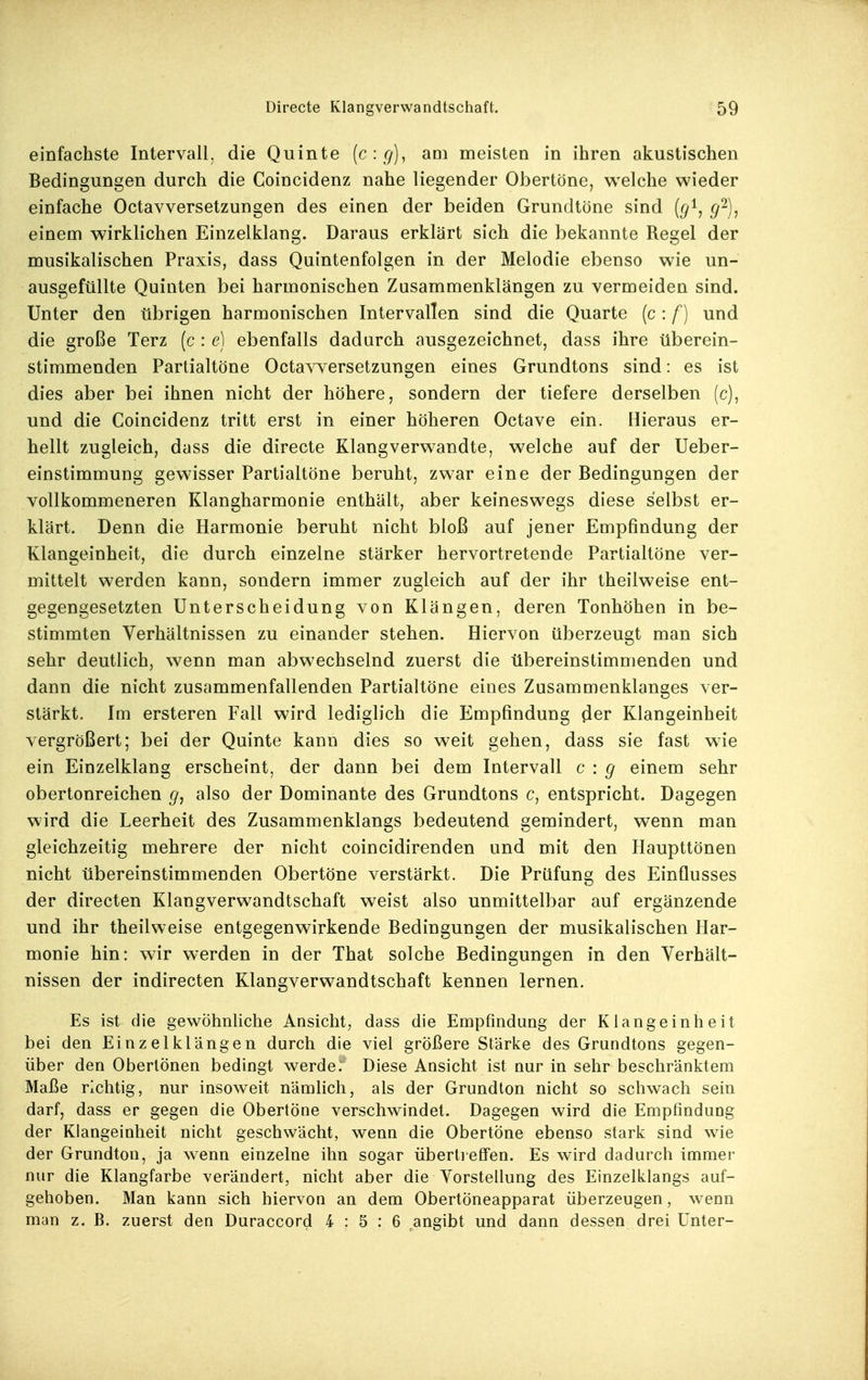 einfachste Intervall, die Quinte (c:g], am meisten in ihren akustischen Bedingungen durch die Coincidenz nahe liegender Obertöne, welche wieder einfache Octavversetzungen des einen der beiden Grundtöne sind {g^, g^), einem wirklichen Einzelklang. Daraus erklärt sich die bekannte Regel der musikalischen Praxis, dass Quintenfolgen in der Melodie ebenso wie un- ausgefüUte Quinten bei harmonischen Zusammenklängen zu vermeiden sind. Unter den übrigen harmonischen Intervallen sind die Quarte (c : f) und die große Terz (c : e) ebenfalls dadurch ausgezeichnet, dass ihre überein- stimmenden Partialtöne Octavversetzungen eines Grundtons sind: es ist dies aber bei ihnen nicht der höhere, sondern der tiefere derselben (c), und die Coincidenz tritt erst in einer höheren Octave ein. Hieraus er- hellt zugleich, dass die directe Klangverwandte, welche auf der Ueber- einstimmung gewisser Partialtöne beruht, zwar eine der Bedingungen der vollkommeneren Klangharmonie enthält, aber keineswegs diese selbst er- klärt. Denn die Harmonie beruht nicht bloß auf jener Empfindung der Klangeinheit, die durch einzelne stärker hervortretende Partialtöne ver- mittelt werden kann, sondern immer zugleich auf der ihr theilweise ent- gegengesetzten Unterscheidung von Klängen, deren Tonhöhen in be- stimmten Verhältnissen zu einander stehen. Hiervon überzeugt man sich sehr deutlich, wenn man abwechselnd zuerst die übereinstimmenden und dann die nicht zusammenfallenden Partialtöne eines Zusammenklanges ver- stärkt. Im ersteren Fall wird lediglich die Empfindung (1er Klangeinheit vergrößert; bei der Quinte kann dies so weit gehen, dass sie fast wie ein Einzelklang erscheint, der dann bei dem Intervall c : g einem sehr obertonreichen g, also der Dominante des Grundtons c, entspricht. Dagegen wird die Leerheit des Zusammenklangs bedeutend gemindert, wenn man gleichzeitig mehrere der nicht coincidirenden und mit den Haupttönen nicht übereinstimmenden Obertöne verstärkt. Die Prüfung des Einflusses der directen Klangverwandtschaft weist also unmittelbar auf ergänzende und ihr theilweise entgegenwirkende Bedingungen der musikalischen Har- monie hin: wir werden in der That solche Bedingungen in den Verhält- nissen der indirecten Klangverwandtschaft kennen lernen. Es ist die gewöhnliche Ansicht, dass die Empfindung der Kiangeinheit bei den Einzelklängen durch die viel größere Stärke des Grundtons gegen- über den Obertönen bedingt werde. Diese Ansicht ist nur in sehr beschränktem Maße richtig, nur insoweit nämlich, als der Grundton nicht so schwach sein darf, dass er gegen die Obertöne verschwindet. Dagegen wird die Empfindung der Klangeinheit nicht geschwächt, wenn die ObertÖne ebenso stark sind wie der Grundton, ja wenn einzelne ihn sogar übertieff'en. Es wird dadurch immer nur die Klangfarbe verändert, nicht aber die Vorstellung des Einzelklangs auf- gehoben. Man kann sich hiervon an dem Obertöneapparat überzeugen, wenn man z. B. zuerst den Duraccord 4:5:6 angibt und dann dessen drei Unter-
