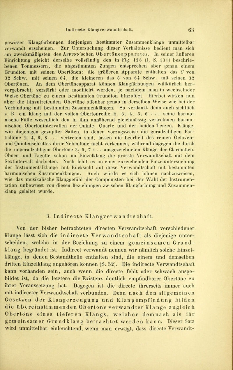 gewisser Klangfärbungen denjenigen bestimmter Zusammenklänge unmittelbar verwandt erscheinen. Zur Untersuchung dieser Verhältnisse bedient man sich arp zweckmäßigsten des AppuNN'schen Obertöneapparates. In seiner äußeren Einrichtung gleicht derselbe vollständig den in Fig. 128 (I, S. 43 1) beschrie- benen Tonmessern, die abgestimmten Zungen entsprechen aber genau einem Grundton mit seinen Obertönen: die größeren Apparate enthalten das C von 32 Schw. mit seinen 64, die kleineren das C von 64 Schw. mit seinen 32 Obertönen. An dem Obertöneapparat können Klangfärbungen willkürlich her- vorgebracht, verstärkt oder modificirt werden, je nachdem man in wechselnder Weise Obertöne zu einem bestimmten Grundton hinzufügt. Hierbei wirken nun aber die hinzutretenden Oberlöne offenbar genau in derselben Weise wie bei der Verbindung mit bestimmten Zusammenklängen. So verdankt denn auch sichtlich z. B. ein Klang mit der vollen Obertonreihe 2, 3, 4, 5, 6 ... seine harmo- nische Fülle wesentlich den in ihm annähernd gleichmässig vertretenen harmo- nischen Obertonintervallen der Quinte, Quarte und der beiden Terzen. Klänge, wie diejenigen gezupfter Saiten, in denen vorzugsweise die geradzahligen Par- tialtöne 2, 4, 6, 8 . . . vertreten sind, lassen die Leerheit des reinen Octaven- und Quintenschrittes ihrer Nebentöne nicht verkennen, während dagegen die durch die ungeradzahligen Obertöne 3, 5, 7 ; . . ausgezeichneten Klänge der Clarinetten, Oboen und Fagotte schon im Einzelklang die grösste Verwandtschaft mit dem Sextintervall darbieten. Noch fehlt es an einer zureichenden Einzeluntersuchung der Instrumentalklänge mit Rücksicht auf diese Verwandtschaft mit bestimmten harmonischen Zusammenklängen. Auch würde es sich lohnen nachzuweisen, wie das musikalische Klanggefühl der Componisten bei der Wahl der Instrumen- tation unbewusst von diesen Beziehungen zwischen Klangfärbung und Zusammen- klang geleitet wurde. 3. Indirecte Klangverwandtschaft. Von der bisher betrachteten directen Verwandtschaft verschiedener Klänge lässt sich die indirecte Verwandtschaft als diejenige unter- scheiden, welche in der Beziehung zu einem gemeinsamen Grund- klang begründet ist. Indirect verwandt nennen wir nämlich solche Einzel- klänge, in denen Bestandtheile enthalten sind, die einem und demselben dritten Einzelklang angehören können (S. 52). Die indirecte Verwandtschaft kann vorhanden sein, auch wenn die directe fehlt oder schwach ausge- bildet ist, da die letztere die Existenz deutlich empfindbarer Obertöne zu ihrer Voraussetzung hat. Dagegen ist die directe ihrerseits immer auch mit indirecter Verwandtschaft verbunden. Denn nach den allgemeinen Gesetzen der K1 angerzeugung und Klangempfindung bilden die üb ereinstim menden Ob ertöne verw^andter Klänge zugleich Obertöne eines tieferen Klangs, w^elcher demnach als ihr gemeinsamer Grundklang betrachtet werden kann. Dieser Satz wird unmittelbar einleuchtend, wenn man erwägt, dass directe Verwandt-