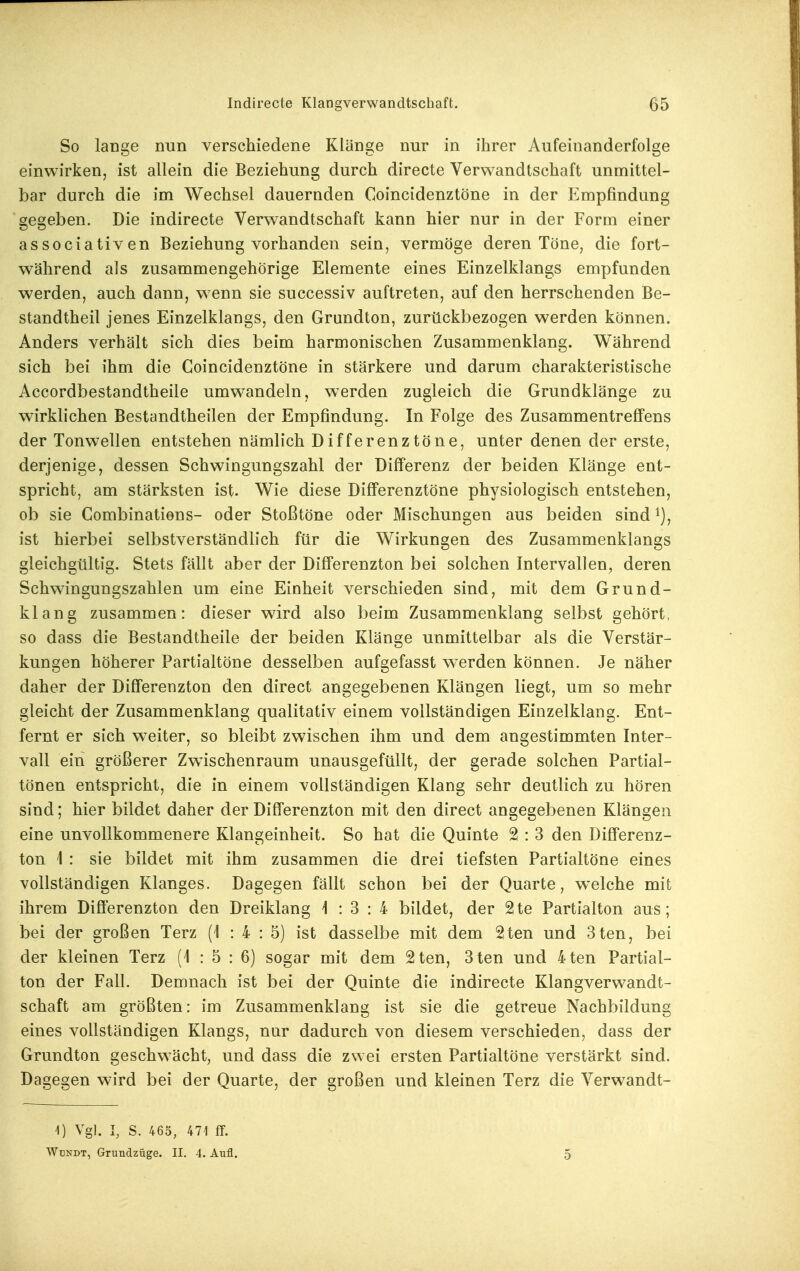 So lange nun verschiedene Klänge nur in ihrer Aufeinanderfolge einwirken, ist allein die Beziehung durch directe Verwandtschaft unmittel- bar durch die im Wechsel dauernden Coincidenztöne in der Empfindung gegeben. Die indirecte Verwandtschaft kann hier nur in der Form einer associativen Beziehung vorhanden sein, vermöge deren Töne, die fort- während als zusammengehörige Elemente eines Einzelklangs empfunden werden, auch dann, wenn sie successiv auftreten, auf den herrschenden Be- standtheil jenes Einzelklangs, den Grundton, zurückbezogen werden können. Anders verhält sich dies beim harmonischen Zusammenklang. Während sich bei ihm die Coincidenztöne in stärkere und darum charakteristische Accordbestandtheile umwandeln, werden zugleich die Grundklänge zu wirklichen Bestandtheilen der Empfindung. In Folge des Zusammentreff'ens der Tonw^ellen entstehen nämlich Differenztöne, unter denen der erste, derjenige, dessen Schwingungszahl der Differenz der beiden Klänge ent- spricht, am stärksten ist. Wie diese Differenztöne physiologisch entstehen, ob sie Combinations- oder Stoßtöne oder Mischungen aus beiden sind ist hierbei selbstverständlich für die Wirkungen des Zusammenklangs gleichgültig. Stets fällt aber der Differenzton bei solchen Intervallen, deren Schwingungszahlen um eine Einheit verschieden sind, mit dem Grund- klang zusammen: dieser wird also beim Zusammenklang selbst gehört, so dass die Bestandtheile der beiden Klänge unmittelbar als die Verstär- kungen höherer Partialtöne desselben aufgefasst werden können. Je näher daher der Differenzton den direct angegebenen Klängen liegt, um so mehr gleicht der Zusammenklang qualitativ einem vollständigen Einzelklang. Ent- fernt er sich w^eiter, so bleibt zwischen ihm und dem angestimmten Inter- vall ein größerer Zwischenraum unausgefüllt, der gerade solchen Partial- tönen entspricht, die in einem vollständigen Klang sehr deutlich zu hören sind; hier bildet daher der Differenzton mit den direct angegebenen Klängen eine unvollkommenere Klangeinheit. So hat die Quinte 2 : 3 den Differenz- ton 1 : sie bildet mit ihm zusammen die drei tiefsten Partialtöne eines vollständigen Klanges. Dagegen fällt schon bei der Quarte, welche mit ihrem Differenzton den Dreiklang i : 3 : 4 bildet, der 2te Partialton aus; bei der großen Terz (1 : 4 : 5) ist dasselbe mit dem 2ten und 3ten, bei der kleinen Terz (1 : 5 : 6) sogar mit dem 2ten, 3ten und 4ten Partial- ton der Fall. Demnach ist bei der Quinte die indirecte Klangverwandt- schaft am größten: im Zusammenklang ist sie die getreue Nachbildung eines vollständigen Klangs, mir dadurch von diesem verschieden, dass der Grundton geschwächt, und dass die zwei ersten Partialtöne verstärkt sind. Dagegen w-ird bei der Quarte, der großen und kleinen Terz die Verwandt- 1) Vgl. I, S. 465, 47'1 ff. Wbndt, Grundzüge. II. 4. Aufl. 5