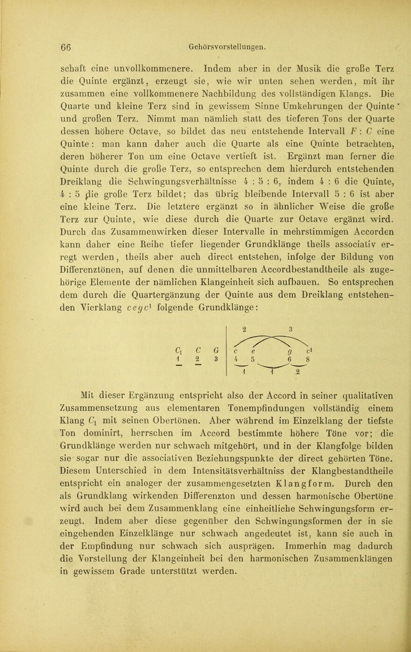 Schaft eine unvollkommenere. Indem aber in der Musik die sroße Terz die Quinte ergänzt, erzeugt sie, wie wir unten sehen w^erden, mit ihr zusammen eine vollkommenere Nachbildung des vollständigen Klangs. Die Quarte und kleine Terz sind in gewissem Sinne Umkehrungen der Quinte' und großen Terz. Nimmt man nämlich statt des tieferen Tons der Quarte dessen höhere Octave, so bildet das neu entstehende Intervall F : C eine Quinte: man kann daher auch die Quarte als eine Quinte betrachten, deren höherer Ton um eine Octave vertieft ist. Ergänzt man ferner die Quinte durch die große Terz, so entsprechen dem hierdurch entstehenden Dreiklang die Schwingungsverhältnisse 4:5:6, indem 4 : 6 die Quinte, 4 : 5 ^ie große Terz bildet; das übrig bleibende Intervall 5 : 6 ist aber eine kleine Terz. Die letztere ergänzt so in ähnlicher Weise die große Terz zur Quinte, wie diese durch die Quarte zur Octave ergänzt wird. Durch das Zusammenwirken dieser Intervalle in mehrstimmigen Accorden kann daher eine Reihe tiefer liegender Grundklänge theils associativ er- regt w^erden, theils aber auch direct entstehen, infolge der Bildung von Differenztönen, auf denen die unmittelbaren Accordbestandtheile als zuge- hörige Elemente der nämlichen Klangeinheit sich aufbauen. So entsprechen dem durch die Quartergänzung der Quinte aus dem Dreiklang entstehen- den Vierklang cegc^ folgende Grundklänge: Ci C G 1 2 3 Mit dieser Ergänzung entspricht also der Accord in seiner qualitativen Zusammensetzung aus elementaren Tonempfindungen vollständig einem Klang Ci mit seinen Obertönen. Aber während im Einzelklang der tiefste Ton dominirt, herrschen im Accord bestimmte höhere Töne vor; die Grundklänge werden nur schwach mitgehört, und in der Klangfolge bilden sie- sogar nur die associativen Beziehungspunkte der direct gehörten Töne. Diesem Unterschied in dem Intensitätsverhältniss der Klangbestandtheile entspricht ein analoger der zusammengesetzten Klangform. Durch den als Grundklang wirkenden Differenzton und dessen harmonische Obertöne wird auch bei dem Zusammenklang eine einheitliche Schwingungsform er- zeugt. Indem aber diese gegenüber den Schwingungsformen der in sie eingehenden Einzelklänge nur schwach angedeutet ist, kann sie auch in der Empfindung nur schwach sich ausprägen. Immerhin mag dadurch die Vorstellung der Klangeinheit bei den harmonischen Zusammenklängen in gewissem Grade unterstützt werden.