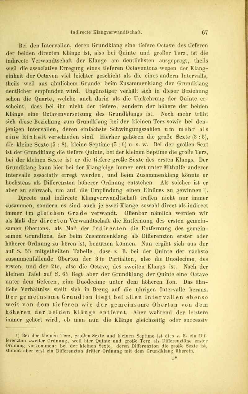 Bei den Intervallen, deren Grundklang eine tiefere Octave des tieferen der beiden directen Klänge ist, also bei Quinte und großer Terz, ist die indirecte Verwandtschaft der Klänge am deutlichsten ausgeprägt, theils weil die associative Erregung eines tieferen Octaventons wiegen der Klang- einheit der Octaven viel leichter geschieht als die eines andern Intervalls, theils weil aus ähnlichem Grunde beim Zusammenklang der Grundklang deutlicher empfunden wird. Ungünstiger verhält sich in dieser Beziehung schon die Quarte, welche auch darin als die Umkehrung der Quinte er- scheint , dass bei ihr nicht der tiefere, sondern der höhere der beiden Klänge eine Octavenversetzung des Grundklangs ist. Noch mehr trübt sich diese Beziehung zum Grundklang bei der kleinen Terz sowie bei den- jenigen Intervallen, deren einfachste Schwingungszahlen um mehr als eine Einheit verschieden sind. Hierher gehören die große Sexte (3:5), die kleine Sexte (5 : 8), kleine Septime (5 : 9) u. s. w. Bei der großen Sext ist der Grundklang die tiefere Quinte, bei der kleinen Septime die große Terz, bei der kleinen Sexte ist er die tiefere große Sexte des ersten Klangs. Der Grundklang kann hier bei der Klangfolge immer erst unter Mithülfe anderer Intervalle associativ erregt w^erden, und beim Zusammenklang könnte er höchstens als DifFerenzton höherer Ordnung entstehen. Als solcher ist er aber zu schwach, um auf die Empfindung einen Einfluss zu gewinnen Directe und indirecte Klangverwandtschaft treffen nicht nur immer zusammen, sondern es sind auch Je zwei Klänge sowohl direct als indirect immer im gleichen Grade verw^andt. Offenbar nämlich werden wir als Maß der directen Verwandtschaft die Entfernung des ersten gemein- samen Obertons, als Maß der indirecten die Entfernung des gemein- samen Grundtons, der beim Zusammenklang als Differenzton erster oder höherer Ordnung zu hören ist, benützen können. Nun ergibt sich aus der auf S. 55 mitgetheilten Tabelle, dass z. B. bei der Quinte der nächste zusammenfallende Oberton der 3te Partialton, also die Duodecime, des ersten, und der 2te, also die Octave, des zweiten Klangs ist. Nach der kleinen Tafel auf S. 64 liegt aber der Grundklang der Quinte eine Octave unter dem tieferen, eine Duodecime unter dem höheren Ton. Das ähn- liche Verhältniss stellt sich in Bezug auf die übrigen Intervalle heraus. Der gemeinsame Grundton liegt bei allen Intervallen ebenso weit von dem tieferen w^ie der gemeinsame Oberton von dem höheren der beiden Klänge entfernt. Aber während der letztere immer gehört wird, ob man nun die Klänge gleichzeitig oder successiv 1) Bei der kleinen Terz, großen Sexte und kleinen Septime ist dies z. B. ein Dif- ferenzton zweiter Ordnung, weil hier Quinte und große Terz als Differenztöne erster Ordnung vorkommen; bei der kleinen Sexte, deren Differenzton die große Sexte ist, stimmt aber erst ein Differenzton dritter Ordnung mit dem Grundklang überein. 5*
