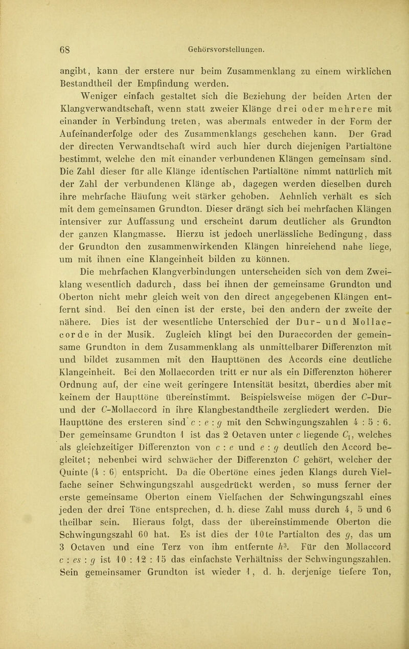 angibt, kann der erstere nur beim Zusammenklang zu einem wirklichen Bestandtheil der Empfindung werden. Weniger einfach gestaltet sich die Beziehung der beiden Arten der Klangverwandtschaft, wenn statt zweier Klänge drei oder mehrere mit einander in Verbindung treten, was abermals entweder in der Form der Aufeinanderfolge oder des Zusammenklangs geschehen kann. Der Grad der directen Verwandtschaft wird auch hier durch diejenigen Partialtöne bestimmt, welche den mit einander verbundenen Klängen gemeinsam sind. Die Zahl dieser für alle Klänge identischen Partialtöne nimmt natürlich mit der Zahl der verbundenen Klänge ab, dagegen werden dieselben durch ihre mehrfache Häufung weit stärker gehoben. Aehnlich verhält es sich mit dem gemeinsamen Grundton. Dieser drängt sich bei mehrfachen Klängen intensiver zur Auffassung und erscheint darum deutlicher als Grundton der ganzen Klangmasse. Hierzu ist jedoch unerlässliche Bedingung, dass der Grundton den zusammenwirkenden Klängen hinreichend nahe liege, um mit ihnen eine Klangeinheit bilden zu können. Die mehrfachen Klangverbindungen unterscheiden sich von dem Zwei- klang wesentlich dadurch, dass bei ihnen der gemeinsame Grundton und Oberton nicht mehr gleich weit von den direct angegebenen Klängen ent- fernt sind. Bei den einen ist der erste, bei den andern der zweite der nähere. Dies ist der wesentliche Unterschied der Dur- und Mollac- corde in der Musik. Zugleich klingt bei den Duraccorden der gemein- same Grundton in dem Zusammenklang als unmittelbarer Differenzton mit und bildet zusammen mit den Haupttönen des Accords eine deutliche Klangeinheit. Bei den Mollaccorden tritt er nur als ein Differenzton höherer Ordnung auf, der eine weit geringere Intensität besitzt, überdies aber mit keinem der Haupttöne übereinstimmt. Beispielsweise mögen der C-Dur- und der C-Mollaccord in ihre Klangbestandtheile zergliedert werden. Die Haupttöne des ersteren sind c : e : g mit den Schwingungszahlen 4:5:6. Der gemeinsame Grundton 1 ist das 2 Octaven unter c liegende Cj, welches als gleichzeitiger Differenzton von c : e und e : g deutlich den Accord be- gleitet; nebenbei wird schwächer der Differenzton C gehört, welcher der Quinte (4 : 6) entspricht. Da die Obertöne eines jeden Klangs durch Viel- fache seiner Schwingungszahl ausgedrückt werden, so muss ferner der erste gemeinsame Oberton einem Vielfachen der Schwingungszahl eines jeden der drei Töne entsprechen, d. h. diese Zahl muss durch 4, 5 und 6 theilbar sein. Hieraus folgt, dass der übereinstimmende Oberton die Schwingungszahl 60 hat. Es ist dies der lOte Partialton des g, das um 3 Octaven und eine Terz von ihm entfernte h^. Für den Mollaccord c : es : ^ ist 10 : 12 : 15 das einfachste Verhältniss der Schwingungszahlen. Sein gemeinsamer Grundton ist wieder 1 , d. h. derjenige tiefere Ton,