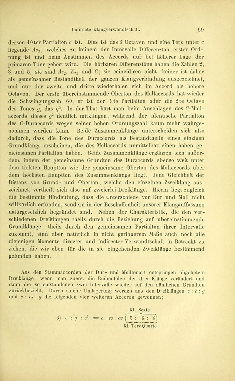 dessen 1 0 ter Partialton c ist. Dies ist das 3 Octaven und eine Terz unter c liegende ^5,3, welches zu keinem der Intervalle Differenzton erster Ord- nung ist und beim Anstimmen des Accords nur bei höherer Lage der primären Töne gehört wird. Die hörbaren Differenztöne haben die Zahlen 2, 3 und 5, sie sind ^^52, Es^ und C; sie coincidiren nicht, keiner ist daher als gemeinsamer Bestandtheil der ganzen Klangverbindung ausgezeichnet, und nur der zweite und dritte wiederholen sich im Accord als höhere Octaven. Der erste übereinstimmende Oberton des Mollaccords hat wieder die Schwingungszahl 60, er ist der 4 te Parlialton oder die 2te Octave des Tones g, das g'^. In der That hört man beim Anschlagen des C-Moll- accords dieses g'^ deutlich mitklingen, während der identische Partialton des C-Duraccords wegen seiner hohen Ordnungszahl kaum mehr wahrge- nommen werden kann. Beide Zusammenklänge unterscheiden sich also dadurch, dass die Töne des Duraccords als Bestandtheile eines einzigen Grundklangs erscheinen, die des Mollaccords unmittelbar einen hohen ge- meinsamen Partialton haben. Beide Zusammenklänge ergänzen sich außer- dem, indem der gemeinsame Grundton des Duraccords ebenso weit unter dem tiefsten Hauptton wie der gemeinsame Oberton des Mollaccords über dem höchsten Hauptton des Zusammenklangs liegt. Jene Gleichheit der Distanz von Grund- und Oberton, welche den einzelnen Zweiklang aas- zeichnet, vertheilt sich also auf zweierlei Dreiklänge. Hierin liegt zugleich die bestimmte Hindeutung, dass die Unterschiede von Dur und Moll nicht willkürlich erfunden, sondern in der Beschaffenheit unserer Klangauffassung naturgesetzlich begründet sind. Neben der Charakteristik, die den ver- schiedenen Dreiklängen theils durch die Beziehung auf übereinstimmende Grundklänge, theils durch den gemeinsamen Partialton ihrer Intervalle zukommt, sind aber natürlich in nicht geringerem Maße auch noch alle diejenigen Momente directer und indirecter Verwandtschaft in Betracht zu ziehen, die wir oben für die in sie eingehenden Zweiklänge bestimmend gefunden haben. Aus den Stammaccorden der Dur- und Molltonart entspringen abgeleitete Dreiklänge, wenn man zuerst die Reihenfolge der drei Klänge verändert und dann die so entstandenen zwei Intervalle wieder auf den nämlichen Grundton zurückbezieht. Durch solche Umlagerung werden aus den Dreiklängen c : e : g und c : es : g die folgenden vier weiteren Accorde gewonnen; Kl. Sexte 3) e : g : = c : es : as { ^ : 6 : 8) Kl. Terz Quarte