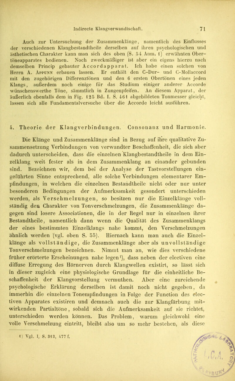 Auch zur Untersuchung der Zusammenklänge, namentlich des Einflusses der verschiedenen Klangbestandtheile derselben auf ihren psychologischen und ästhetischen Charakter kann man sich des oben (S. 54 Anm. 1) erwähnten Ober- töneapparates bedienen. Noch zweckmäßiger ist aber ein eigens hierzu nach demselben Princip gebauter Accordapparat. Ich habe einen solchen von Herrn A. Appunn erbauen lassen. Er enthält den C-Dur- und G-MoUaccord mit den zugehörigen Differenztönen und den 6 ersten Obertönen eines jeden Klangs, außerdem noch einige für das Studium einiger anderer Accorde wünschenswerthe Töne, sämmtlich in Zungenpfeifen. An diesem Apparat, der äußerlich ebenfalls dem in Fig. 125 Bd. I. S. 461 abgebildeten Tonmesser gleicht, lassen sich alle Fundamentalversuche über die Accorde leicht ausführen. 4. Theorie der Klangverbindungen. Consonanz und Harmonie. Die Klänge und Zusammenklänge sind in Bezug auf ihre qualitative Zu- sammensetzung Verbindungen von verwandter Beschaffenheit, die sich aber dadurch unterscheiden, dass die einzelnen Klangbestandtheile in dem Ein- zelklang weit fester als in dem Zusammenklang an einander gebunden sind. Bezeichnen wir, dem bei der Analyse der Tastvorstellungen ein- geführten Sinne entsprechend, alle solche Verbindungen elementarer Em- pfindungen, in welchen die einzelnen Bestandtheile nicht oder nur unter besonderen Bedingungen der Aufmerksamkeit gesondert unterschieden werden, als Verschmelzungen, so besitzen nur die Einzelkläiige voll- ständig den Charakter von Tonverschmelzungen, die Zusammenklänge da- gegen sind losere Associationen, die in der Regel nur in einzelnen ihrer Bestandtheile, namentlich dann wenn die Qualität des Zusammenklangs der eines bestimmten Einzelklangs nahe kommt, den Verschmelzungen ähnlich werden (vgl. oben S. 55). Hiernach kann man auch die Einzel- klänge als vollständige, die Zusammenklänge aber als unvollständige Tonverschmelzungen bezeichnen. Nimmt man an, wie dies verschiedene früher erörterte Erscheinungen nahe legen dass neben der electiven eine diffuse Erregung des Hörnerven durch Klangwellen existirt, so lässt sich in dieser zugleich eine physiologische Grundlage für die einheitliche Be- schaffenheit der Klangvorstellung vermuthen. Aber eine zureichende psychologische Erklärung derselben ist damit noch nicht gegeben, da immerhin die einzelnen Tonempfindungen in Folge der Function des elec- tiven Apparates existiren und demnach auch die zur Klangfärbung mit- wirkenden Partialtöne, sobald sich die Aufmerksamkeit auf sie richtet, unterschieden werden können. Das Problem, warum gleichwohl eine volle Verschmelzung eintritt, bleibt also um so mehr bestehen, als diese i) Vgl. I, S. 31 3, 477 f. 6