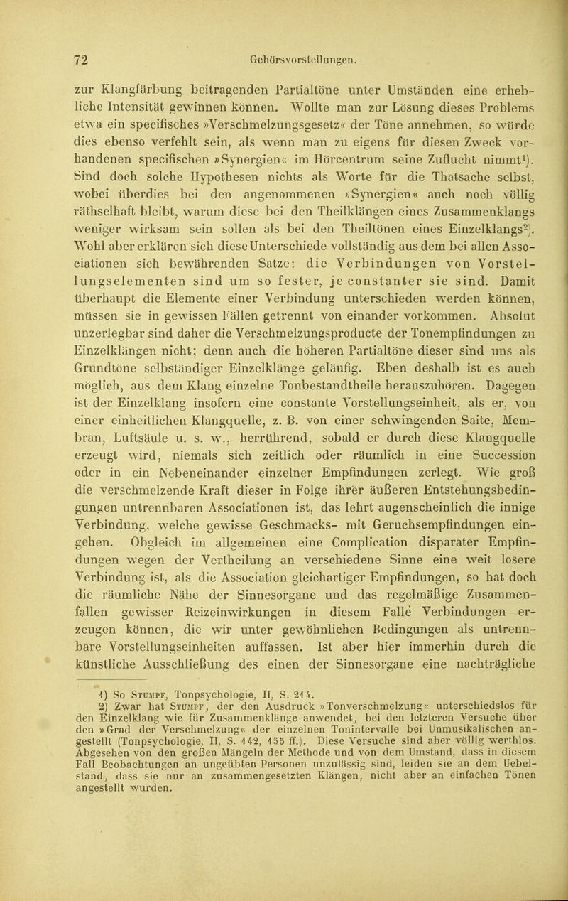 zur Klangfärbung beitragenden Partialtöne unter Umständen eine erheb- liche Intensität gewinnen können. Wollte man zur Lösung dieses Problems etwa ein specifisches »Verschmelzungsgesetz« der Töne annehmen, so würde dies ebenso verfehlt sein, als wenn man zu eigens für diesen Zweck vor- handenen specifischen »Synergien« im Hörcentrum seine Zuflucht nimmt Sind doch solche Hypothesen nichts als Worte für die Thatsache selbst, wobei überdies bei den angenommenen «Synergien« auch noch völlig räthselhaft bleibt, warum diese bei den Theilklängen eines Zusammenklangs weniger wirksam sein sollen als bei den Theiltönen eines Einzelklangs^). W^ohl aber erklären sich diese Unterschiede vollständig aus dem bei allen Asso- ciationen sich bewährenden Satze: die Verbindungen von Vorstel- lungselementen sind um so fester, je constanter sie sind. Damit überhaupt die Elemente einer Verbindung unterschieden werden können, müssen sie in gewissen Fällen getrennt von einander vorkommen. Absolut unzerlegbar sind daher die Verschmelzungsproducte der Tonempfindungen zu Einzelklängen nicht; denn auch die höheren Partialtöne dieser sind uns als Grundtöne selbständiger Einzelklänge geläufig. Eben deshalb ist es auch möglich, aus dem Klang einzelne Tonbestandtheile herauszuhören. Dagegen ist der Einzelklang insofern eine constante Vorstellungseinheit, als er, von einer einheitlichen Klangquelle, z. B. von einer schwingenden Saite, Mem- bran, Luftsäule u. s. w., herrührend, sobald er durch diese Klangquelle erzeugt wird, niemals sich zeitlich oder räumlich in eine Succession oder in ein Nebeneinander einzelner Empfindungen zerlegt. Wie groß die verschmelzende Kraft dieser in Folge ihrer äußeren Entstehungsbedin- gungen untrennbaren Associationen ist, das lehrt augenscheinlich die innige Verbindung, welche gewisse Geschmacks- mit Geruchsempfindungen ein- gehen. Obgleich im allgemeinen eine Complication disparater Empfin- dungen wegen der Vertheilung an verschiedene Sinne eine weit losere Verbindung ist, als die Association gleichartiger Empfindungen, so hat doch die räumliche Nähe der Sinnesorgane und das regelmäßige Zusammen- fallen gewisser Reizeinwirkungen in diesem Falle Verbindungen er- zeugen können, die wir unter gewöhnlichen Bedingungen als untrenn- bare Vorstellungseinheiten auffassen. Ist aber hier immerhin durch die künstliche Ausschließung des einen der Sinnesorgane eine nachträgliche 1) So Stumpf, Tonpsychologie, II, S. 214. 2) Zwar hat Stumpf, der den Ausdruck »Tonverschmelzung« unterschiedslos für den Einzelklang wie für Zusammenklänge anwendet, bei den letzteren Versuche über den »Grad der Verschmelzung« der einzelnen Tonintervalle bei Unmusikalischen an- gestellt (Tonpsychologie, II, S. 142, 155 ff.)- Diese Versuche sind aber völlig werthlos. Abgesehen von den großen Mängeln der Methode und von dem Umstand, dass in diesem Fall Beobachtungen an ungeübten Personen unzulässig sind, leiden sie an dem Uebel- stand, dass sie nur an zusammengesetzten Klängen, nicht aber an einfachen Tönen angestellt wurden.
