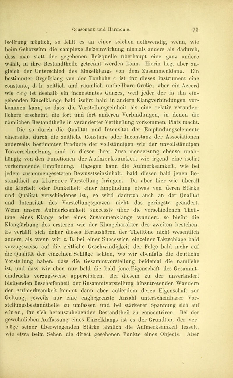 Isolirung möglich, so fehlt es an einer solchen nothwendig, wenn, wie beim Gehörssinn die complexe Reizeinwirkung niemals anders als dadurch, dass man statt der gegebenen ßeizquelle überhaupt eine ganz andere wählt, in ihre Bestandtheile getrennt werden kann. Hierin liegt aber zu- gleich der Unterschied des Einzelklangs von dem Zusammenklang. Ein bestimmter Orgelklang von der Tonhöhe c ist für dieses Instrument eine constante, d.h. zeitlich und räumlich untheilbare Größe; aber ein Accord wie c e (j ist deshalb ein inconstantes Ganzes, weil jeder der in ihn ein- gehenden Einzelklänge bald isolirt bald in andern Klangverbindungen vor- kommen kann, so dass die Vorstellungseinheit als eine relativ veränder- lichere erscheint, die fort und fort anderen Verbindungen, in denen die nämlichen Bestandtheile in veränderter Vertheilung vorkommen, Platz macht. Die so durch die Qualität und Intensität der Empfindungselemente einerseits, durch die zeitliche Constanz oder Inconstanz der Associationen anderseits bestimmten Producte der vollständigen wie der unvollständigen Ton Verschmelzung sind in dieser ihrer Zusa mensetzung ebenso unab- hängig von den Functionen der Aufmerksamkeit wie irgend eine isolirt vorkommende Empfindung. Dagegen kann die Aufmerksamkeit, wie bei jedem zusammengesetzten Bewusstseinsinhalt, bald diesen bald jenen Be- standtheil zu klarerer Vorstellung bringen. Da aber hier wie überall die Klarheit oder Dunkelheit einer Empfindung etwas von deren Stärke und Qualität verschiedenes ist, so wird dadurch auch an der Qualität und Intensität des Vorstellungsganzen nicht das geringste geändert. Wenn unsere Aufmerksamkeit successiv über die verschiedenen Theil- töne eines Klangs oder eines Zusammenklangs wandert, so bleibt die Klangfärbung des ersteren wie der Klangcharakter des zweiten bestehen. Es verhält sich daher dieses Heraushören der Theiltöne nicht wesentlich anders, als wenn wir z. B. bei einer Succession einzelner Taktschläge bald vorzugsweise auf die zeitliche Geschwindigkeit der Folge bald mehr auf die Qualität der einzelnen Schläge achten, wo wir ebenfalls die deutliche Vorstellung haben, dass die Gesammtvorstellung beidemal die nämliche ist, und dass wir eben nur bald die bald jene Eigenschaft des Gesammt- eindrucks vorzugsweise appercipiren. Bei diesem zu der unverändert bleibenden Beschaffenheit der Gesammtvorstellung hinzutretenden Wandern der Aufmerksamkeit kommt dann aber außerdem deren Eigenschaft zur Geltung, jeweils nur eine engbegrenzte Anzahl unterscheidbarer Vor- stellungsbestandtheile zu umfassen und bei stärkerer Spannung sich auf einen, für sich herauszuhebenden Bestandtheil zu concentriren. Bei der gewöhnlichen Auffassung eines Einzelklangs ist es der Grundton, der ver- möge seiner überwiegenden Stärke ähnlich die Aufmerksamkeit fesselt, wie etwa beim Sehen die direct gesehenen Punkte eines Objects. Aber