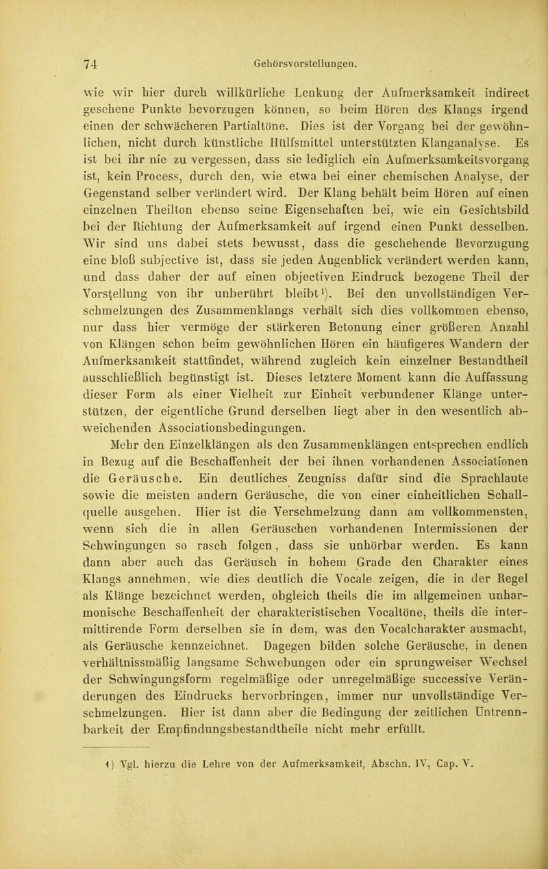 wie wir hier durch willkürh'che Lenkung der Aufmerksamkeit indirect gesehene Punkte bevorzugen können, so beim Hören des Klangs irgend einen der schwächeren Partialtöne. Dies ist der Vorgang bei der gewöhn- lichen, nicht durch künstliche Hülfsmittel unterstützten Klanganalyse. Es ist bei ihr nie zu vergessen, dass sie lediglich ein Aufmerksamkeitsvorgang ist, kein Process, durch den, wie etwa bei einer chemischen Analyse, der Gegenstand selber verändert wird. Der Klang behält beim Hören auf einen einzelnen Theilton ebenso seine Eigenschaften bei, wie ein Gesichtsbild bei der Richtung der Aufmerksamkeit auf irgend einen Punkt desselben. Wir sind uns dabei stets bewusst, dass die geschehende Bevorzugung eine bloß subjective ist, dass sie jeden Augenblick verändert werden kann, und dass daher der auf einen objectiven Eindruck bezogene Theil der Vorstellung von ihr unberührt bleibt^). Bei den unvollständigen Ver- schmelzungen des Zusammenklangs verhält sich dies vollkommen ebenso, nur dass hier vermöge der stärkeren Betonung einer größeren Anzahl von Klängen schon beim gewöhnlichen Hören ein häufigeres Wandern der Aufmerksamkeit stattfindet, während zugleich kein einzelner Bestandtheil ausschließlich begünstigt ist. Dieses letztere Moment kann die Auffassung dieser Form als einer Vielheit zur Einheit verbundener Klänge unter- stützen, der eigentliche Grund derselben liegt aber in den wesentlich ab- weichenden Associationsbedingungen. Mehr den Einzelklängen als den Zusammenklängen entsprechen endlich in Bezug auf die Beschaffenheit der bei ihnen vorhandenen Associationen die Geräusche. Ein deutliches Zeugniss dafür sind die Sprachlaute sowie die meisten andern Geräusche, die von einer einheitlichen Schall- quelle ausgehen. Hier ist die Verschmelzung dann am vollkommensteUj wenn sich die in allen Geräuschen vorhandenen Intermissionen der Schwingungen so rasch folgen, dass sie unhörbar werden. Es kann dann aber auch das Geräusch in hohem Grade den Charakter eines Klangs annehmen, wie dies deutlich die Vocale zeigen, die in der Regel als Klänge bezeichnet werden, obgleich theils die im allgemeinen unhar- monische Beschaffenheit der charakteristischen Vocaltöne, theils die inter- mittirende Form derselben sie in dem, was den Vocalcharakter ausmacht, als Geräusche kennzeichnet. Dagegen bilden solche Geräusche, in denen verhältnissmäßig langsame Schwebungen oder ein sprungweiser Wechsel der Schwingungsform regelmäßige oder unregelmäßige successive Verän- derungen des Eindrucks hervorbringen, immer nur unvollständige Ver- schmelzungen. Hier ist dann aber die Bedingung der zeitlichen üntrenn- barkeit der Empfindungsbestandtheile nicht mehr erfüllt. 4) Vgl. hierzu die Lehre von der Aufmerksamkeit, Abschn. IV, Cap. V.
