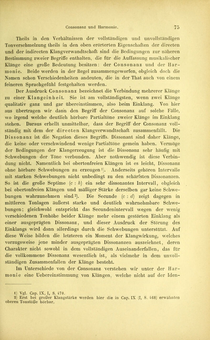 Theils in den Verhältnissen der vollständigen und unvollständigen Tonverschmelzung theils in den oben erörterten Eigenschaften der directen und der indirecten Klangverwandtschaft sind die Bedingungen zur näheren Bestimmung zweier Begriffe enthalten, die für die Auffassung musikalischer Klänge eine große Bedeutung besitzen: der Consonanz und der Har- monie. Beide werden in der Regel zusammengeworfen, obgleich doch die Namen schon Verschiedenheiten andeuten, die in der That auch von einem feineren Sprachgefühl festgehalten werden. Der Ausdruck Consonanz bezeichnet die Verbindung mehrerer Klänge zu einer Klangeinheit. Sie ist am vollständigsten, wenn zwei Klänge qualitativ ganz und gar übereinstimmen, also beim Einklang. Von hier aus übertragen wir dann den Begriff der Consonanz auf solche Fälle, wo irgend welche deutlich hörbare Partialtöne zweier Klänge im Einklang stehen. Daraus erhellt unmittelbar, dass der Begriff der Consonanz voll- ständig mit dem der directen Klangverwandtschaft zusammenfällt. Die Dissonanz ist die Negation dieses Begriffs. Dissonant sind daher Klänge, die keine oder verschwindend w'enige Partialtöne gemein haben. Vermöge der Bedingungen der Klangerzeugung ist die Dissonanz sehr häufig mit Schwebungen der Töne verbunden. Aber nothwendig ist diese Verbin- dung nicht. Namentlich bei obertonfreien Klängen ist es leicht, Dissonanz ohne hörbare Schwebungen zu erzeugen Anderseits gehören Intervalle mit starken Schwebungen nicht unbedingt zu den schärfsten Dissonanzen. So ist die große Septime (c : h) ein sehr dissonantes Intervall, obgleich bei obertonfreien Klängen und mäßiger Stärke derselben gar keine Schwe- bungen wahrzunehmen sind 2). Die Secunde (c : d) zeigt dagegen in mittleren Tonlagen äußerst starke und deutlich wahrnehmbare Schwe- bungen; gleichwohl entspricht das Secundenintervall wegen der w^enig verschiedenen Tonhöhe beider Klänge mehr einem gestörten Einklang als einer ausgeprägten Dissonanz, und dieser Ausdruck der Störung des Einklangs wird dann allerdings durch die Schwebungen unterstützt. Auf diese Weise bilden die letzteren ein Moment der Klangwirkung, welches vorzugsweise jene minder ausgeprägten Dissonanzen auszeichnet, deren Charakter nicht sowohl in dem vollständigen Auseinanderfallen, das für die vollkommene Dissonanz w^esentlich ist, als vielmehr in dem unvoll- ständigen Zusammenfallen der Klänge besteht. Im Unterschiede von der Consonanz verstehen wir unter der Har- monie eine Uebereinstimmung von Klängen, w^elche nicht auf der Iden^ \) Vgl. Cap. IX, I, S. 470. 2) Erst bei großer Klangstärke werden hier die in Cap. IX (I, S. 468) erwähnten oberen Tonstöße hörbar.