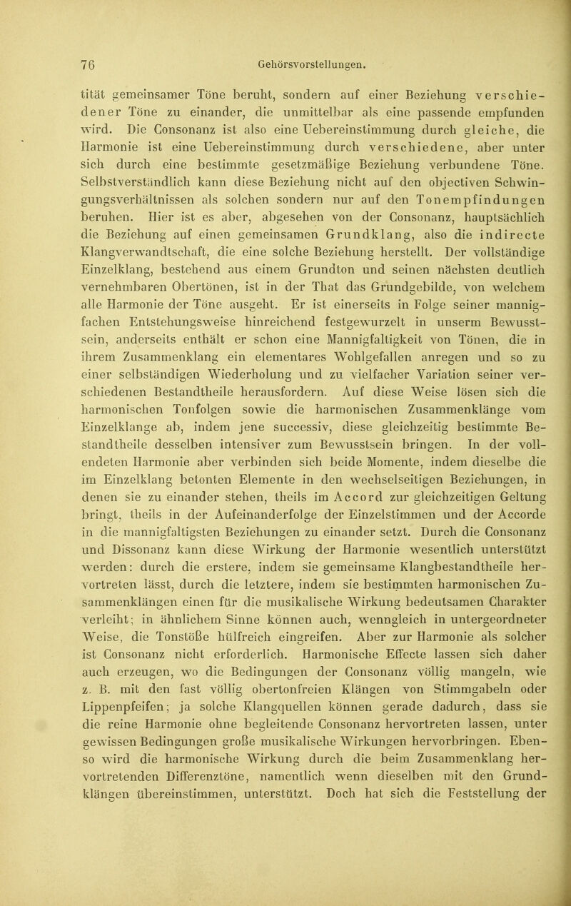 tität gemeinsamer Töne beruht, sondern auf einer Beziehung verschie- dener Töne zu einander, die unmittelbar als eine passende empfunden wird. Die Gonsonanz ist also eine Uebereinstimmung durch gleiche, die Harmonie ist eine Uebereinstimmung durch verschiedene, aber unter sich durch eine bestimmte gesetzmäßige Beziehung verbundene Töne. Selbstverständlich kann diese Beziehung nicht auf den objectiven Schwin- gungsverhältnissen als solchen sondern nur auf den Tonempfindungen beruhen. Hier ist es aber, abgesehen von der Gonsonanz, hauptsächlich die Beziehung auf einen gemeinsamen Grundklang, also die indirecte Klangverwandtschaft, die eine solche Beziehung herstellt. Der vollständige Einzelklang, bestehend aus einem Grundton und seinen nächsten deutlich vernehmbaren Obertönen, ist in der That das Grundgebilde, von welchem alle Harmonie der Töne ausgeht. Er ist einerseits in Folge seiner mannig- fachen Entstehungsweise hinreichend festgewurzelt in unserm Bewusst- sein, anderseits enthält er schon eine Mannigfaltigkeit von Tönen, die in ihrem Zusammenklang ein elementares Wohlgefallen anregen und so zu einer selbständigen Wiederholung und zu vielfacher Variation seiner ver- schiedenen Bestandtheile herausfordern. Auf diese Weise lösen sich die harmonischen Tonfolgen sowie die harmonischen Zusammenklänge vom Einzelklange ab, indem jene successiv, diese gleichzeitig bestimmte Be- standtheile desselben intensiver zum Bewusstsein bringen. In der voll- endeten Harmonie aber verbinden sich beide Momente, indem dieselbe die im Einzelklang betonten Elemente in den wechselseitigen Beziehungen, in denen sie zu einander stehen, theils im Accord zur gleichzeitigen Geltung bringt, theils in der Aufeinanderfolge der Einzelstimmen und der Accorde in die mannigfaltigsten Beziehungen zu einander setzt. Durch die Gonsonanz und Dissonanz kann diese Wirkung der Harmonie wesentlich unterstützt werden: durch die erstere, indem sie gemeinsame Klangbestandtheile her- vortreten lässt, durch die letztere, indem sie bestiinmten harmonischen Zu- sammenklängen einen für die musikalische Wirkung bedeutsamen Charakter verleiht; in ähnlichem Sinne können auch, wenngleich in untergeordneter Weise, die Tonstöße hülfreich eingreifen. Aber zur Harmonie als solcher ist Gonsonanz nicht erforderlich. Harmonische Effecte lassen sich daher auch erzeugen, wo die Bedingungen der Gonsonanz völlig mangeln, wie z. B. mit den fast völlig obertonfreien Klängen von Stimmgabeln oder Lippenpfeifen; ja solche Klangquellen können gerade dadurch, dass sie die reine Harmonie ohne begleitende Gonsonanz hervortreten lassen, unter gewissen Bedingungen große musikalische Wirkungen hervorbringen. Eben- so wird die harmonische Wirkung durch die beim Zusammenklang her- vortretenden Differenztöne, namentlich wenn dieselben mit den Grund- klängen übereinstimmen, unterstützt. Doch hat sich die Feststellung der