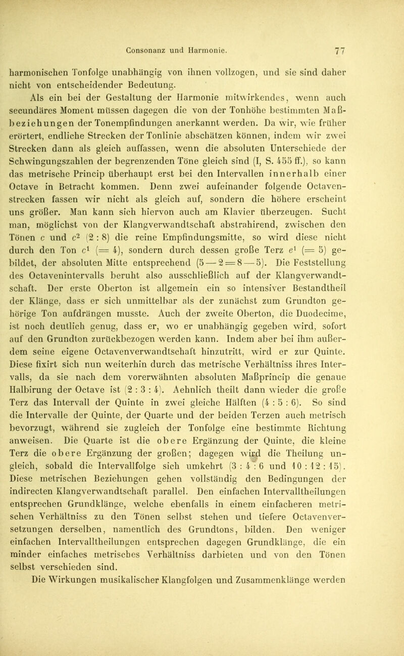 harmonischen Tonfolge unabhängig von ihnen vollzogen, und sie sind daher nicht von entscheidender Bedeutung. Als ein bei der Gestaltung der Harmonie mitwirkendes, wenn auch secundäres Moment müssen dagegen die von der Tonhöhe bestimmten Maß- beziehungen der Tonempfindungen anerkannt werden. Da wir, wie früher erörtert, endliche Strecken der Tonlinie abschätzen können, indem wir zwei Strecken dann als gleich auffassen, wenn die absoluten Unterschiede der Schwingungszahlen der begrenzenden Töne gleich sind (I, S. 455 ff.), so kann das metrische Princip überhaupt erst bei den Intervallen innerhalb einer Octave in Betracht kommen. Denn zwei aufeinander folgende Octaven- strecken fassen wir nicht als gleich auf, sondern die höhere erscheint uns größer. Man kann sich hiervon auch am Klavier überzeugen. Sucht man, möglichst von der Klangverw^andtschaft abstrahirend, zwischen den Tönen c und (2 : 8) die reine Empfindungsmitte, so wird diese nicht durch den Ton (= 4), sondern durch dessen große Terz (= 5) ge- bildet, der absoluten Mitte entsprechend (5 — 2 = 8 — 5). Die Feststellung des Octavenintervalls beruht also ausschließlich auf der Klangverwandt- schaft. Der erste Oberton ist allgemein ein so intensiver Bestandtheil der Klänge, dass er sich unmittelbar als der zunächst zum Grundton ge- hörige Ton aufdrängen musste. Auch der zweite Oberton, die Daodecime, ist noch deutlich genug, dass er, wo er unabhängig gegeben wird, sofort auf den Grundton zurückbezosen werden kann. Indem aber bei ihm außer- dem seine eigene Octavenverwandtschaft hinzutritt, wird er zur Quinte. Diese fixirt sich nun weiterhin durch das metrische Verhältniss ihres Inter- valls, da sie nach dem vorerwähnten absoluten Maßprincip die genaue Halbirung der Octave ist (2:3: 4). Aehnlich theilt dann wieder die große Terz das Intervall der Quinte in zwei gleiche Hälften (4:5: 6). So sind die Intervalle der Quinte, der Quarte und der beiden Terzen auch metrisch bevorzugt, während sie zugleich der Tonfolge eine bestimmte Richtung anweisen. Die Quarte ist die obere Ergänzung der Quinte, die kleine Terz die obere Ergänzung der großen; dagegen wird die Theilung un- gleich, sobald die Intervallfolge sich umkehrt (3:4:6 und 10:12:15). Diese metrischen Beziehungen gehen vollständig den Bedingungen der indirecten Klangverwandtschaft parallel. Den einfachen Intervalltheilungen entsprechen Grundklänge, welche ebenfalls in einem einfacheren metri- schen Verhältniss zu den Tönen selbst stehen und tiefere Octavenver- setzungen derselben, namentlich des Grundtons, bilden. Den weniger einfachen Intervalltheilungen entsprechen dagegen Grundklänge, die ein minder einfaches metrisches Verhältniss darbieten und von den Tönen selbst verschieden sind. Die Wirkungen musikalischer Klangfolgen und Zusammenklänge werden