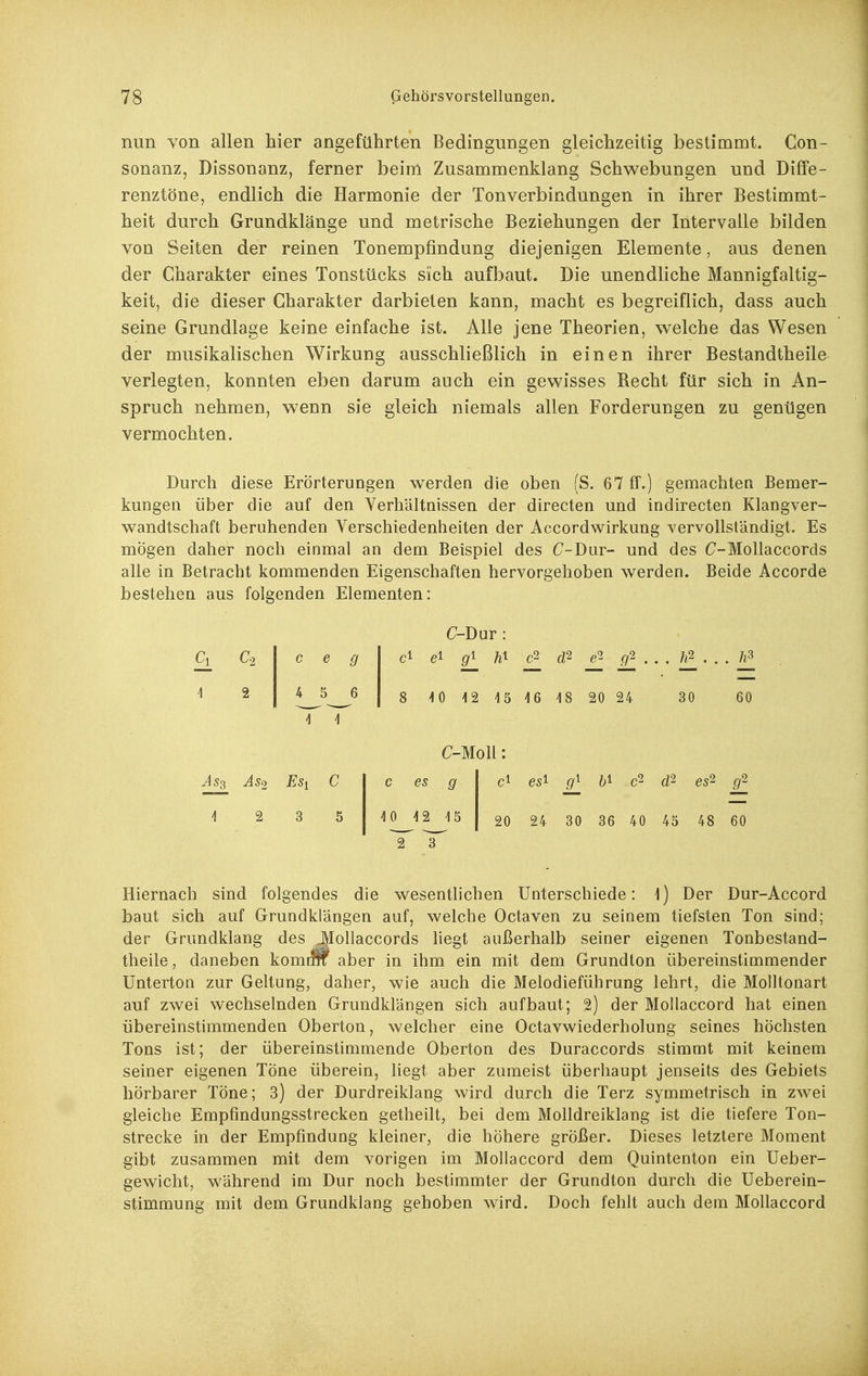 nun von allen hier angeführten Bedingungen gleichzeitig bestimmt. Con- sonanz, Dissonanz, ferner beim Zusammenklang Schwebungen und Diffe- renztöne, endlich die Harmonie der Ton Verbindungen in ihrer Bestimmt- heit durch Grundklänge und metrische Beziehungen der Intervalle bilden von Seiten der reinen Tonempfindung diejenigen Elemente, aus denen der Charakter eines Tonstücks sich aufbaut. Die unendliche Mannigfaltig- keit, die dieser Charakter darbieten kann, macht es begreiflich, dass auch seine Grundlage keine einfache ist. Alle jene Theorien, welche das Wesen der musikalischen Wirkung ausschließlich in einen ihrer Bestandtheile verlegten, konnten eben darum auch ein gewisses Recht für sich in An- spruch nehmen, wenn sie gleich niemals allen Forderungen zu genügen vermochten. Durch diese Erörterungen werden die oben (S. 67 ff.) gemachten Bemer- kungen über die auf den Verhältnissen der directen und indirecten Klangver- wandtschaft beruhenden Verschiedenheiten der Accordwirkung vervollständigt. Es mögen daher noch einmal an dem Beispiel des C-Dur- und des C-Mollaccords alle in Betracht kommenden Eigenschaften hervorgehoben werden. Beide Accorde bestehen aus folgenden Elementen: Ci C2 ] 2 c e g 4 5 6 Ass As2 Esi C 12 3 5 C-Dur : ci gl gl c2 d2 . _ /i2 . . . /i3 8 10 12 15 16 18 20 24 30 C-Moll: c es g 10 12 15 ^ 1^ 60 ci es^ cß es'^ g^ 20 24 30 36 40 45 48 60 Hiernach sind folgendes die wesentlichen Unterschiede: 1) Der Dur-Accord baut sich auf Grundkiängen auf, welche Octaven zu seinem tiefsten Ton sind; der Grundklang des Jlollaccords liegt außerhalb seiner eigenen Tonbestand- theile, daneben komtm aber in ihm ein mit dem Grundton übereinstimmender Unterton zur Geltung, daher, wie auch die Melodieführang lehrt, die Molltonart auf zwei wechselnden Grundkiängen sich aufbaut; 2) der Moilaccord hat einen übereinstimmenden Oberton, welcher eine Octavwiederholung seines höchsten Tons ist; der übereinstimmende Oberton des Duraccords stimmt mit keinem seiner eigenen Töne überein, liegt aber zumeist überhaupt jenseits des Gebiets hörbarer Töne; 3) der Durdreiklang wird durch die Terz symmetrisch in zwei gleiche Empfmdungsstrecken getheilt, bei dem Molldreiklang ist die tiefere Ton- strecke in der Empfindung kleiner, die höhere größer. Dieses letztere Moment gibt zusammen mit dem vorigen im Moilaccord dem Quintenton ein Ueber- gewicht, während im Dur noch bestimmter der Grundton durch die Ueberein- stimmung mit dem Grundklang gehoben wird. Doch fehlt auch dem Moilaccord