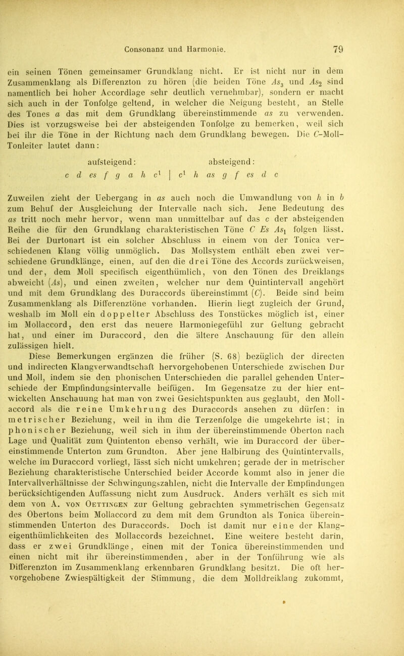 ein seinen Tönen gemeinsamer Grundi^lang nicht. Er ist nicht nur in dem Zusammenklang als Differenzton zu hören (die beiden Tone As^ und As^ sind namentUch bei hoher Accordlage sehr deutlich vernehmbar), sondern er macht sich auch in der Tonfolge geltend, in welcher die Neigung besteht, an Stelle des Tones a das mit dem Gfundklang übereinstimmende as zu verwenden. Dies ist vorzugsweise bei der absteigenden Tonfolge zu bemerken, weil sich bei ihr die Töne in der Richtung nach dem Grundklang bewegen. Die C-Moll- Tonleiter lautet dann: aufsteigend: absteigend: c d es f g ah | h as g f es d c Zuweilen zieht der Uebergang in as auch noch die Umwandlung von h in b zum Behuf der Ausgleichung der Intervalle nach sich. Jene Bedeutung des as tritt noch mehr hervor, wenn man unmittelbar auf das c der absteigenden Reihe die für den Grundklang charakteristischen Töne C Es As^ folgen lässt. Bei der Durtonart ist ein solcher Abschluss in einem von der Tonica ver- schiedenen Klang völlig unmöglich. Das Mollsystem enthält eben zwei ver- schiedene Grundklänge, einen, auf den die drei Töne des Accords zurückweisen, und der, dem Moll specifisch eigenthümlich, von den Tönen des Dreiklangs abweicht [As), und einen zweiten, welcher nur dem Quintintervall angehört und mit dem Grundklang des Duraccords übereinstimmt {C). Beide sind beim Zusammenklang als Differenztöne vorhanden. Hierin liegt zugleich der Grund, weshalb im Moll ein doppelter Abschluss des Tonstückes möglich ist, einer im Mollaccord, den erst das neuere Harmoniegefühl zur Gehung gebracht hat, und einer im Duraccord, den die ältere Anschauung für den allein zulässigen hielt. Diese Bemerkungen ergänzen die früher (S. 68) bezüglich der directen und indirecten Klangverwandtschaft hervorgehobenen Unterschiede zwischen Dur und Moll, indem sie den phonischen Unterschieden die parallel gehenden Unter- schiede der Empfmdungsintervalle beifügen. Im Gegensatze zu der hier ent- wickelten Anschauung hat man von zwei Gesichtspunkten aus geglaubt, den Moll- accord als die reine Umkehrung des Duraccords ansehen zu dürfen: in metrischer Beziehung, weü in ihm die Terzenfolge die umgekehrte ist; in phonischer Beziehung, weil sich in ihm der übereinstimmende Oberton nach Lage und Qualität zum Quintenton ebenso verhält, wie im Duraccord der über- einstimmende Unterton zum Grundton. Aber jene Halbirung des Quintintervalls, welche im Duraccord vorliegt, lässt sich nicht umkehren; gerade der in metrischer Beziehung charakteristische Unterschied beider Accorde kommt also in jener die Intervallverhältnisse der Schwingungszahlen, nicht die Intervalle der Empfindungen berücksichtigenden Auffassung nicht zum Ausdruck. Anders verhält es sich mit dem von A. von Oettingen zur Geltung gebrachten symmetrischen Gegensatz des Obertons beim Mollaccord zu dem mit dem Grundton als Tonica überein- stimmenden Unlerton des Duraccords. Doch ist damit nur eine der Klang- eigenthümlichkeiten des Mollaccords bezeichnet. Eine weitere besteht darin, dass er zwei Grundklänge, einen mit der Tonica übereinstimmenden und einen nicht mit ihr übereinstimmenden, aber in der Tonführung wie als Differenzton im Zusammenklang erkennbaren Grundklang besitzt. Die oft her- vorgehobene Zwiespältigkeit der Stimmung, die dem Molldreiklang zukommt, •