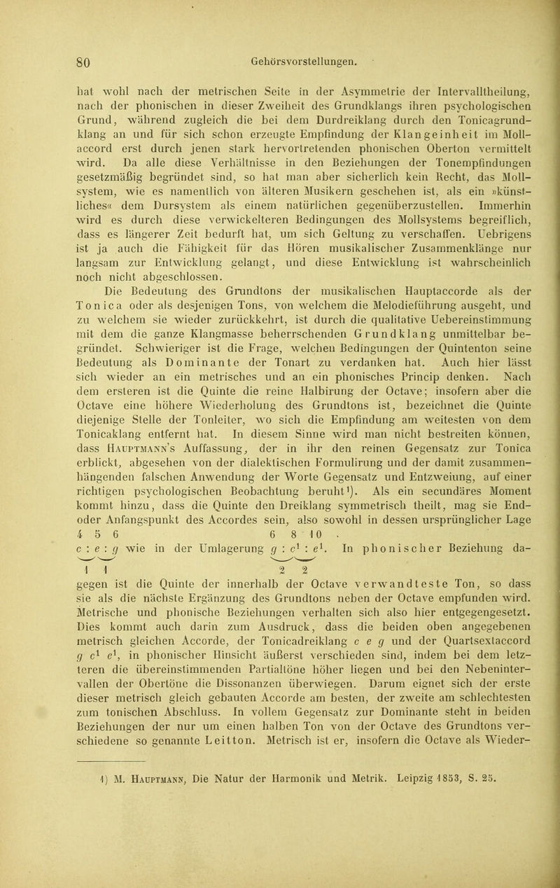 hat wohl nach der metrischen Seite in der Asymmetrie der Intervalltheilung, nach der phonischen in dieser Zweilieit des Grundklangs ihren psychologischen Grund, wahrend zugleich die bei dem Durdreiklang durch den Tonicagrund- klang an und für sich schon erzeugte Empfindung der Klangeinheit im MoU- accord erst durch jenen stark hervortretenden phonischen Oberton vermittelt wird. Da alle diese Verhältnisse in den Beziehungen der Tonempfindungen gesetzmäßig begründet sind, so hat man aber sicherlich kein Recht, das MoU- system, wie es namentlich von älteren Musikern geschehen ist, als ein »künst- liches« dem Dursystem als einem natürlichen gegenüberzustellen. Immerhin wird es durch diese verwickeiteren Bedingungen des Mollsystems begreiflich, dass es längerer Zeit bedurft hat, um sich Geltung zu verschaffen. Uebrigens ist ja auch die Fähigkeit für das Hören musikalischer Zusammenklänge nur langsam zur Entwicklung gelangt, und diese Entwicklung ist wahrscheinlich noch nicht abgeschlossen. Die Bedeutung des Grundtons der musikalischen Hauptaccorde als der Tonica oder als desjenigen Tons, von welchem die Melodieführung ausgeht, und zu welchem sie wieder zurückkehrt, ist durch die qualitative üebereinstimmung mit dem die ganze Klangmasse beherrschenden Grundklang unmittelbar be- gründet. Schwieriger ist die Frage, welchen Bedingungen der Quintenton seine Bedeutung als Dominante der Tonart zu verdanken hat. Auch hier lässt sich wieder an ein metrisches und an ein phonisches Princip denken. Nach dem ersteren ist die Quinte die reine Halbirung der Octave; insofern aber die Octave eine höhere Wiederholung des Grundtons ist, bezeichnet die Quinte diejenige Stelle der Tonleiter, wo sich die Empfindung am weitesten von dem Tonicaklang entfernt hat. In diesem Sinne wird man nicht bestreiten können, dass Hauptmanns Auffassung^ der in ihr den reinen Gegensatz zur Tonica erblickt, abgesehen von der dialektischen Formulirung und der damit zusammen- hängenden falschen Anwendung der Worte Gegensatz und Entzweiung, auf einer richtigen psychologischen Beobachtung beruht i). Als ein secundäres Moment kommt hinzu, dass die Quinte den Dreiklang symmetrisch theüt, mag sie End- oder Anfangspunkt des Accordes sein, also sowohl in dessen ursprünghcher Lage 4 5 6 6 8 10^ c : e : g wie in der Umlagerung g : c^- : e^. In phonischer Beziehung da- gegen ist die Quinte der innerhalb der Octave verwandteste Ton, so dass sie als die nächste Ergänzung des Grundtons neben der Octave empfunden wird. Metrische und phonische Beziehungen verhalten sich also hier entgegengesetzt. Dies kommt auch darin zum Ausdruck, dass die beiden oben angegebenen metrisch gleichen Accorde, der Tonicadreiklang c e g und der Quartsextaccord g in phonischer Hinsicht äußerst verschieden sind, indem bei dem letz- teren die übereinstimmenden Partialtöne höher Hegen und bei den Nebeninter- vallen der Obertöne die Dissonanzen überwiegen. Darum eignet sich der erste dieser metrisch gleich gebauten Accorde am besten, der zweite am schlechtesten zum tonischen Abschluss. In vollem Gegensatz zur Dominante steht in beiden Beziehungen der nur um einen halben Ton von der Octave des Grundtons ver- schiedene so genannte Leitton. Metrisch ist er, insofern die Octave als Wieder- 4) M. Hauptmann, Die Natur der Harmonik und Metrik. Leipzig 1853, S. 25.