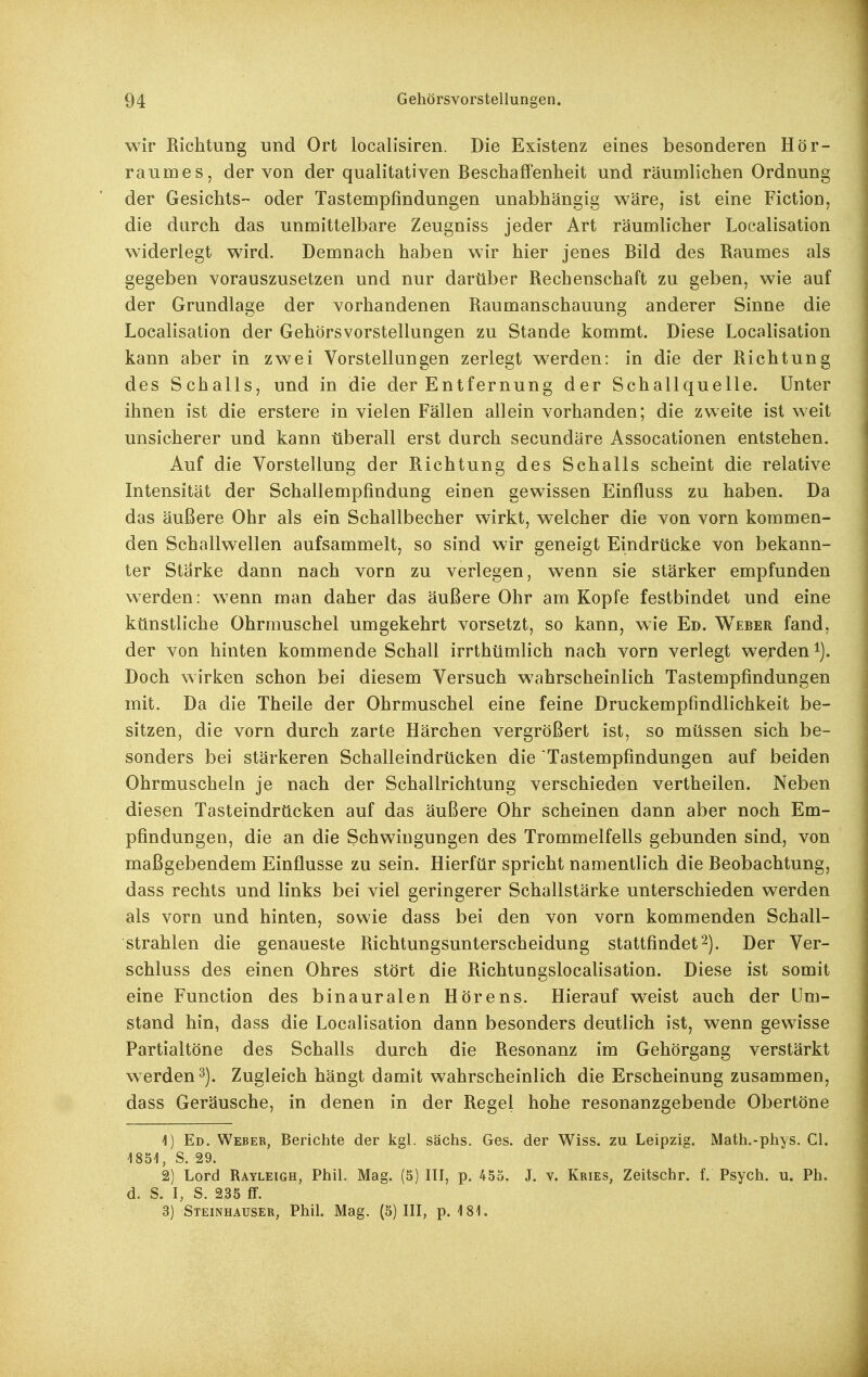 wir Richtung und Ort localisiren. Die Existenz eines besonderen Hör- raumes, der von der qualitativen Beschaffenheit und räumlichen Ordnung der Gesichts- oder Tastempfindungen unabhängig wäre, ist eine Fiction, die durch das unmittelbare Zeugniss jeder Art räumlicher Localisation widerlegt wird. Demnach haben wir hier jenes Bild des Raumes als gegeben vorauszusetzen und nur dartiber Rechenschaft zu geben, wie auf der Grundlage der vorhandenen Raumanschauung anderer Sinne die Localisation der Gehörsvorstellungen zu Stande kommt. Diese Localisation kann aber in zwei Vorstellungen zerlegt werden: in die der Richtung des Schalls, und in die der Entfernung der Schallquelle. Unter ihnen ist die erstere in vielen Fällen allein vorhanden; die zweite ist weit unsicherer und kann tiberall erst durch secundäre Assocationen entstehen. Auf die Vorstellung der Richtung des Schalls scheint die relative Intensität der Schallempfindung einen gewissen Einfluss zu haben. Da das äußere Ohr als ein Schallbecher wirkt, welcher die von vorn kommen- den Schallwellen aufsammelt, so sind wir geneigt Eindrücke von bekann- ter Stärke dann nach vorn zu verlegen, wenn sie stärker empfunden werden: wenn man daher das äußere Ohr am Kopfe festbindet und eine ktinstliche Ohrmuschel umgekehrt vorsetzt, so kann, wie Ed. Weber fand, der von hinten kommende Schall irrthümlich nach vorn verlegt werden Doch wirken schon bei diesem Versuch wahrscheinlich Tastempfindungen mit. Da die Theile der Ohrmuschel eine feine Druckempfindlichkeit be- sitzen, die vorn durch zarte Härchen vergrößert ist, so müssen sich be- sonders bei stärkeren Schalleindrücken die Tastempfindungen auf beiden Ohrmuscheln je nach der Schallrichtung verschieden vertheilen. Neben diesen Tasteindrücken auf das äußere Ohr scheinen dann aber noch Em- pfindungen, die an die Schwingungen des Trommelfells gebunden sind, von maßgebendem Einflüsse zu sein. Hierfür spricht namentlich die Beobachtung, dass rechts und links bei viel geringerer Schallstärke unterschieden werden als vorn und hinten, sowie dass bei den von vorn kommenden Schall- strahlen die genaueste Richtungsunterscheidung stattfindet2). Der Ver- schluss des einen Ohres stört die Richtungslocalisation. Diese ist somit eine Function des binauralen Hörens. Hierauf weist auch der Um- stand hin, dass die Localisation dann besonders deutlich ist, wenn gewisse Partialtöne des Schalls durch die Resonanz im Gehörgang verstärkt werden 3). Zugleich hängt damit wahrscheinlich die Erscheinung zusammen, dass Geräusche, in denen in der Regel hohe resonanzgebende Obertöne 4) Ed. Weber, Berichte der kgl. sächs. Ges. der Wiss. zu Leipzig. Math.-phys. Cl. i851, S. 29. 2) Lord Rayleigh, Phil. Mag. (5) III, p. 455. J. v. Kries, Zeitschr. f. Psych, u. Ph. d. S. I, S. 235 ff. 3) Steinhauser, Phil. Mag. (5)111, p. 181.
