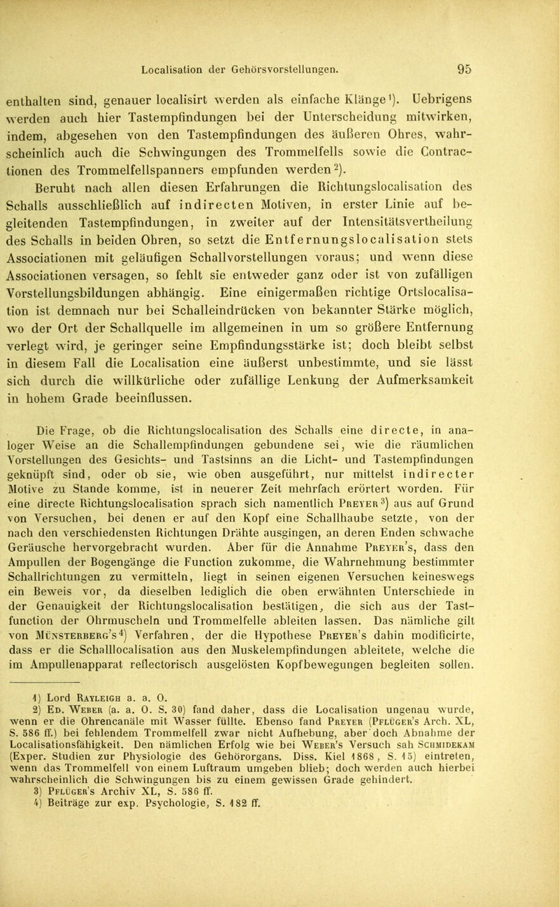 enthalten sind, genauer localisirt werden als einfache Klänge i). Uebrigens werden auch hier Tastempfindungen bei der Unterscheidung mitwirken, indem, abgesehen von den Tastempfindungen des äußeren Ohres, wahr- scheinlich auch die Schwingungen des Trommelfells sowie die Gontrac- tionen des Trommelfellspanners empfunden werden2). Beruht nach allen diesen Erfahrungen die Richtungslocalisation des Schalls ausschließlich auf indirecten Motiven, in erster Linie auf be- gleitenden Tastempfindungen, in zweiter auf der Intensitätsvertheilung des Schalls in beiden Ohren, so setzt die Entfernungslocalisation stets Associationen mit geläufigen Schallvorstellungen voraus; und w^enn diese Associationen versagen, so fehlt sie entweder ganz oder ist von zufälligen Vorstellungsbildungen abhängig. Eine einigermaßen richtige Ortslocalisa- tion ist demnach nur bei Schalleindrücken von bekannter Stärke möglich, wo der Ort der Schallquelle im allgemeinen in um so größere Entfernung verlegt wird, je geringer seine Empfindungsstärke ist; doch bleibt selbst in diesem Fall die Localisation eine äußerst unbestimmte, und sie lässt sich durch die willkürliche oder zufällige Lenkung der Aufmerksamkeit in hohem Grade beeinflussen. Die Frage, ob die Richtungslocalisation des Schalls eine directe, in ana- loger Weise an die Schallempfindungen gebundene sei, wie die räumlichen Vorstellungen des Gesichts- und Tastsinns an die Licht- und Tastempfindungen geknüpft sind, oder ob sie, wie oben ausgeführt, nur mittelst indirecter Motive zu Stande komme, ist in neuerer Zeit mehrfach erörtert worden. Für eine directe Richtungslocahsation sprach sich namentlich Preyer^) aus auf Grund von Versuchen, bei denen er auf den Kopf eine Schallhaube setzte, von der nach den verschiedensten Richtungen Drähte ausgingen, an deren Enden schwache Geräusche hervorgebracht wurden. Aber für die Annahme Preyer's, dass den Ampullen der Bogengänge die Function zukomme, die Wahrnehmung bestimmter Schallrichtungen zu vermitteln, liegt in seinen eigenen Versuchen keineswegs ein Beweis vor, da dieselben ledighch die oben erwähnten Unterschiede in der Genauigkeit der Richtungslocalisation bestätigen,, die sich aus der Tast- function der Ohrmuscheln und Trommelfelle ableiten las'sen. Das nämliche gilt von Münsterberg's 4) Verfahren, der die Hypothese Preyer's dahin modificirte, dass er die Schalllocalisation aus den Muskelempfindungen ableitete, welche die im Ampullenapparat reflectorisch ausgelosten Kopfbewegungen begleiten sollen. A) Lord Rayleigh a. a. 0. 2) Ed. Weber (a. a. 0. S. 30) fand daher, dass die Localisation ungenau wurde, wenn er die Ohrencanäle mit Wasser füllte. Ebenso fand Preyer (Pflüger's Arch. XL, S. 586 ff.) bei fehlendem Trommelfell zwar nicht Aufbebung, aber doch Abnahme der Localisationsfähigkeit. Den nämlichen Erfolg wie bei Weber's Versuch sah Schmidekam (Exper. Studien zur Physiologie des Gehörorgans. Diss. Kiel -1868, S. iö) eintreten, wenn das Trommelfell von einem Luftraum umgeben blieb; doch werden auch hierbei wahrscheinlich die Schwingungen bis zu einem gewissen Grade gehindert. 3) Pflüger's Archiv XL, S. 586 fT. 4) Beiträge zur exp. Psychologie, S. -182 ff.
