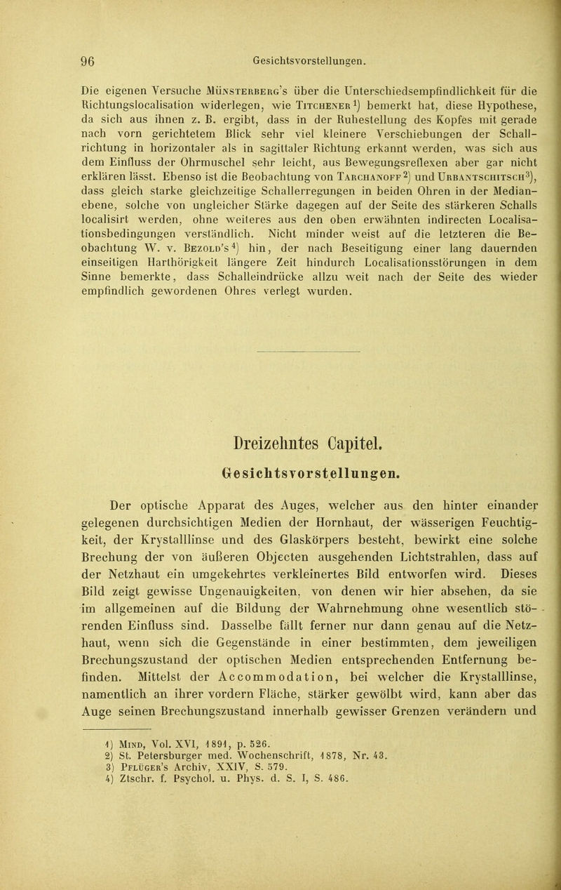 Die eigenen Versuche Münsterberg's über die Unterschiedsempfindlichkeit für die Richtungslocalisation widerlegen, wie Titchener i) bemerkt hat, diese Hypothese, da sich aus ihnen z. B. ergibt, dass in der Ruhestellung des Kopfes mit gerade nach vorn gerichtetem Blick sehr viel kleinere Verschiebungen der Schall- richtung in horizontaler als in sagittaler Richtung erkannt werden, was sich aus dem Einfluss der Ohrmuschel sehr leicht, aus Bewegungsreflexen aber gar nicht erklären lässt. Ebenso ist die Beobachtung von Tarchanoff 2) und Urbantschitsch^), dass gleich starke gleichzeitige Schallerregungen in beiden Ohren in der Median- ebene, solche von ungleicher Stärke dagegen auf der Seite des stärkeren Schalls localisirt werden, ohne weiteres aus den oben erwähnten indirecten Localisa- tionsbedingungen verständlich. Nicht minder weist auf die letzteren die Be- obachtung W. V. Bezold's'^) hin, der nach Beseitigung einer lang dauernden einseiligen Harthörigkeit längere Zeit hindurch LocalisationsstÖrungen in dem Sinne bemerkte, dass Schalleindrücke allzu weit nach der Seite des wieder empfindlich gewordenen Ohres verlegt wurden. Dreizehntes Capitel. Gesichts vor Stellungen. Der optische Apparat des Auges, welcher aus den hinter einander gelegenen durchsichtigen Medien der Hornhaut, der wässerigen Feuchtig- keit, der Krystalllinse und des Glaskörpers besteht, bewirkt eine solche Brechung der von äußeren Objecten ausgehenden Lichtstrahlen, dass auf der Netzhaut ein umgekehrtes verkleinertes Bild entworfen wird. Dieses Bild zeigt gewisse Ungenauigkeiten, von denen wir hier absehen, da sie im allgemeinen auf die Bildung der Wahrnehmung ohne wesentlich stö- renden Einfluss sind. Dasselbe fällt ferner nur dann genau auf die Netz- haut, wenn sich die Gegenstände in einer bestimmten, dem jeweiligen Brechungszustand der optischen Medien entsprechenden Entfernung be- finden. Mittelst der Accommodation, bei welcher die KrystaUlinse, namentlich an ihrer vordem Fläche, stärker gewölbt wird, kann aber das Auge seinen Brechungszustand innerhalb gewisser Grenzen verändern und 1) MiND, Vol. XVI, 1891, p. 526. 2) St. Petersburger med. Wochenschrift, 4 878, Nr. 43. 3) Pflüger's Archiv, XXIV, S. 579. 4) Ztschr. f. Psychol. u. Phys. d. S. I, S. 486.