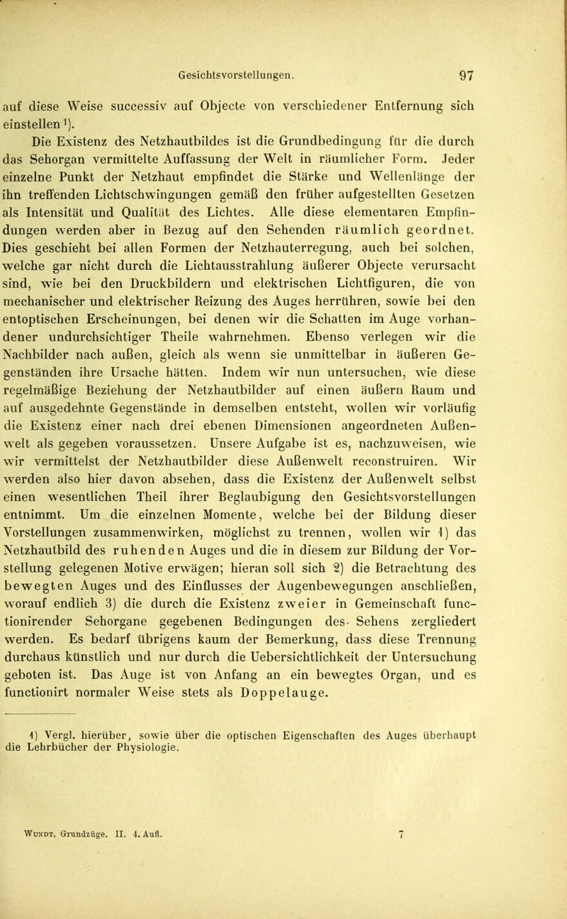 auf diese Weise successiv auf Objecte von verschiedener Entfernung sich einstellen i). Die Existenz des Netzhautbildes ist die Grundbedingung für die durch das Sehorgan vermittelte Auffassung der Welt in räumlicher Form. Jeder einzelne Punkt der Netzhaut empfindet die Stärke und Wellenlänge der ihn treffenden Lichtschwingungen gemäß den früher aufgestellten Gesetzen als Intensität und Qualität des Lichtes. Alle diese elementaren Empfin- dungen werden aber in Bezug auf den Sehenden räumlich geordnet. Dies geschieht bei allen Formen der Netzhauterregung, auch bei solchen, welche gar nicht durch die Lichtausstrahlung äußerer Objecte verursacht sind, wie bei den Druckbildern und elektrischen Lichtfiguren, die von mechanischer und elektrischer Reizung des Auges herrühren, sowie bei den entoptischen Erscheinungen, bei denen wir die Schatten im Auge vorhan- dener undurchsichtiger Theile w^ahrnehmen. Ebenso verlegen wir die Nachbilder nach außen, gleich als wenn sie unmittelbar in äußeren Ge- genständen ihre Ursache hätten. Indem wir nun untersuchen, wie diese regelmäßige Beziehung der Netzhautbilder auf einen äußern Raum und auf ausgedehnte Gegenstände in demselben entsteht, wollen wir vorläufig die Existenz einer nach drei ebenen Dimensionen angeordneten Außen- w^elt als gegeben voraussetzen. Unsere Aufgabe ist es, nachzuweisen, wie wir vermittelst der Netzhautbilder diese Außenwelt reconstruiren. Wir werden also hier davon absehen, dass die Existenz der Außenwelt selbst einen wesentlichen Theil ihrer Beglaubigung den Gesichtsvorstellungen entnimmt. Um die einzelnen Momente, welche bei der Bildung dieser Vorstellungen zusammenwirken, möglichst zu trennen, wollen wir 1) das Netzhautbild des ruhenden Auges und die in diesem zur Bildung der Vor- stellung gelegenen Motive erwägen; hieran soll sich 2) die Betrachtung des bewegten Auges und des Einflusses der Augenbewegungen anschließen, worauf endlich 3) die durch die Existenz zweier in Gemeinschaft func- tionirender Sehorgane gegebenen Bedingungen des- Sehens zergliedert werden. Es bedarf übrigens kaum der Bemerkung, dass diese Trennung durchaus künstlich und nur durch die Uebersichtlichkeit der Untersuchung geboten ist. Das Auge ist von Anfang an ein bewegtes Organ, und es functionirt normaler W^eise stets als Doppelauge. \) Vergl. hierüber, sowie über die optischen Eigenschaften des Auges überhaupt die Lehrbücher der Physiologie. WoNDT, Grundziige. II. 4. Aufl. 7
