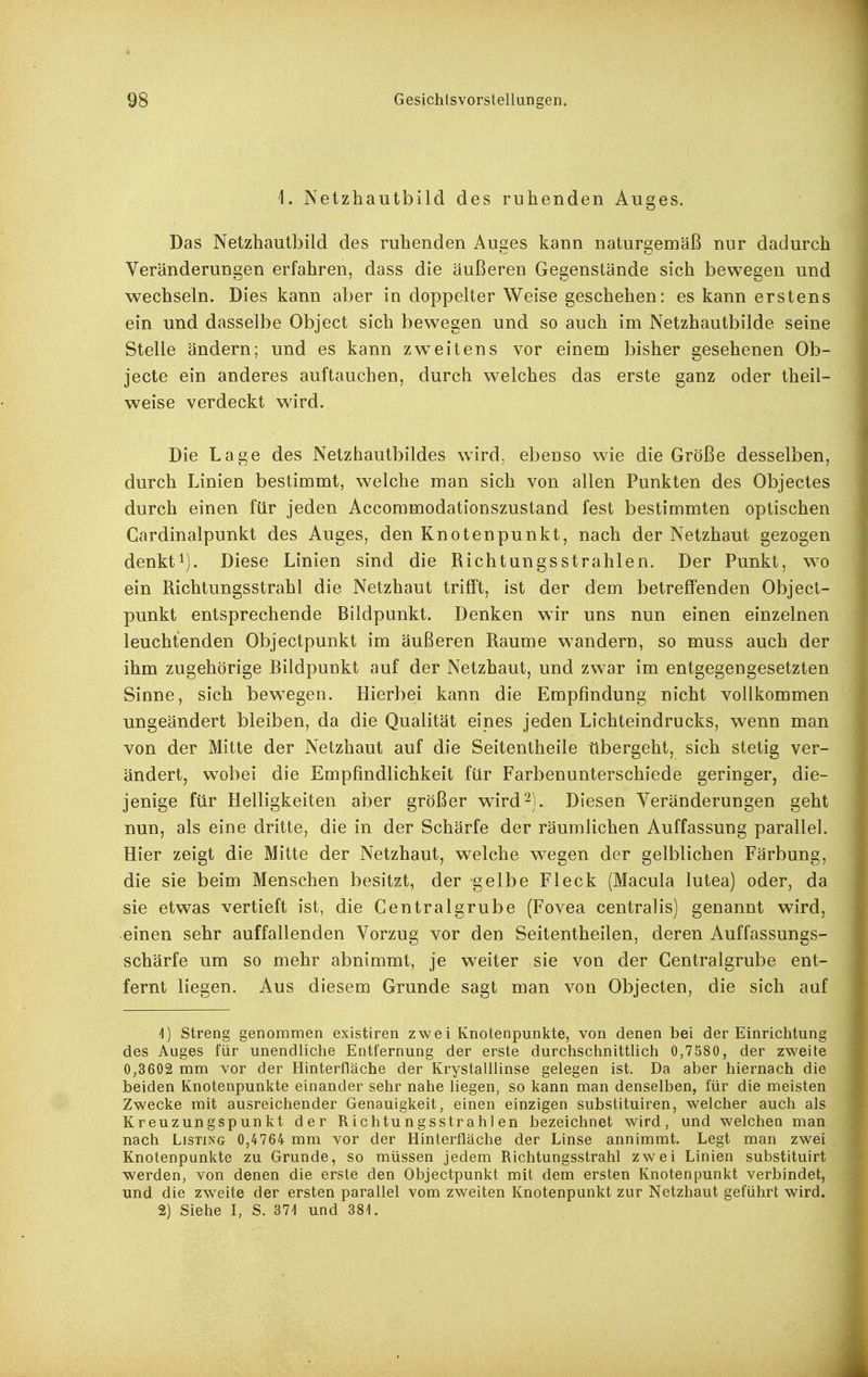 i. Netzhautbild des ruhenden Auges. Das Netzhautbild des ruhenden Au2es kann naturgemäß nur dadurch Veränderungen erfahren, dass die äußeren Gegenstände sich bewegen und wechseln. Dies kann aber in doppelter Weise geschehen: es kann erstens ein und dasselbe Object sich bewegen und so auch im Netzhautbilde seine Stelle ändern; und es kann zw^eitens vor einem bisher gesehenen Ob- jecte ein anderes auftauchen, durch welches das erste ganz oder theil- weise verdeckt wird. Die Lage des Netzhautbildes wird, ebenso wie die Größe desselben, durch Linien bestimmt, welche man sich von allen Punkten des Objectes durch einen für jeden Accommodationszustand fest bestimmten optischen Cardinalpunkt des Auges, den Knotenpunkt, nach der Netzhaut gezogen denkt^). Diese Linien sind die Richtungsstrahlen. Der Punkt, w^o ein Richtungsstrahl die Netzhaut trifft, ist der dem betreffenden Object- punkt entsprechende Bildpunkt. Denken wir uns nun einen einzelnen leuchtenden Objectpunkt im äußeren Räume wandern, so muss auch der ihm zugehörige Bildpunkt auf der Netzhaut, und zwar im entgegengesetzten Sinne, sich bewegen. Hierbei kann die Empfindung nicht vollkommen ungeändert bleiben, da die Qualität eines jeden Lichteindrucks, wenn man von der Mitte der Netzhaut auf die Seitentheile tibergeht, sich stetig ver- ändert, wobei die Empfindlichkeit für Farbenunterschiede geringer, die- jenige für Helligkeiten aber größer ward 2). Diesen Veränderungen geht nun, als eine dritte, die in der Schärfe der räumlichen Auffassung parallel. Hier zeigt die Mitte der Netzhaut, welche wegen der gelblichen Färbung, die sie beim Menschen besitzt, der gelbe Fleck (Macula lutea) oder, da sie etwas vertieft ist, die Central grübe (Fovea centralis) genannt wird, einen sehr auffallenden Vorzug vor den Seitentheilen, deren Auffassungs- schärfe um so mehr abnimmt, je weiter sie von der Gentraigrube ent- fernt liegen. Aus diesem Grunde sagt man von Objecten, die sich auf 'I) streng genommen existiren zwei Knotenpunkte, von denen bei der Einrichtung des Auges für unendliche Entfernung der erste durchschnittlich 0,7580, der zweite 0,3602 mm vor der Hinterfläche der Krystalllinse gelegen ist. Da aber hiernach die beiden Knotenpunkte einander sehr nahe liegen, so kann man denselben, für die meisten Zwecke mit ausreichender Genauigkeit, einen einzigen substituiren, welcher auch als Kreuzungspunkt der Richtungsstrahlen bezeichnet wird, und welchen man nach Listing 0,4764 mm vor der Hinterfläche der Linse annimmt. Legt man zwei Knotenpunkte zu Grunde, so müssen jedem Richtungsstrahl zwei Linien substituirt werden, von denen die erste den Objectpunkt mit dem ersten Knotenpunkt verbindet, und die zweite der ersten parallel vom zweiten Knotenpunkt zur Netzhaut geführt wird. 2) Siehe I, S. 371 und 381.